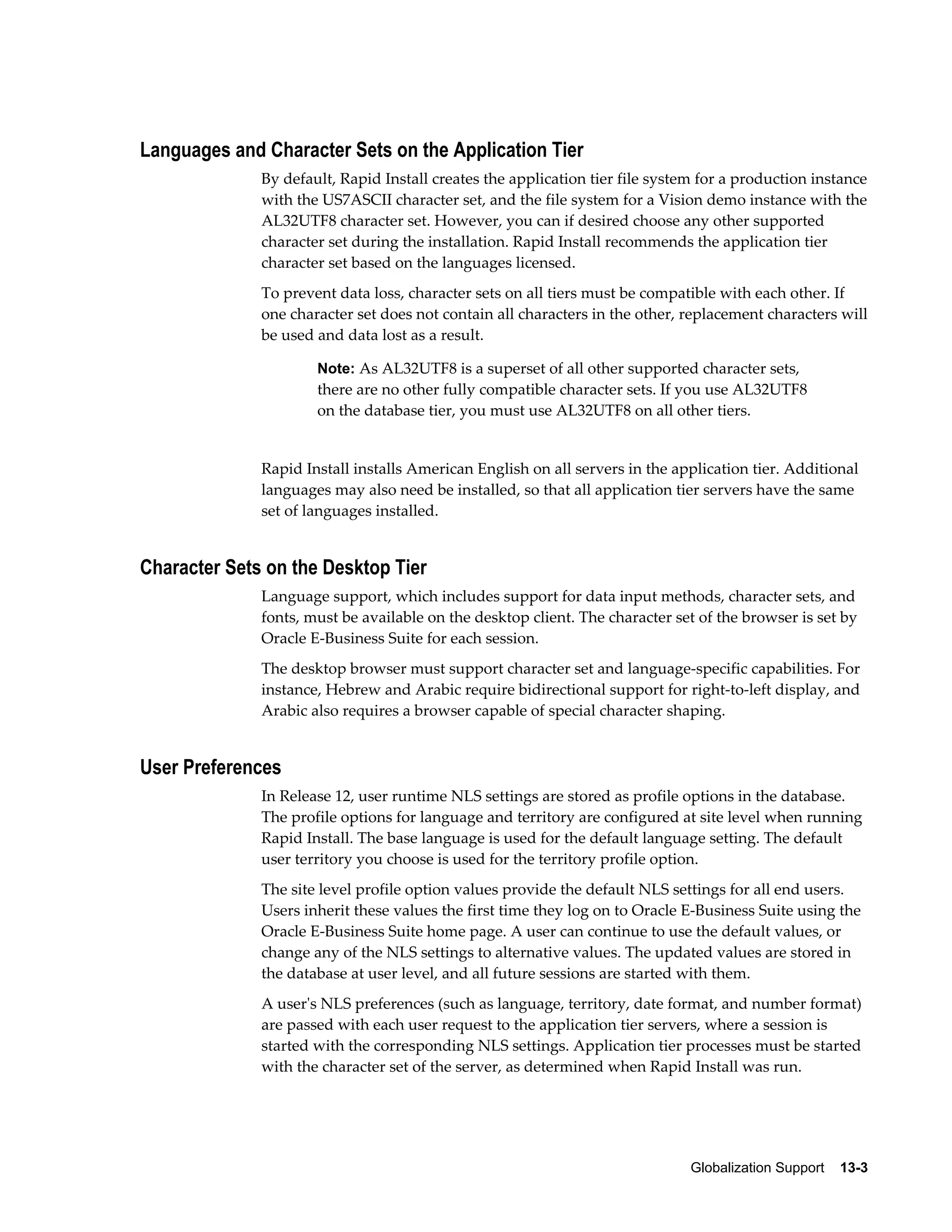 Globalization Support 13-3 
Languages and Character Sets on the Application Tier 
By default, Rapid Install creates the application tier file system for a production instance 
with the US7ASCII character set, and the file system for a Vision demo instance with the 
AL32UTF8 character set. However, you can if desired choose any other supported 
character set during the installation. Rapid Install recommends the application tier 
character set based on the languages licensed. 
To prevent data loss, character sets on all tiers must be compatible with each other. If 
one character set does not contain all characters in the other, replacement characters will 
be used and data lost as a result. 
Note: As AL32UTF8 is a superset of all other supported character sets, 
there are no other fully compatible character sets. If you use AL32UTF8 
on the database tier, you must use AL32UTF8 on all other tiers. 
Rapid Install installs American English on all servers in the application tier. Additional 
languages may also need be installed, so that all application tier servers have the same 
set of languages installed. 
Character Sets on the Desktop Tier 
Language support, which includes support for data input methods, character sets, and 
fonts, must be available on the desktop client. The character set of the browser is set by 
Oracle E-Business Suite for each session. 
The desktop browser must support character set and language-specific capabilities. For 
instance, Hebrew and Arabic require bidirectional support for right-to-left display, and 
Arabic also requires a browser capable of special character shaping. 
User Preferences 
In Release 12, user runtime NLS settings are stored as profile options in the database. 
The profile options for language and territory are configured at site level when running 
Rapid Install. The base language is used for the default language setting. The default 
user territory you choose is used for the territory profile option. 
The site level profile option values provide the default NLS settings for all end users. 
Users inherit these values the first time they log on to Oracle E-Business Suite using the 
Oracle E-Business Suite home page. A user can continue to use the default values, or 
change any of the NLS settings to alternative values. The updated values are stored in 
the database at user level, and all future sessions are started with them. 
A user's NLS preferences (such as language, territory, date format, and number format) 
are passed with each user request to the application tier servers, where a session is 
started with the corresponding NLS settings. Application tier processes must be started 
with the character set of the server, as determined when Rapid Install was run. 
 