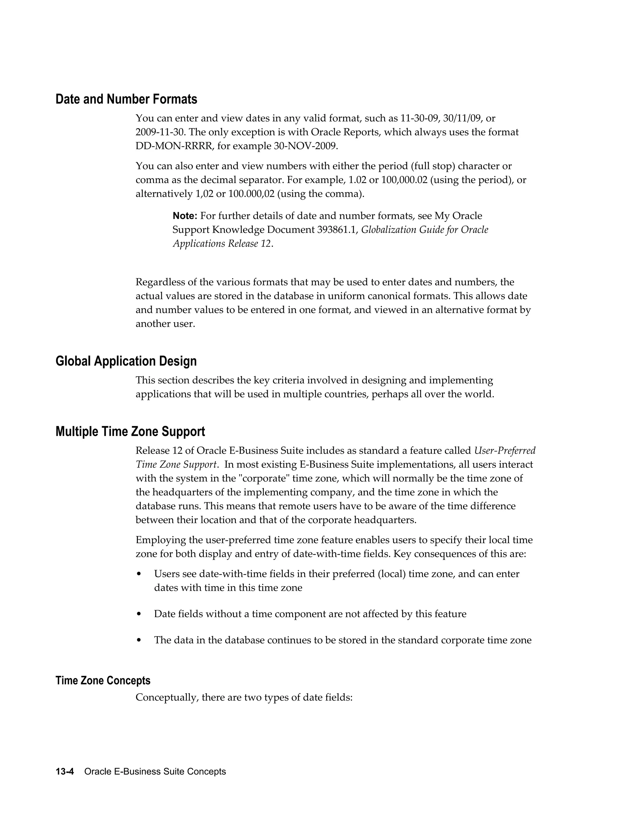 Date and Number Formats 
You can enter and view dates in any valid format, such as 11-30-09, 30/11/09, or 
2009-11-30. The only exception is with Oracle Reports, which always uses the format 
DD-MON-RRRR, for example 30-NOV-2009. 
You can also enter and view numbers with either the period (full stop) character or 
comma as the decimal separator. For example, 1.02 or 100,000.02 (using the period), or 
alternatively 1,02 or 100.000,02 (using the comma). 
Note: For further details of date and number formats, see My Oracle 
Support Knowledge Document 393861.1, Globalization Guide for Oracle 
Applications Release 12. 
Regardless of the various formats that may be used to enter dates and numbers, the 
actual values are stored in the database in uniform canonical formats. This allows date 
and number values to be entered in one format, and viewed in an alternative format by 
another user. 
Global Application Design 
This section describes the key criteria involved in designing and implementing 
applications that will be used in multiple countries, perhaps all over the world. 
Multiple Time Zone Support 
Release 12 of Oracle E-Business Suite includes as standard a feature called User-Preferred 
Time Zone Support. In most existing E-Business Suite implementations, all users interact 
with the system in the "corporate" time zone, which will normally be the time zone of 
the headquarters of the implementing company, and the time zone in which the 
database runs. This means that remote users have to be aware of the time difference 
between their location and that of the corporate headquarters. 
Employing the user-preferred time zone feature enables users to specify their local time 
zone for both display and entry of date-with-time fields. Key consequences of this are: 
• Users see date-with-time fields in their preferred (local) time zone, and can enter 
dates with time in this time zone 
• Date fields without a time component are not affected by this feature 
• The data in the database continues to be stored in the standard corporate time zone 
Time Zone Concepts 
Conceptually, there are two types of date fields: 
13-4 Oracle E-Business Suite Concepts 
 