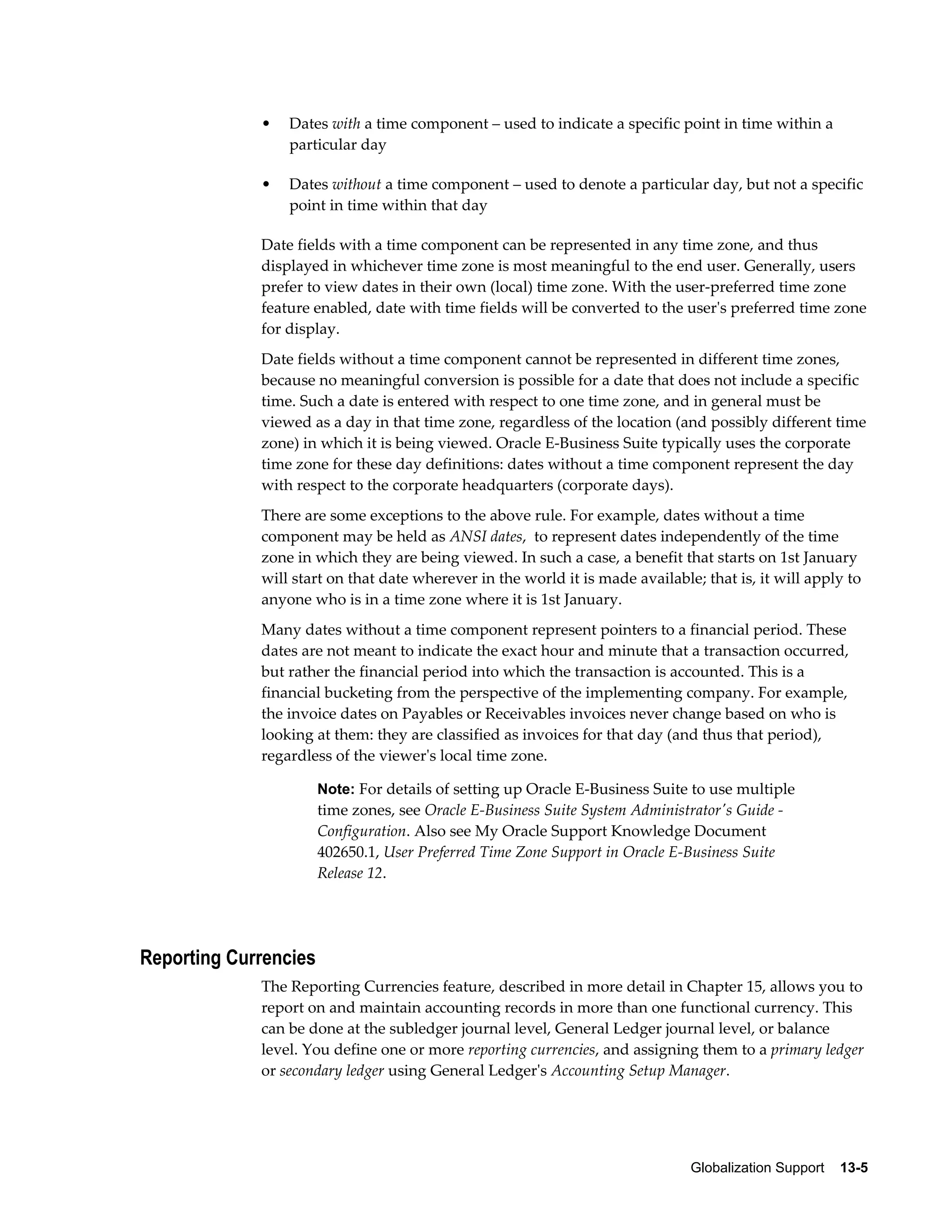 • Dates with a time component – used to indicate a specific point in time within a 
Globalization Support 13-5 
particular day 
• Dates without a time component – used to denote a particular day, but not a specific 
point in time within that day 
Date fields with a time component can be represented in any time zone, and thus 
displayed in whichever time zone is most meaningful to the end user. Generally, users 
prefer to view dates in their own (local) time zone. With the user-preferred time zone 
feature enabled, date with time fields will be converted to the user's preferred time zone 
for display. 
Date fields without a time component cannot be represented in different time zones, 
because no meaningful conversion is possible for a date that does not include a specific 
time. Such a date is entered with respect to one time zone, and in general must be 
viewed as a day in that time zone, regardless of the location (and possibly different time 
zone) in which it is being viewed. Oracle E-Business Suite typically uses the corporate 
time zone for these day definitions: dates without a time component represent the day 
with respect to the corporate headquarters (corporate days). 
There are some exceptions to the above rule. For example, dates without a time 
component may be held as ANSI dates, to represent dates independently of the time 
zone in which they are being viewed. In such a case, a benefit that starts on 1st January 
will start on that date wherever in the world it is made available; that is, it will apply to 
anyone who is in a time zone where it is 1st January. 
Many dates without a time component represent pointers to a financial period. These 
dates are not meant to indicate the exact hour and minute that a transaction occurred, 
but rather the financial period into which the transaction is accounted. This is a 
financial bucketing from the perspective of the implementing company. For example, 
the invoice dates on Payables or Receivables invoices never change based on who is 
looking at them: they are classified as invoices for that day (and thus that period), 
regardless of the viewer's local time zone. 
Note: For details of setting up Oracle E-Business Suite to use multiple 
time zones, see Oracle E-Business Suite System Administrator's Guide - 
Configuration. Also see My Oracle Support Knowledge Document 
402650.1, User Preferred Time Zone Support in Oracle E-Business Suite 
Release 12. 
Reporting Currencies 
The Reporting Currencies feature, described in more detail in Chapter 15, allows you to 
report on and maintain accounting records in more than one functional currency. This 
can be done at the subledger journal level, General Ledger journal level, or balance 
level. You define one or more reporting currencies, and assigning them to a primary ledger 
or secondary ledger using General Ledger's Accounting Setup Manager. 
 