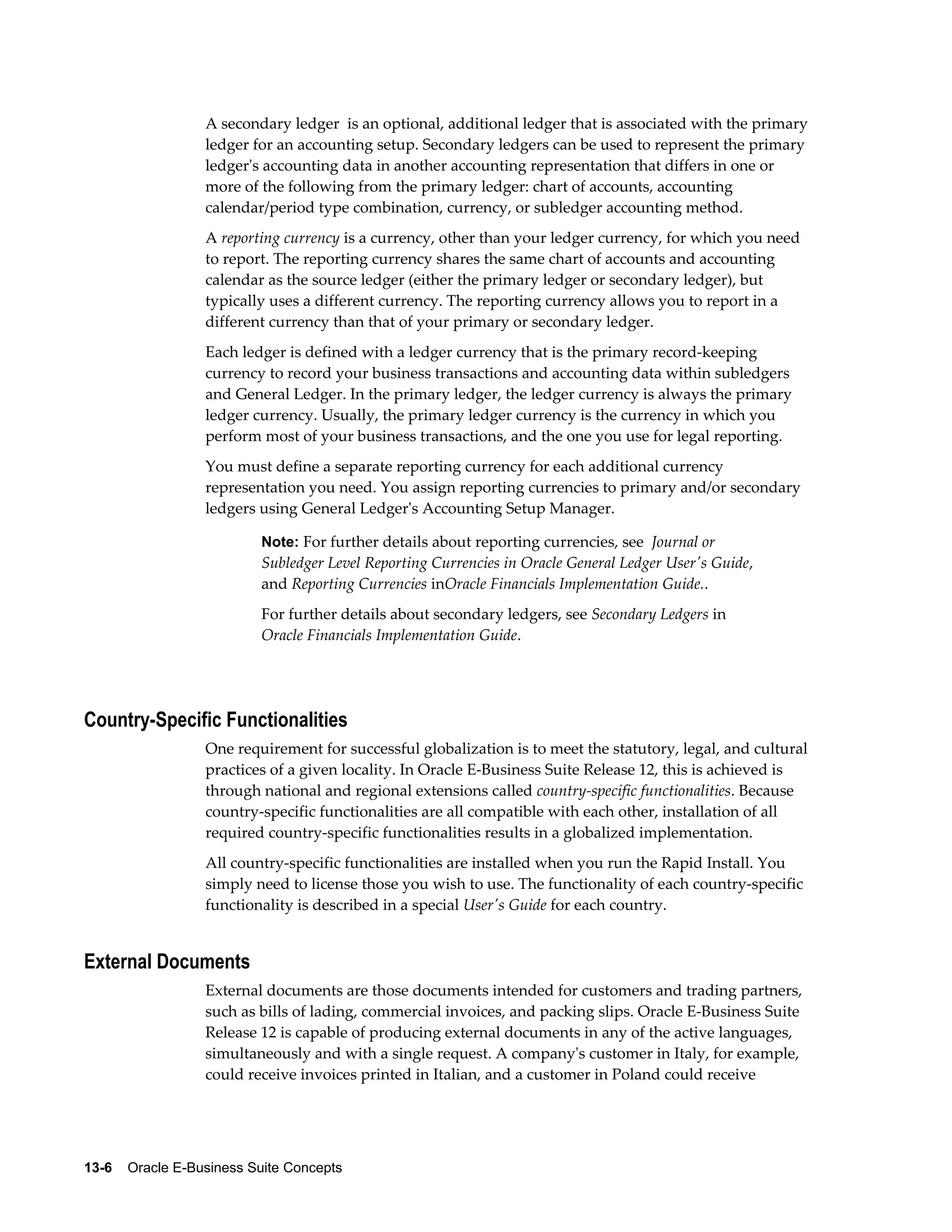 A secondary ledger is an optional, additional ledger that is associated with the primary 
ledger for an accounting setup. Secondary ledgers can be used to represent the primary 
ledger's accounting data in another accounting representation that differs in one or 
more of the following from the primary ledger: chart of accounts, accounting 
calendar/period type combination, currency, or subledger accounting method. 
A reporting currency is a currency, other than your ledger currency, for which you need 
to report. The reporting currency shares the same chart of accounts and accounting 
calendar as the source ledger (either the primary ledger or secondary ledger), but 
typically uses a different currency. The reporting currency allows you to report in a 
different currency than that of your primary or secondary ledger. 
Each ledger is defined with a ledger currency that is the primary record-keeping 
currency to record your business transactions and accounting data within subledgers 
and General Ledger. In the primary ledger, the ledger currency is always the primary 
ledger currency. Usually, the primary ledger currency is the currency in which you 
perform most of your business transactions, and the one you use for legal reporting. 
You must define a separate reporting currency for each additional currency 
representation you need. You assign reporting currencies to primary and/or secondary 
ledgers using General Ledger's Accounting Setup Manager. 
Note: For further details about reporting currencies, see Journal or 
Subledger Level Reporting Currencies in Oracle General Ledger User's Guide, 
and Reporting Currencies inOracle Financials Implementation Guide.. 
For further details about secondary ledgers, see Secondary Ledgers in 
Oracle Financials Implementation Guide. 
Country-Specific Functionalities 
One requirement for successful globalization is to meet the statutory, legal, and cultural 
practices of a given locality. In Oracle E-Business Suite Release 12, this is achieved is 
through national and regional extensions called country-specific functionalities. Because 
country-specific functionalities are all compatible with each other, installation of all 
required country-specific functionalities results in a globalized implementation. 
All country-specific functionalities are installed when you run the Rapid Install. You 
simply need to license those you wish to use. The functionality of each country-specific 
functionality is described in a special User's Guide for each country. 
External Documents 
External documents are those documents intended for customers and trading partners, 
such as bills of lading, commercial invoices, and packing slips. Oracle E-Business Suite 
Release 12 is capable of producing external documents in any of the active languages, 
simultaneously and with a single request. A company's customer in Italy, for example, 
could receive invoices printed in Italian, and a customer in Poland could receive 
13-6 Oracle E-Business Suite Concepts 
 