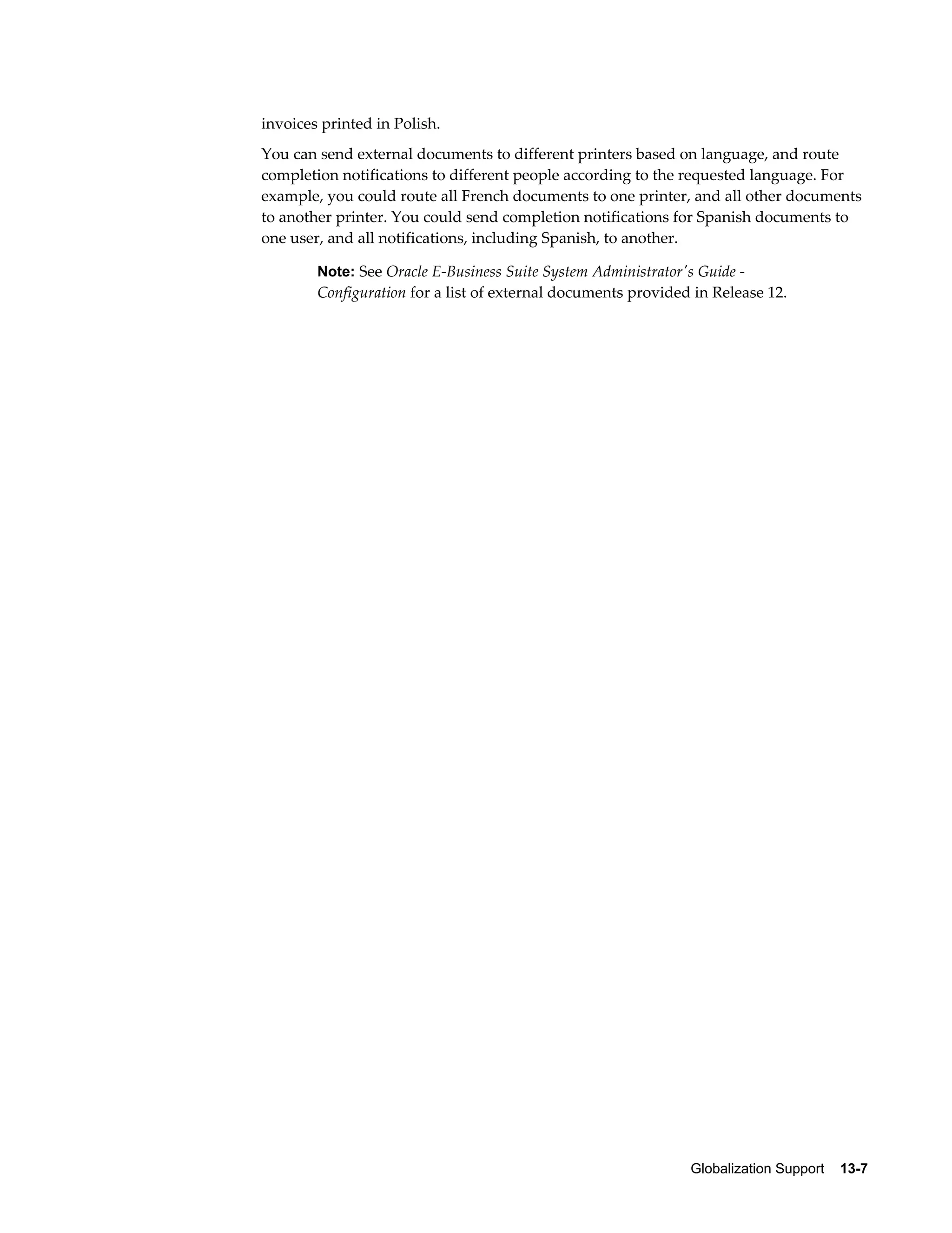 invoices printed in Polish. 
You can send external documents to different printers based on language, and route 
completion notifications to different people according to the requested language. For 
example, you could route all French documents to one printer, and all other documents 
to another printer. You could send completion notifications for Spanish documents to 
one user, and all notifications, including Spanish, to another. 
Note: See Oracle E-Business Suite System Administrator's Guide - 
Configuration for a list of external documents provided in Release 12. 
Globalization Support 13-7 
 