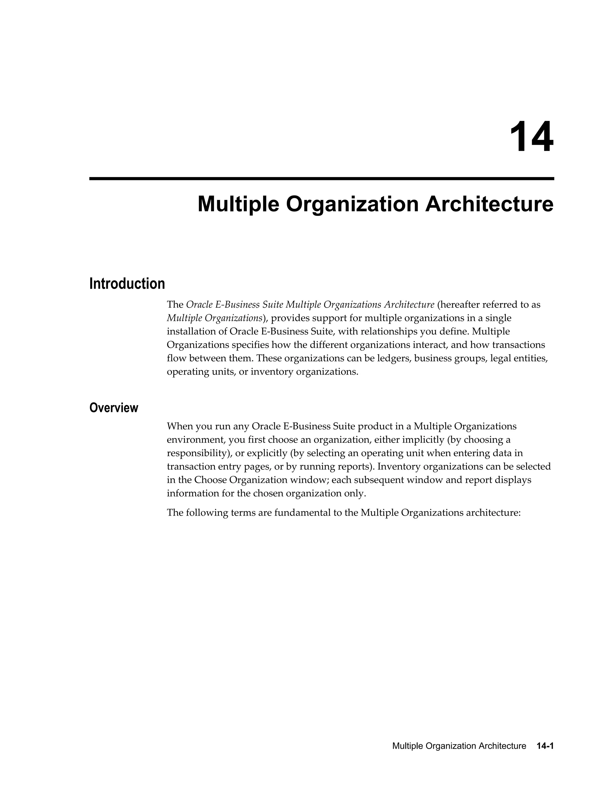 14 
Multiple Organization Architecture 
Multiple Organization Architecture 14-1 
Introduction 
The Oracle E-Business Suite Multiple Organizations Architecture (hereafter referred to as 
Multiple Organizations), provides support for multiple organizations in a single 
installation of Oracle E-Business Suite, with relationships you define. Multiple 
Organizations specifies how the different organizations interact, and how transactions 
flow between them. These organizations can be ledgers, business groups, legal entities, 
operating units, or inventory organizations. 
Overview 
When you run any Oracle E-Business Suite product in a Multiple Organizations 
environment, you first choose an organization, either implicitly (by choosing a 
responsibility), or explicitly (by selecting an operating unit when entering data in 
transaction entry pages, or by running reports). Inventory organizations can be selected 
in the Choose Organization window; each subsequent window and report displays 
information for the chosen organization only. 
The following terms are fundamental to the Multiple Organizations architecture: 
 
