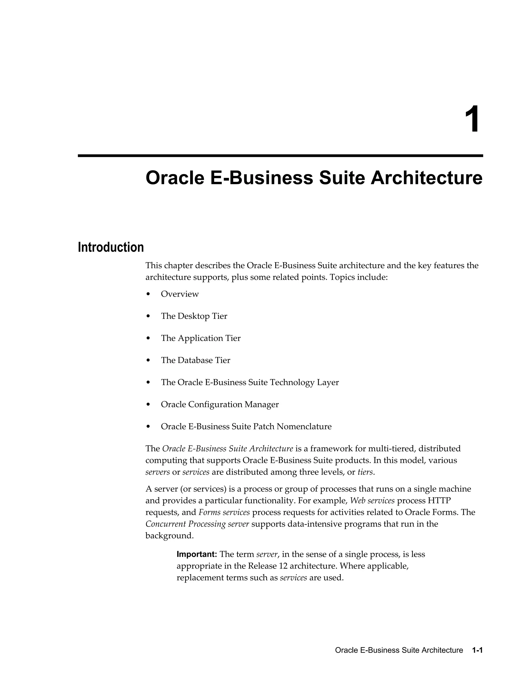 1 
Oracle E-Business Suite Architecture 
Oracle E-Business Suite Architecture 1-1 
Introduction 
This chapter describes the Oracle E-Business Suite architecture and the key features the 
architecture supports, plus some related points. Topics include: 
• Overview 
• The Desktop Tier 
• The Application Tier 
• The Database Tier 
• The Oracle E-Business Suite Technology Layer 
• Oracle Configuration Manager 
• Oracle E-Business Suite Patch Nomenclature 
The Oracle E-Business Suite Architecture is a framework for multi-tiered, distributed 
computing that supports Oracle E-Business Suite products. In this model, various 
servers or services are distributed among three levels, or tiers. 
A server (or services) is a process or group of processes that runs on a single machine 
and provides a particular functionality. For example, Web services process HTTP 
requests, and Forms services process requests for activities related to Oracle Forms. The 
Concurrent Processing server supports data-intensive programs that run in the 
background. 
Important: The term server, in the sense of a single process, is less 
appropriate in the Release 12 architecture. Where applicable, 
replacement terms such as services are used. 
 