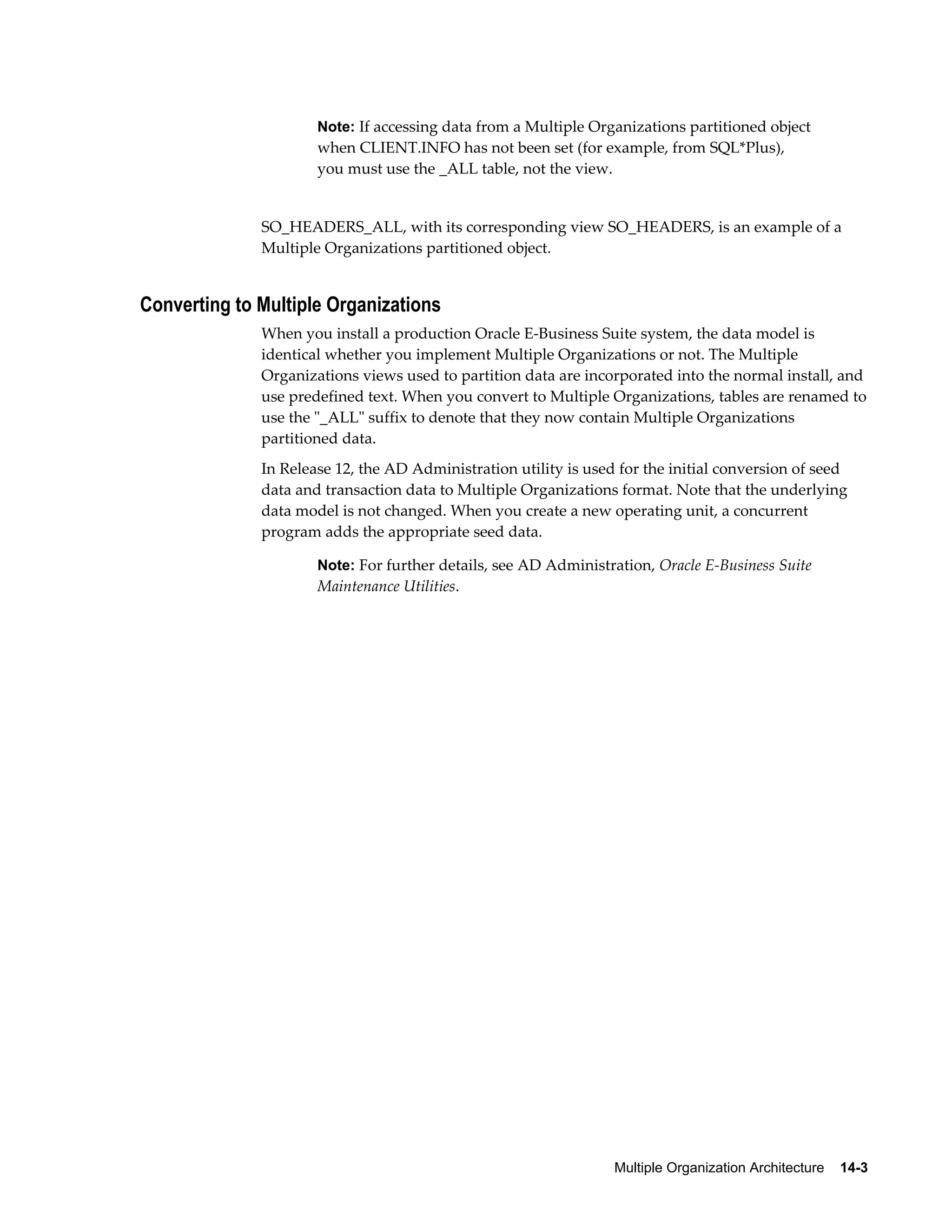 Note: If accessing data from a Multiple Organizations partitioned object 
when CLIENT.INFO has not been set (for example, from SQL*Plus), 
you must use the _ALL table, not the view. 
SO_HEADERS_ALL, with its corresponding view SO_HEADERS, is an example of a 
Multiple Organizations partitioned object. 
Multiple Organization Architecture 14-3 
Converting to Multiple Organizations 
When you install a production Oracle E-Business Suite system, the data model is 
identical whether you implement Multiple Organizations or not. The Multiple 
Organizations views used to partition data are incorporated into the normal install, and 
use predefined text. When you convert to Multiple Organizations, tables are renamed to 
use the "_ALL" suffix to denote that they now contain Multiple Organizations 
partitioned data. 
In Release 12, the AD Administration utility is used for the initial conversion of seed 
data and transaction data to Multiple Organizations format. Note that the underlying 
data model is not changed. When you create a new operating unit, a concurrent 
program adds the appropriate seed data. 
Note: For further details, see AD Administration, Oracle E-Business Suite 
Maintenance Utilities. 
 
