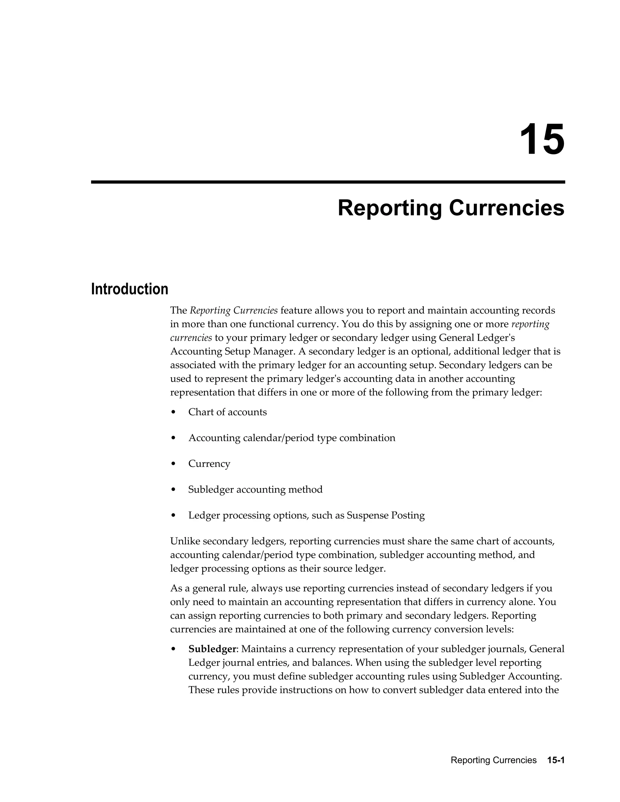15 
Reporting Currencies 
Reporting Currencies 15-1 
Introduction 
The Reporting Currencies feature allows you to report and maintain accounting records 
in more than one functional currency. You do this by assigning one or more reporting 
currencies to your primary ledger or secondary ledger using General Ledger's 
Accounting Setup Manager. A secondary ledger is an optional, additional ledger that is 
associated with the primary ledger for an accounting setup. Secondary ledgers can be 
used to represent the primary ledger's accounting data in another accounting 
representation that differs in one or more of the following from the primary ledger: 
• Chart of accounts 
• Accounting calendar/period type combination 
• Currency 
• Subledger accounting method 
• Ledger processing options, such as Suspense Posting 
Unlike secondary ledgers, reporting currencies must share the same chart of accounts, 
accounting calendar/period type combination, subledger accounting method, and 
ledger processing options as their source ledger. 
As a general rule, always use reporting currencies instead of secondary ledgers if you 
only need to maintain an accounting representation that differs in currency alone. You 
can assign reporting currencies to both primary and secondary ledgers. Reporting 
currencies are maintained at one of the following currency conversion levels: 
• Subledger: Maintains a currency representation of your subledger journals, General 
Ledger journal entries, and balances. When using the subledger level reporting 
currency, you must define subledger accounting rules using Subledger Accounting. 
These rules provide instructions on how to convert subledger data entered into the 
 