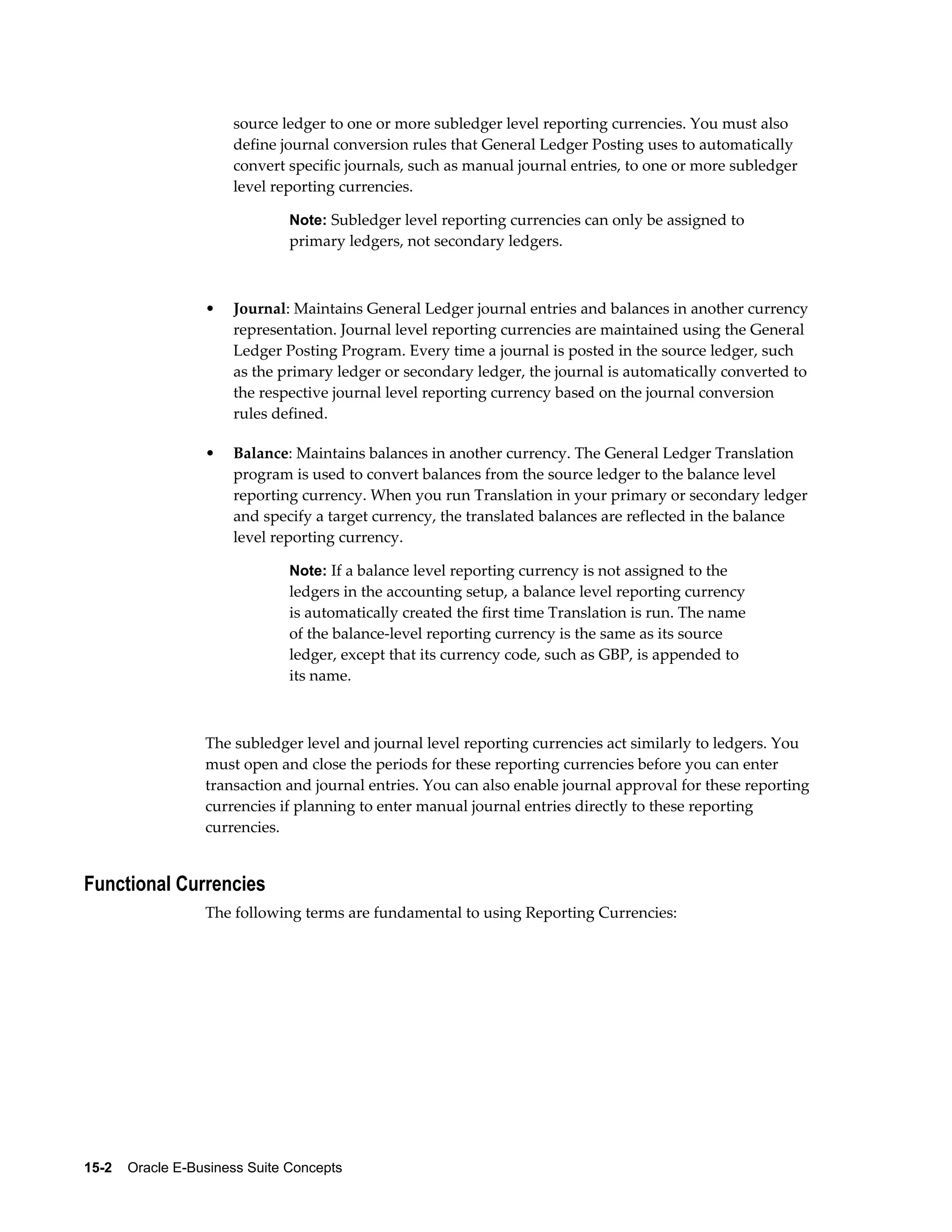 source ledger to one or more subledger level reporting currencies. You must also 
define journal conversion rules that General Ledger Posting uses to automatically 
convert specific journals, such as manual journal entries, to one or more subledger 
level reporting currencies. 
Note: Subledger level reporting currencies can only be assigned to 
primary ledgers, not secondary ledgers. 
• Journal: Maintains General Ledger journal entries and balances in another currency 
representation. Journal level reporting currencies are maintained using the General 
Ledger Posting Program. Every time a journal is posted in the source ledger, such 
as the primary ledger or secondary ledger, the journal is automatically converted to 
the respective journal level reporting currency based on the journal conversion 
rules defined. 
• Balance: Maintains balances in another currency. The General Ledger Translation 
program is used to convert balances from the source ledger to the balance level 
reporting currency. When you run Translation in your primary or secondary ledger 
and specify a target currency, the translated balances are reflected in the balance 
level reporting currency. 
Note: If a balance level reporting currency is not assigned to the 
ledgers in the accounting setup, a balance level reporting currency 
is automatically created the first time Translation is run. The name 
of the balance-level reporting currency is the same as its source 
ledger, except that its currency code, such as GBP, is appended to 
its name. 
The subledger level and journal level reporting currencies act similarly to ledgers. You 
must open and close the periods for these reporting currencies before you can enter 
transaction and journal entries. You can also enable journal approval for these reporting 
currencies if planning to enter manual journal entries directly to these reporting 
currencies. 
Functional Currencies 
The following terms are fundamental to using Reporting Currencies: 
15-2 Oracle E-Business Suite Concepts 
 