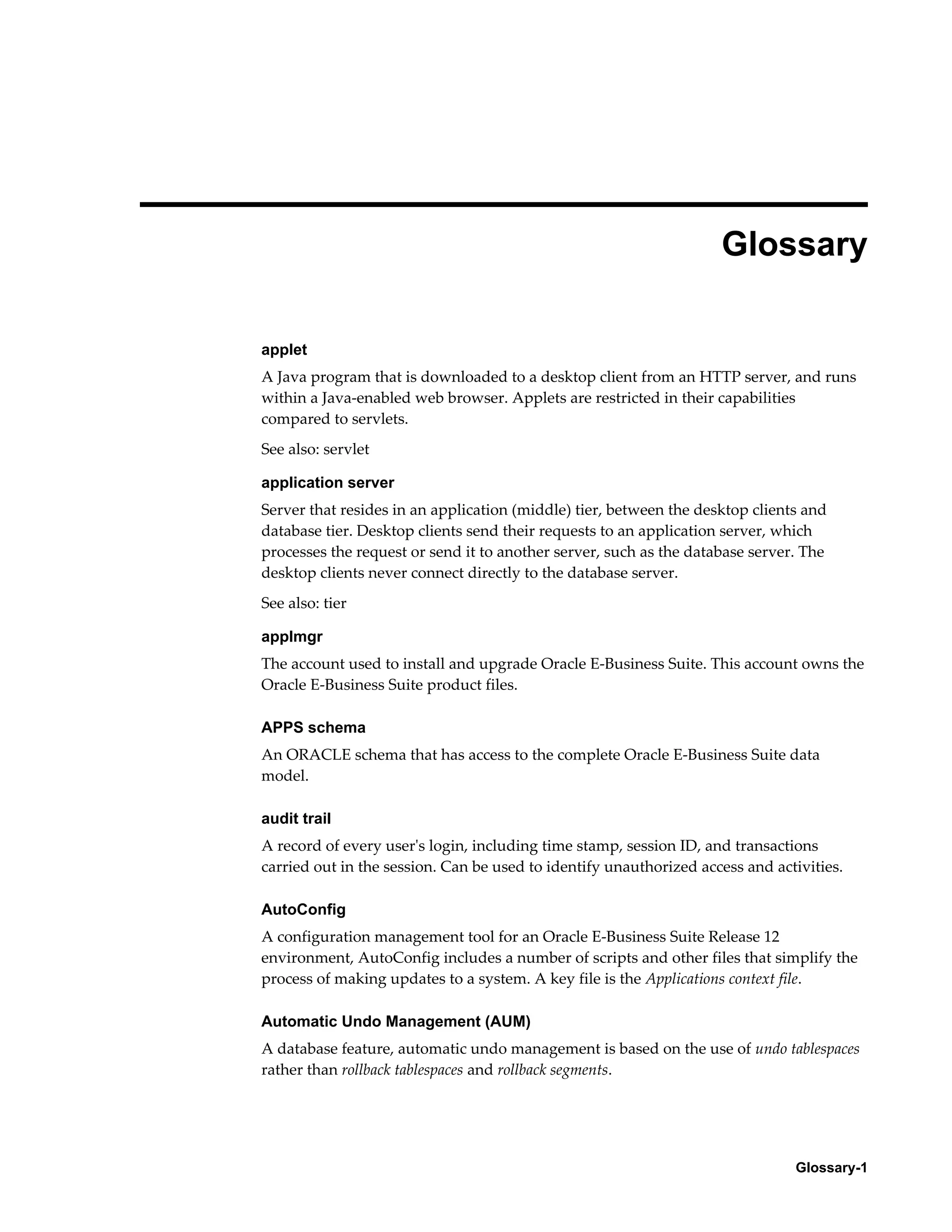 Glossary 
applet 
A Java program that is downloaded to a desktop client from an HTTP server, and runs 
within a Java-enabled web browser. Applets are restricted in their capabilities 
compared to servlets. 
See also: servlet 
application server 
Server that resides in an application (middle) tier, between the desktop clients and 
database tier. Desktop clients send their requests to an application server, which 
processes the request or send it to another server, such as the database server. The 
desktop clients never connect directly to the database server. 
See also: tier 
applmgr 
The account used to install and upgrade Oracle E-Business Suite. This account owns the 
Oracle E-Business Suite product files. 
APPS schema 
An ORACLE schema that has access to the complete Oracle E-Business Suite data 
model. 
audit trail 
A record of every user's login, including time stamp, session ID, and transactions 
carried out in the session. Can be used to identify unauthorized access and activities. 
AutoConfig 
A configuration management tool for an Oracle E-Business Suite Release 12 
environment, AutoConfig includes a number of scripts and other files that simplify the 
process of making updates to a system. A key file is the Applications context file. 
Automatic Undo Management (AUM) 
A database feature, automatic undo management is based on the use of undo tablespaces 
rather than rollback tablespaces and rollback segments. 
Glossary-1 
 