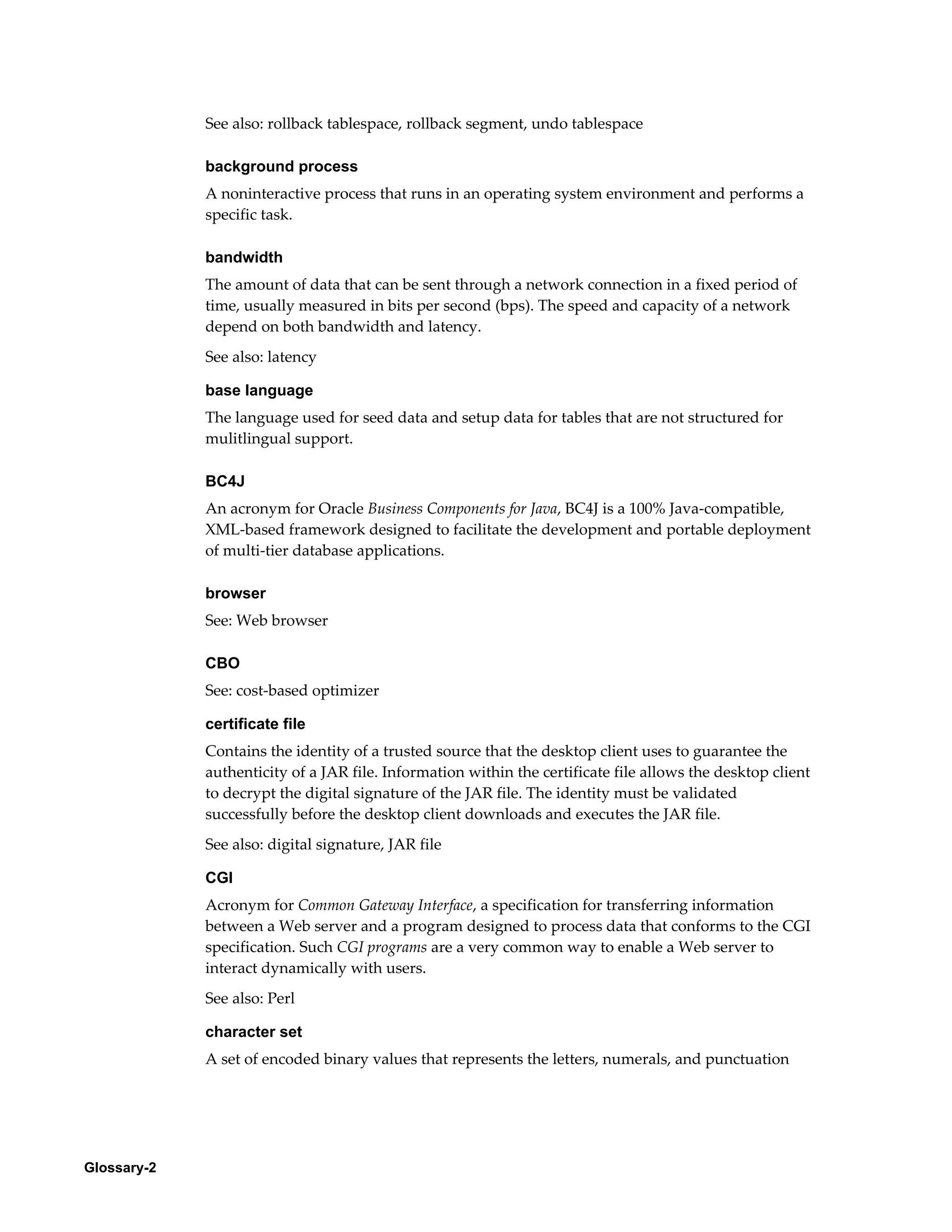 Glossary-2 
See also: rollback tablespace, rollback segment, undo tablespace 
background process 
A noninteractive process that runs in an operating system environment and performs a 
specific task. 
bandwidth 
The amount of data that can be sent through a network connection in a fixed period of 
time, usually measured in bits per second (bps). The speed and capacity of a network 
depend on both bandwidth and latency. 
See also: latency 
base language 
The language used for seed data and setup data for tables that are not structured for 
mulitlingual support. 
BC4J 
An acronym for Oracle Business Components for Java, BC4J is a 100% Java-compatible, 
XML-based framework designed to facilitate the development and portable deployment 
of multi-tier database applications. 
browser 
See: Web browser 
CBO 
See: cost-based optimizer 
certificate file 
Contains the identity of a trusted source that the desktop client uses to guarantee the 
authenticity of a JAR file. Information within the certificate file allows the desktop client 
to decrypt the digital signature of the JAR file. The identity must be validated 
successfully before the desktop client downloads and executes the JAR file. 
See also: digital signature, JAR file 
CGI 
Acronym for Common Gateway Interface, a specification for transferring information 
between a Web server and a program designed to process data that conforms to the CGI 
specification. Such CGI programs are a very common way to enable a Web server to 
interact dynamically with users. 
See also: Perl 
character set 
A set of encoded binary values that represents the letters, numerals, and punctuation 
 