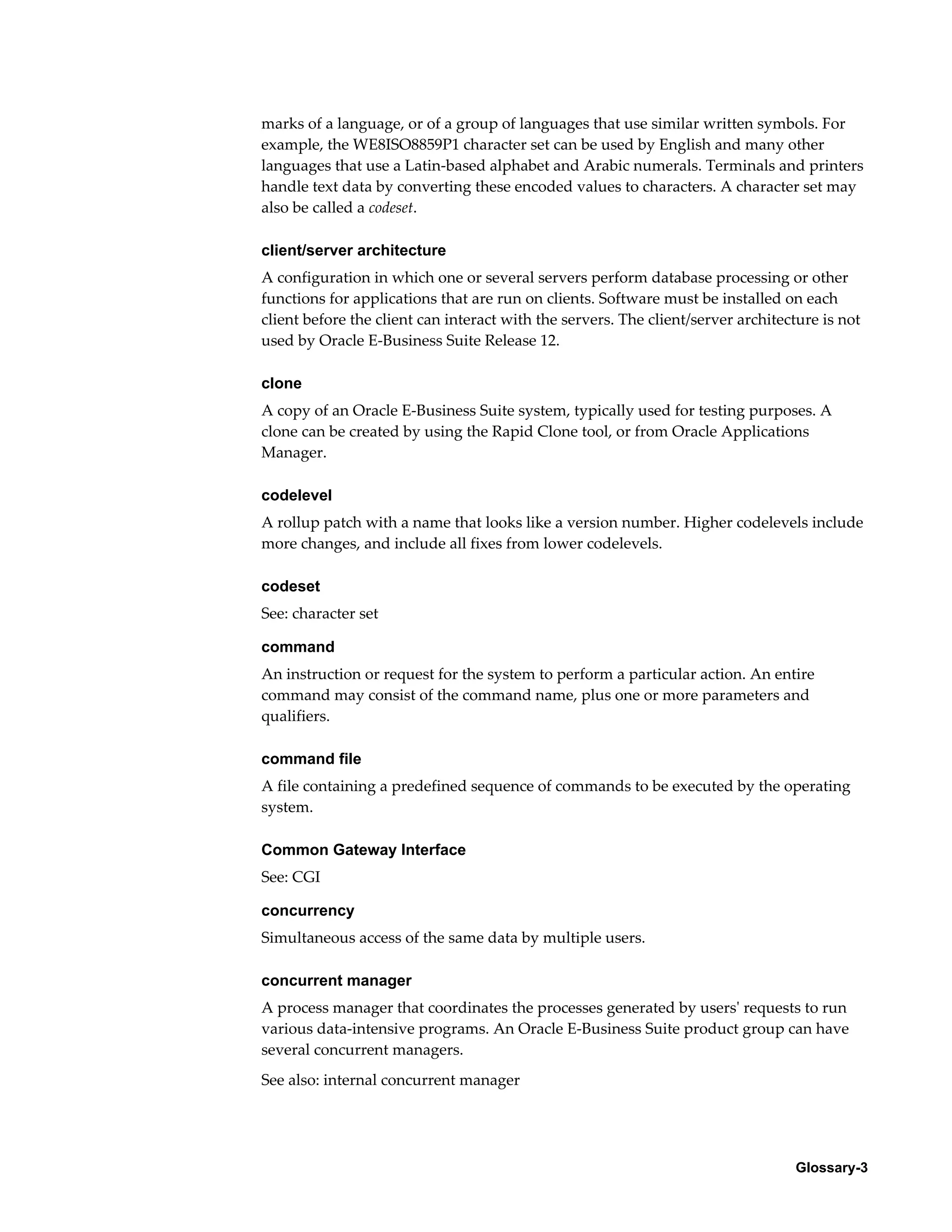 marks of a language, or of a group of languages that use similar written symbols. For 
example, the WE8ISO8859P1 character set can be used by English and many other 
languages that use a Latin-based alphabet and Arabic numerals. Terminals and printers 
handle text data by converting these encoded values to characters. A character set may 
also be called a codeset. 
client/server architecture 
A configuration in which one or several servers perform database processing or other 
functions for applications that are run on clients. Software must be installed on each 
client before the client can interact with the servers. The client/server architecture is not 
used by Oracle E-Business Suite Release 12. 
clone 
A copy of an Oracle E-Business Suite system, typically used for testing purposes. A 
clone can be created by using the Rapid Clone tool, or from Oracle Applications 
Manager. 
codelevel 
A rollup patch with a name that looks like a version number. Higher codelevels include 
more changes, and include all fixes from lower codelevels. 
codeset 
See: character set 
command 
An instruction or request for the system to perform a particular action. An entire 
command may consist of the command name, plus one or more parameters and 
qualifiers. 
command file 
A file containing a predefined sequence of commands to be executed by the operating 
system. 
Glossary-3 
Common Gateway Interface 
See: CGI 
concurrency 
Simultaneous access of the same data by multiple users. 
concurrent manager 
A process manager that coordinates the processes generated by users' requests to run 
various data-intensive programs. An Oracle E-Business Suite product group can have 
several concurrent managers. 
See also: internal concurrent manager 
 