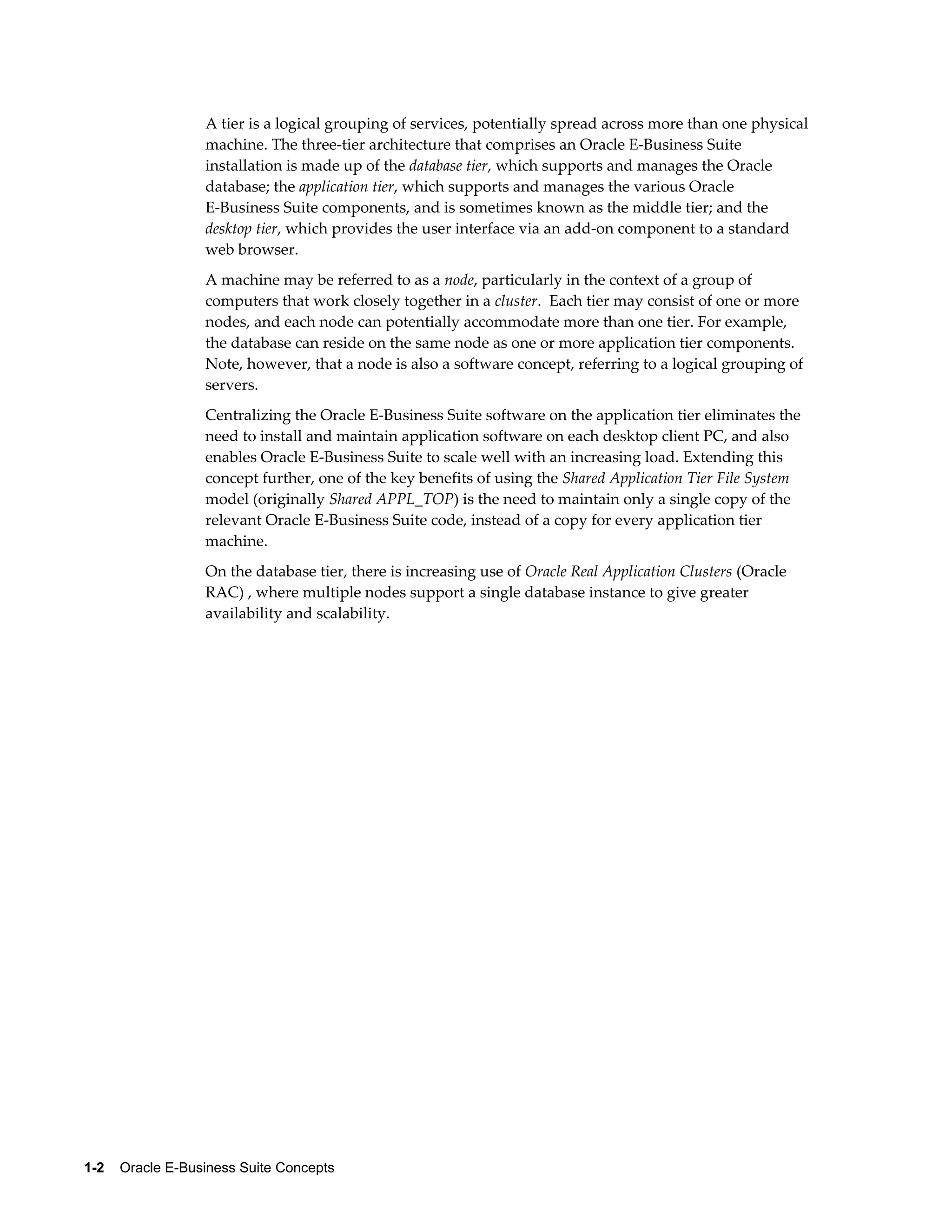 A tier is a logical grouping of services, potentially spread across more than one physical 
machine. The three-tier architecture that comprises an Oracle E-Business Suite 
installation is made up of the database tier, which supports and manages the Oracle 
database; the application tier, which supports and manages the various Oracle 
E-Business Suite components, and is sometimes known as the middle tier; and the 
desktop tier, which provides the user interface via an add-on component to a standard 
web browser. 
A machine may be referred to as a node, particularly in the context of a group of 
computers that work closely together in a cluster. Each tier may consist of one or more 
nodes, and each node can potentially accommodate more than one tier. For example, 
the database can reside on the same node as one or more application tier components. 
Note, however, that a node is also a software concept, referring to a logical grouping of 
servers. 
Centralizing the Oracle E-Business Suite software on the application tier eliminates the 
need to install and maintain application software on each desktop client PC, and also 
enables Oracle E-Business Suite to scale well with an increasing load. Extending this 
concept further, one of the key benefits of using the Shared Application Tier File System 
model (originally Shared APPL_TOP) is the need to maintain only a single copy of the 
relevant Oracle E-Business Suite code, instead of a copy for every application tier 
machine. 
On the database tier, there is increasing use of Oracle Real Application Clusters (Oracle 
RAC) , where multiple nodes support a single database instance to give greater 
availability and scalability. 
1-2 Oracle E-Business Suite Concepts 
 