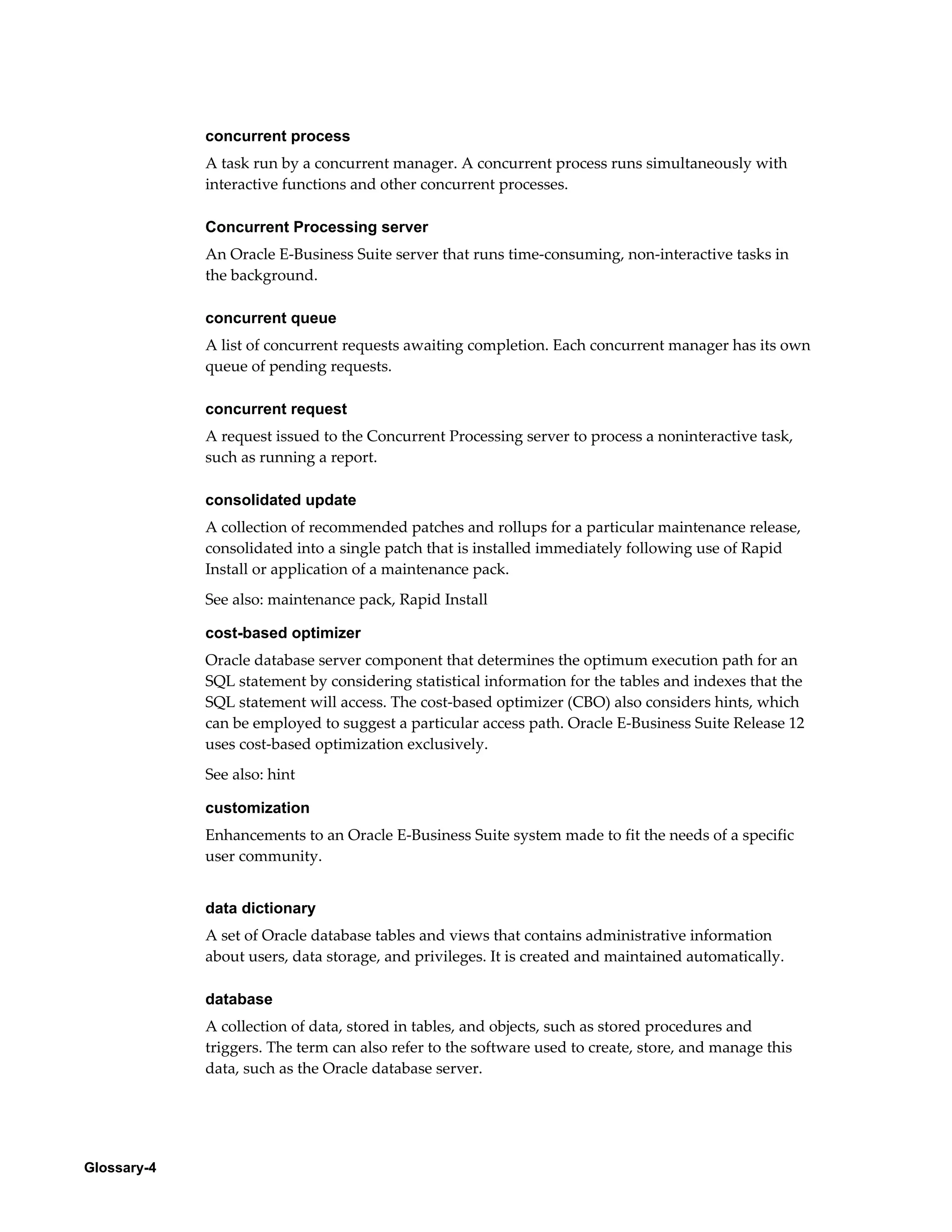 Glossary-4 
concurrent process 
A task run by a concurrent manager. A concurrent process runs simultaneously with 
interactive functions and other concurrent processes. 
Concurrent Processing server 
An Oracle E-Business Suite server that runs time-consuming, non-interactive tasks in 
the background. 
concurrent queue 
A list of concurrent requests awaiting completion. Each concurrent manager has its own 
queue of pending requests. 
concurrent request 
A request issued to the Concurrent Processing server to process a noninteractive task, 
such as running a report. 
consolidated update 
A collection of recommended patches and rollups for a particular maintenance release, 
consolidated into a single patch that is installed immediately following use of Rapid 
Install or application of a maintenance pack. 
See also: maintenance pack, Rapid Install 
cost-based optimizer 
Oracle database server component that determines the optimum execution path for an 
SQL statement by considering statistical information for the tables and indexes that the 
SQL statement will access. The cost-based optimizer (CBO) also considers hints, which 
can be employed to suggest a particular access path. Oracle E-Business Suite Release 12 
uses cost-based optimization exclusively. 
See also: hint 
customization 
Enhancements to an Oracle E-Business Suite system made to fit the needs of a specific 
user community. 
data dictionary 
A set of Oracle database tables and views that contains administrative information 
about users, data storage, and privileges. It is created and maintained automatically. 
database 
A collection of data, stored in tables, and objects, such as stored procedures and 
triggers. The term can also refer to the software used to create, store, and manage this 
data, such as the Oracle database server. 
 