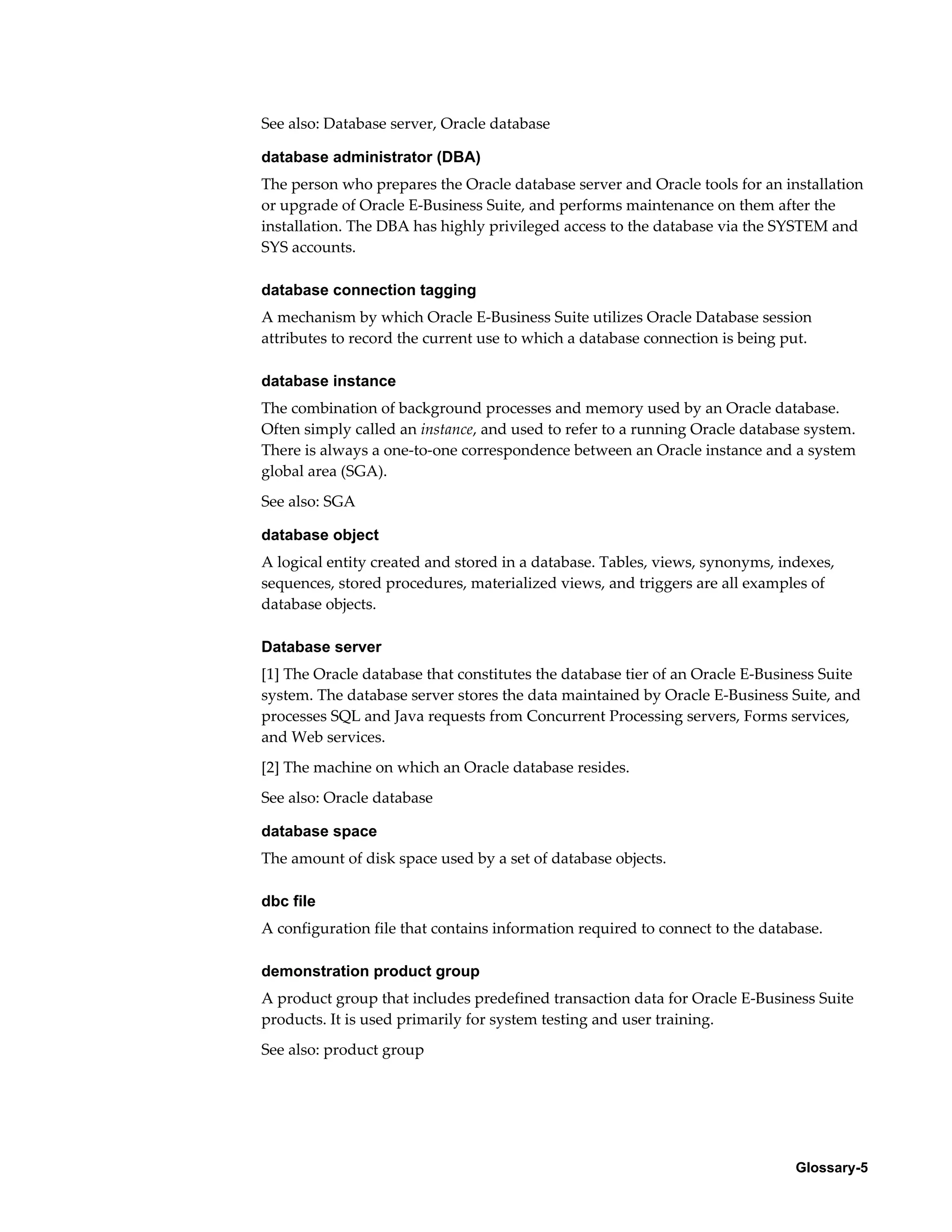 See also: Database server, Oracle database 
database administrator (DBA) 
The person who prepares the Oracle database server and Oracle tools for an installation 
or upgrade of Oracle E-Business Suite, and performs maintenance on them after the 
installation. The DBA has highly privileged access to the database via the SYSTEM and 
SYS accounts. 
database connection tagging 
A mechanism by which Oracle E-Business Suite utilizes Oracle Database session 
attributes to record the current use to which a database connection is being put. 
database instance 
The combination of background processes and memory used by an Oracle database. 
Often simply called an instance, and used to refer to a running Oracle database system. 
There is always a one-to-one correspondence between an Oracle instance and a system 
global area (SGA). 
See also: SGA 
database object 
A logical entity created and stored in a database. Tables, views, synonyms, indexes, 
sequences, stored procedures, materialized views, and triggers are all examples of 
database objects. 
Database server 
[1] The Oracle database that constitutes the database tier of an Oracle E-Business Suite 
system. The database server stores the data maintained by Oracle E-Business Suite, and 
processes SQL and Java requests from Concurrent Processing servers, Forms services, 
and Web services. 
[2] The machine on which an Oracle database resides. 
See also: Oracle database 
database space 
The amount of disk space used by a set of database objects. 
dbc file 
A configuration file that contains information required to connect to the database. 
demonstration product group 
A product group that includes predefined transaction data for Oracle E-Business Suite 
products. It is used primarily for system testing and user training. 
See also: product group 
Glossary-5 
 
