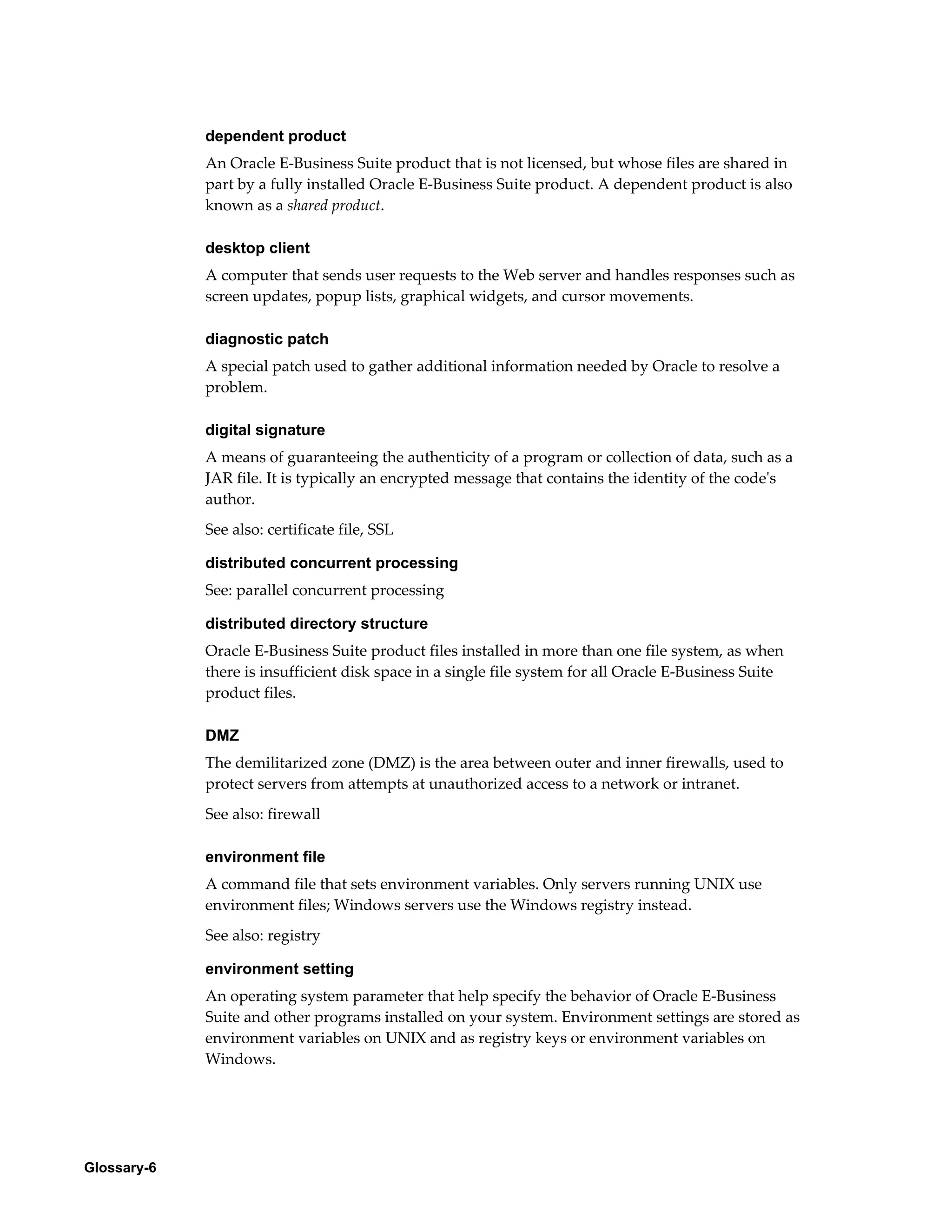 Glossary-6 
dependent product 
An Oracle E-Business Suite product that is not licensed, but whose files are shared in 
part by a fully installed Oracle E-Business Suite product. A dependent product is also 
known as a shared product. 
desktop client 
A computer that sends user requests to the Web server and handles responses such as 
screen updates, popup lists, graphical widgets, and cursor movements. 
diagnostic patch 
A special patch used to gather additional information needed by Oracle to resolve a 
problem. 
digital signature 
A means of guaranteeing the authenticity of a program or collection of data, such as a 
JAR file. It is typically an encrypted message that contains the identity of the code's 
author. 
See also: certificate file, SSL 
distributed concurrent processing 
See: parallel concurrent processing 
distributed directory structure 
Oracle E-Business Suite product files installed in more than one file system, as when 
there is insufficient disk space in a single file system for all Oracle E-Business Suite 
product files. 
DMZ 
The demilitarized zone (DMZ) is the area between outer and inner firewalls, used to 
protect servers from attempts at unauthorized access to a network or intranet. 
See also: firewall 
environment file 
A command file that sets environment variables. Only servers running UNIX use 
environment files; Windows servers use the Windows registry instead. 
See also: registry 
environment setting 
An operating system parameter that help specify the behavior of Oracle E-Business 
Suite and other programs installed on your system. Environment settings are stored as 
environment variables on UNIX and as registry keys or environment variables on 
Windows. 
 