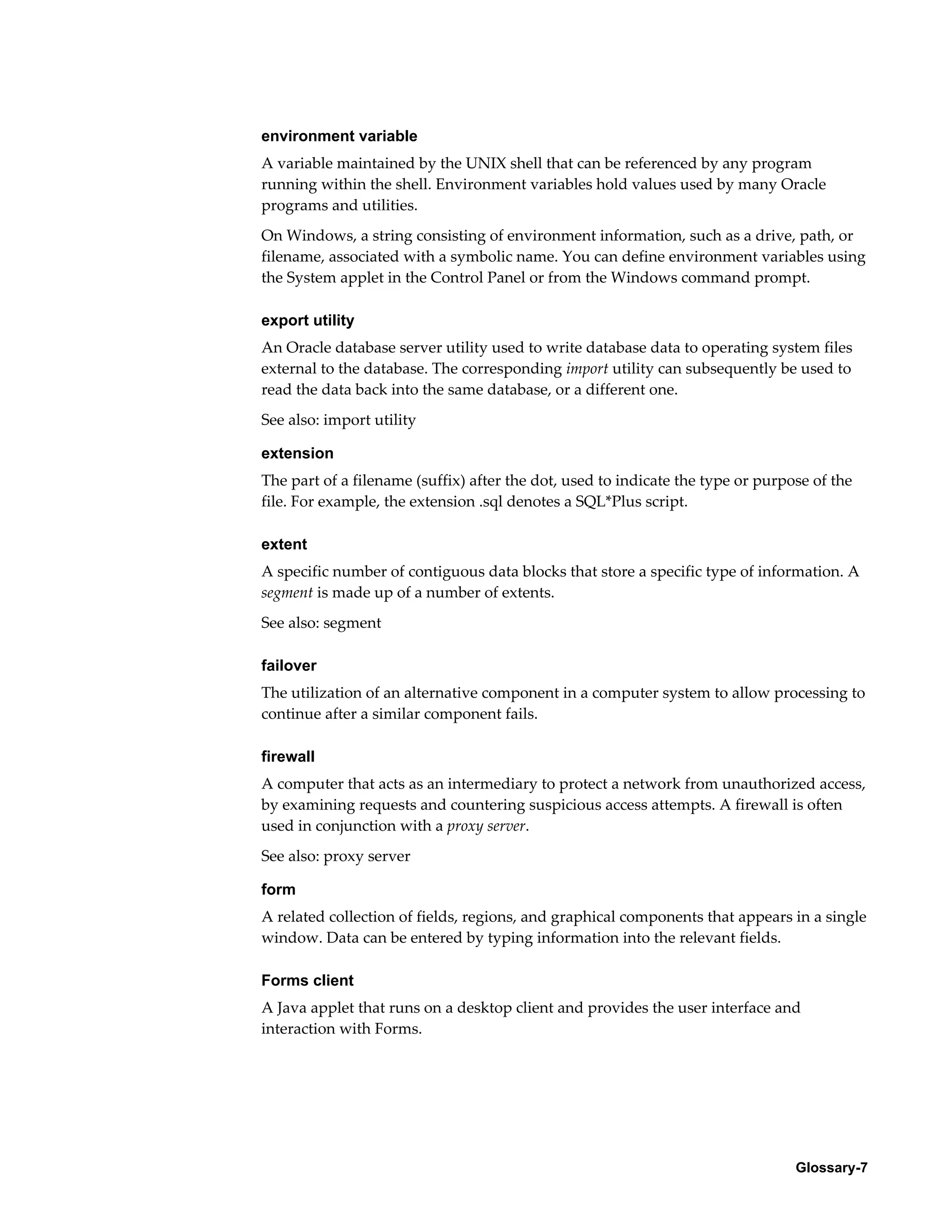 environment variable 
A variable maintained by the UNIX shell that can be referenced by any program 
running within the shell. Environment variables hold values used by many Oracle 
programs and utilities. 
On Windows, a string consisting of environment information, such as a drive, path, or 
filename, associated with a symbolic name. You can define environment variables using 
the System applet in the Control Panel or from the Windows command prompt. 
export utility 
An Oracle database server utility used to write database data to operating system files 
external to the database. The corresponding import utility can subsequently be used to 
read the data back into the same database, or a different one. 
See also: import utility 
extension 
The part of a filename (suffix) after the dot, used to indicate the type or purpose of the 
file. For example, the extension .sql denotes a SQL*Plus script. 
extent 
A specific number of contiguous data blocks that store a specific type of information. A 
segment is made up of a number of extents. 
See also: segment 
failover 
The utilization of an alternative component in a computer system to allow processing to 
continue after a similar component fails. 
firewall 
A computer that acts as an intermediary to protect a network from unauthorized access, 
by examining requests and countering suspicious access attempts. A firewall is often 
used in conjunction with a proxy server. 
See also: proxy server 
form 
A related collection of fields, regions, and graphical components that appears in a single 
window. Data can be entered by typing information into the relevant fields. 
Forms client 
A Java applet that runs on a desktop client and provides the user interface and 
interaction with Forms. 
Glossary-7 
 