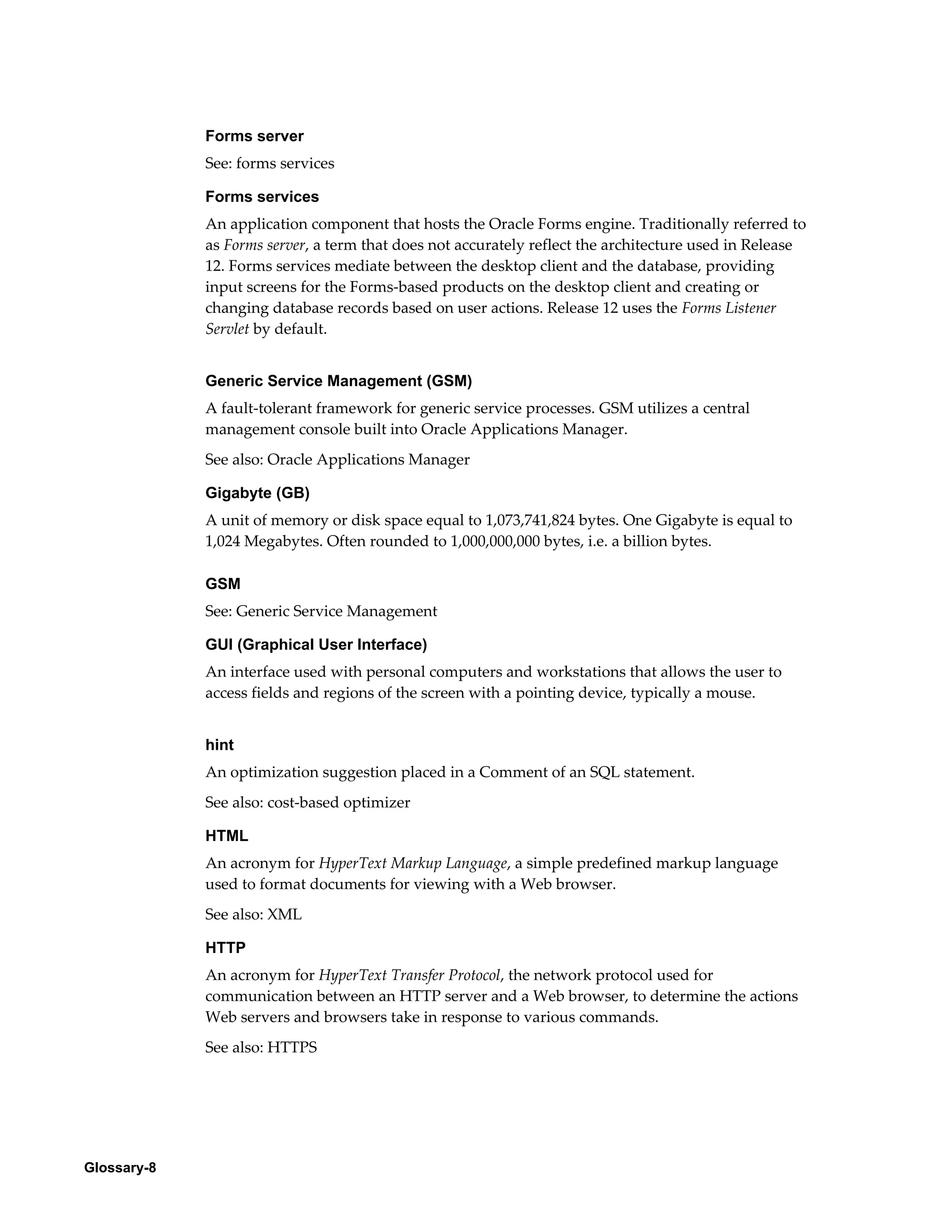 Glossary-8 
Forms server 
See: forms services 
Forms services 
An application component that hosts the Oracle Forms engine. Traditionally referred to 
as Forms server, a term that does not accurately reflect the architecture used in Release 
12. Forms services mediate between the desktop client and the database, providing 
input screens for the Forms-based products on the desktop client and creating or 
changing database records based on user actions. Release 12 uses the Forms Listener 
Servlet by default. 
Generic Service Management (GSM) 
A fault-tolerant framework for generic service processes. GSM utilizes a central 
management console built into Oracle Applications Manager. 
See also: Oracle Applications Manager 
Gigabyte (GB) 
A unit of memory or disk space equal to 1,073,741,824 bytes. One Gigabyte is equal to 
1,024 Megabytes. Often rounded to 1,000,000,000 bytes, i.e. a billion bytes. 
GSM 
See: Generic Service Management 
GUI (Graphical User Interface) 
An interface used with personal computers and workstations that allows the user to 
access fields and regions of the screen with a pointing device, typically a mouse. 
hint 
An optimization suggestion placed in a Comment of an SQL statement. 
See also: cost-based optimizer 
HTML 
An acronym for HyperText Markup Language, a simple predefined markup language 
used to format documents for viewing with a Web browser. 
See also: XML 
HTTP 
An acronym for HyperText Transfer Protocol, the network protocol used for 
communication between an HTTP server and a Web browser, to determine the actions 
Web servers and browsers take in response to various commands. 
See also: HTTPS 
 