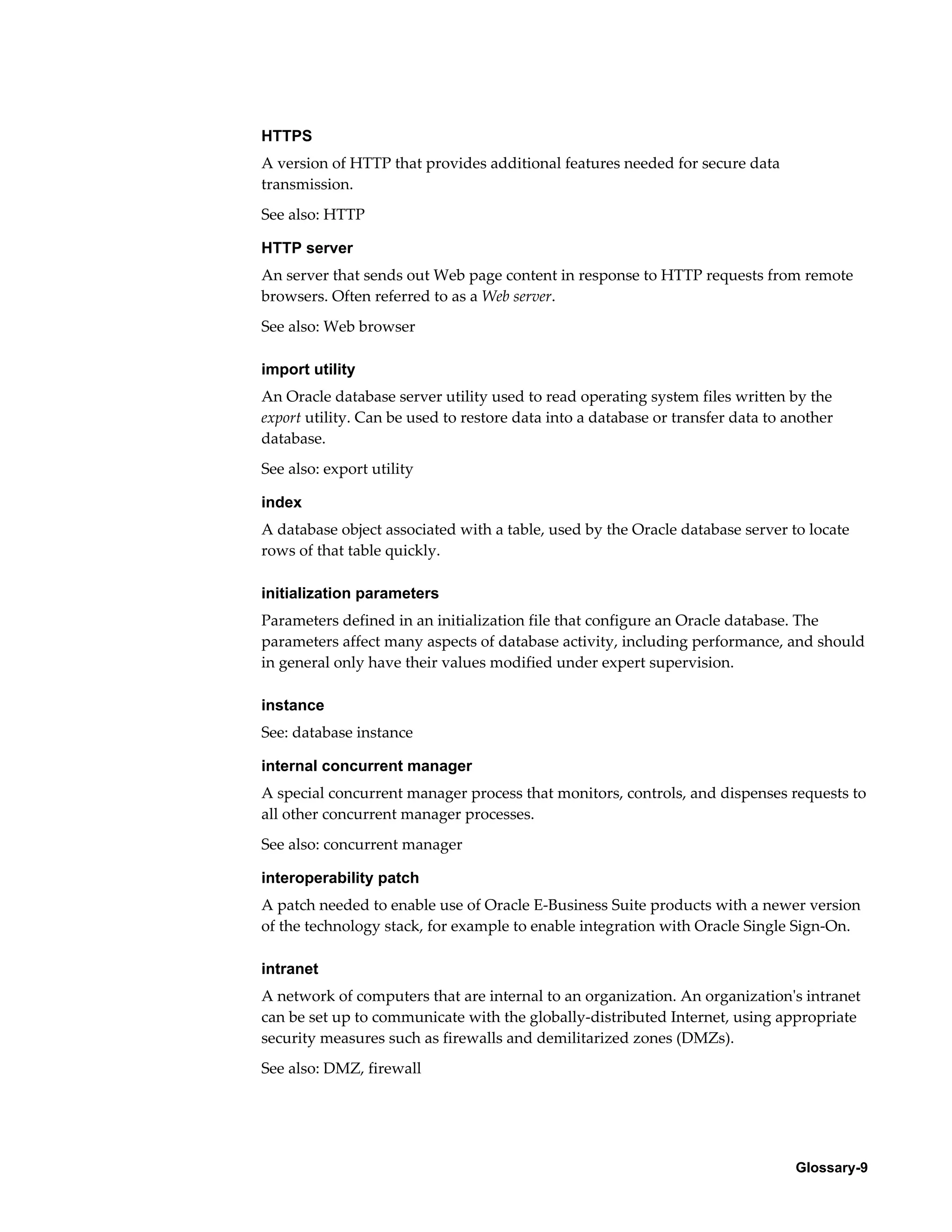 HTTPS 
A version of HTTP that provides additional features needed for secure data 
transmission. 
See also: HTTP 
HTTP server 
An server that sends out Web page content in response to HTTP requests from remote 
browsers. Often referred to as a Web server. 
See also: Web browser 
import utility 
An Oracle database server utility used to read operating system files written by the 
export utility. Can be used to restore data into a database or transfer data to another 
database. 
See also: export utility 
index 
A database object associated with a table, used by the Oracle database server to locate 
rows of that table quickly. 
initialization parameters 
Parameters defined in an initialization file that configure an Oracle database. The 
parameters affect many aspects of database activity, including performance, and should 
in general only have their values modified under expert supervision. 
instance 
See: database instance 
internal concurrent manager 
A special concurrent manager process that monitors, controls, and dispenses requests to 
all other concurrent manager processes. 
See also: concurrent manager 
interoperability patch 
A patch needed to enable use of Oracle E-Business Suite products with a newer version 
of the technology stack, for example to enable integration with Oracle Single Sign-On. 
intranet 
A network of computers that are internal to an organization. An organization's intranet 
can be set up to communicate with the globally-distributed Internet, using appropriate 
security measures such as firewalls and demilitarized zones (DMZs). 
See also: DMZ, firewall 
Glossary-9 
 