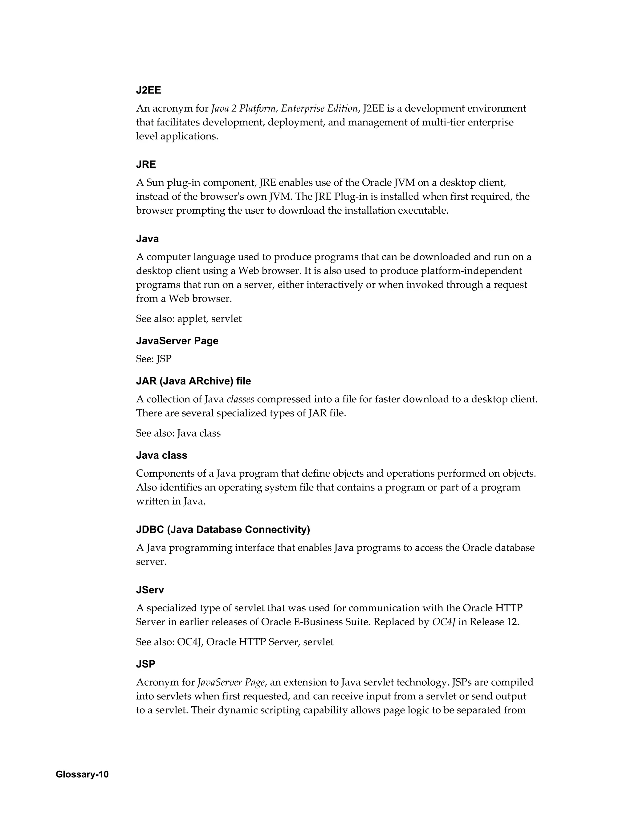 Glossary-10 
J2EE 
An acronym for Java 2 Platform, Enterprise Edition, J2EE is a development environment 
that facilitates development, deployment, and management of multi-tier enterprise 
level applications. 
JRE 
A Sun plug-in component, JRE enables use of the Oracle JVM on a desktop client, 
instead of the browser's own JVM. The JRE Plug-in is installed when first required, the 
browser prompting the user to download the installation executable. 
Java 
A computer language used to produce programs that can be downloaded and run on a 
desktop client using a Web browser. It is also used to produce platform-independent 
programs that run on a server, either interactively or when invoked through a request 
from a Web browser. 
See also: applet, servlet 
JavaServer Page 
See: JSP 
JAR (Java ARchive) file 
A collection of Java classes compressed into a file for faster download to a desktop client. 
There are several specialized types of JAR file. 
See also: Java class 
Java class 
Components of a Java program that define objects and operations performed on objects. 
Also identifies an operating system file that contains a program or part of a program 
written in Java. 
JDBC (Java Database Connectivity) 
A Java programming interface that enables Java programs to access the Oracle database 
server. 
JServ 
A specialized type of servlet that was used for communication with the Oracle HTTP 
Server in earlier releases of Oracle E-Business Suite. Replaced by OC4J in Release 12. 
See also: OC4J, Oracle HTTP Server, servlet 
JSP 
Acronym for JavaServer Page, an extension to Java servlet technology. JSPs are compiled 
into servlets when first requested, and can receive input from a servlet or send output 
to a servlet. Their dynamic scripting capability allows page logic to be separated from 
 