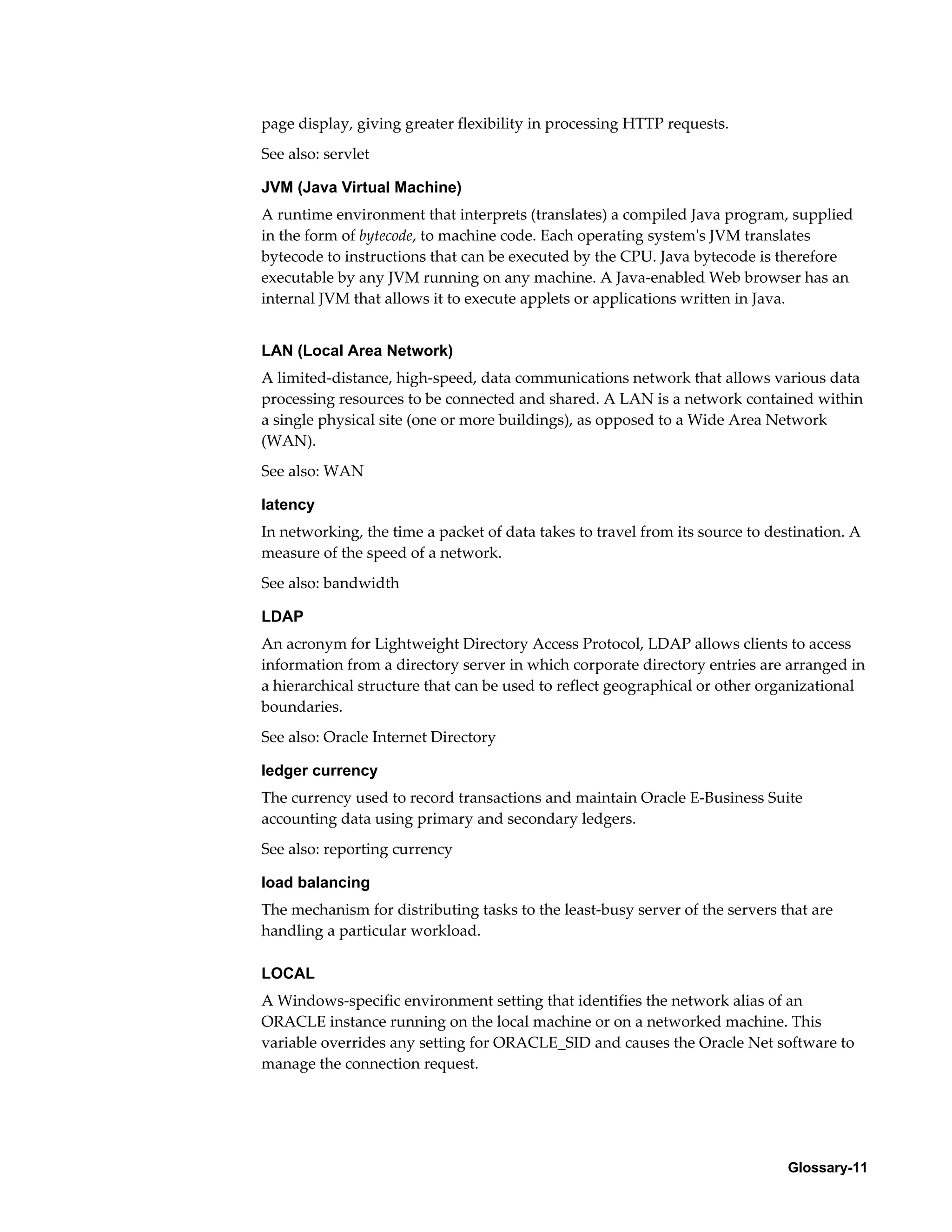 page display, giving greater flexibility in processing HTTP requests. 
See also: servlet 
JVM (Java Virtual Machine) 
A runtime environment that interprets (translates) a compiled Java program, supplied 
in the form of bytecode, to machine code. Each operating system's JVM translates 
bytecode to instructions that can be executed by the CPU. Java bytecode is therefore 
executable by any JVM running on any machine. A Java-enabled Web browser has an 
internal JVM that allows it to execute applets or applications written in Java. 
LAN (Local Area Network) 
A limited-distance, high-speed, data communications network that allows various data 
processing resources to be connected and shared. A LAN is a network contained within 
a single physical site (one or more buildings), as opposed to a Wide Area Network 
(WAN). 
See also: WAN 
latency 
In networking, the time a packet of data takes to travel from its source to destination. A 
measure of the speed of a network. 
See also: bandwidth 
LDAP 
An acronym for Lightweight Directory Access Protocol, LDAP allows clients to access 
information from a directory server in which corporate directory entries are arranged in 
a hierarchical structure that can be used to reflect geographical or other organizational 
boundaries. 
See also: Oracle Internet Directory 
ledger currency 
The currency used to record transactions and maintain Oracle E-Business Suite 
accounting data using primary and secondary ledgers. 
See also: reporting currency 
load balancing 
The mechanism for distributing tasks to the least-busy server of the servers that are 
handling a particular workload. 
LOCAL 
A Windows-specific environment setting that identifies the network alias of an 
ORACLE instance running on the local machine or on a networked machine. This 
variable overrides any setting for ORACLE_SID and causes the Oracle Net software to 
manage the connection request. 
Glossary-11 
 