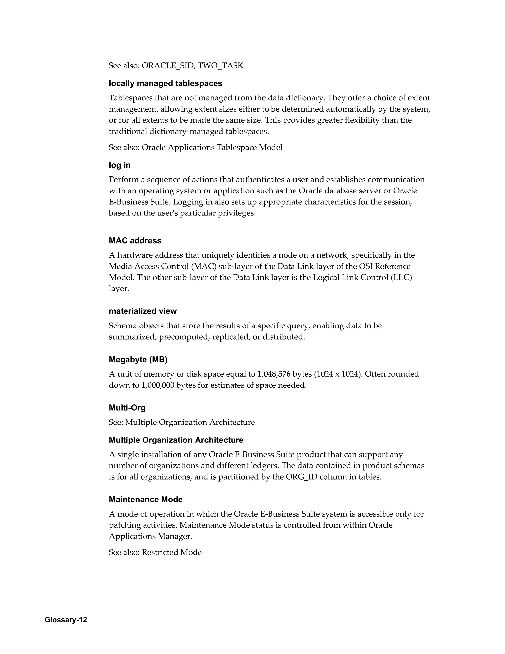 Glossary-12 
See also: ORACLE_SID, TWO_TASK 
locally managed tablespaces 
Tablespaces that are not managed from the data dictionary. They offer a choice of extent 
management, allowing extent sizes either to be determined automatically by the system, 
or for all extents to be made the same size. This provides greater flexibility than the 
traditional dictionary-managed tablespaces. 
See also: Oracle Applications Tablespace Model 
log in 
Perform a sequence of actions that authenticates a user and establishes communication 
with an operating system or application such as the Oracle database server or Oracle 
E-Business Suite. Logging in also sets up appropriate characteristics for the session, 
based on the user's particular privileges. 
MAC address 
A hardware address that uniquely identifies a node on a network, specifically in the 
Media Access Control (MAC) sub-layer of the Data Link layer of the OSI Reference 
Model. The other sub-layer of the Data Link layer is the Logical Link Control (LLC) 
layer. 
materialized view 
Schema objects that store the results of a specific query, enabling data to be 
summarized, precomputed, replicated, or distributed. 
Megabyte (MB) 
A unit of memory or disk space equal to 1,048,576 bytes (1024 x 1024). Often rounded 
down to 1,000,000 bytes for estimates of space needed. 
Multi-Org 
See: Multiple Organization Architecture 
Multiple Organization Architecture 
A single installation of any Oracle E-Business Suite product that can support any 
number of organizations and different ledgers. The data contained in product schemas 
is for all organizations, and is partitioned by the ORG_ID column in tables. 
Maintenance Mode 
A mode of operation in which the Oracle E-Business Suite system is accessible only for 
patching activities. Maintenance Mode status is controlled from within Oracle 
Applications Manager. 
See also: Restricted Mode 
 