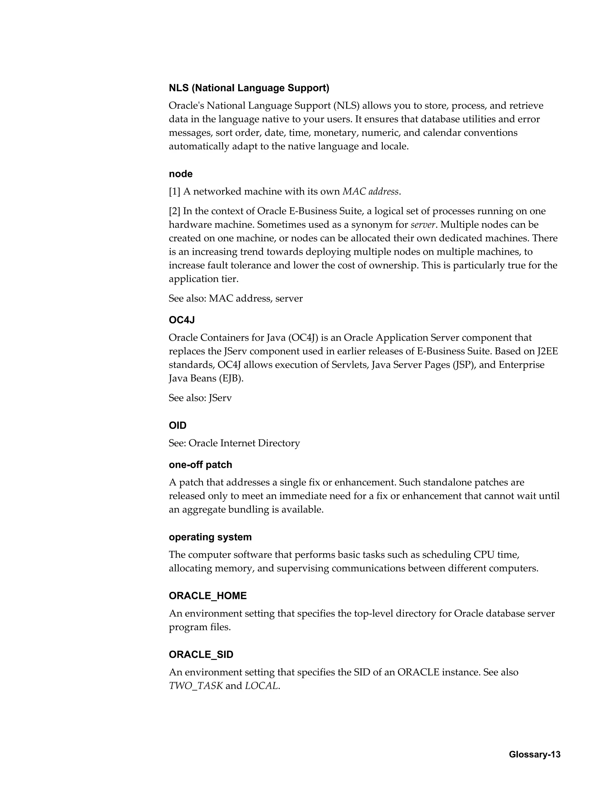 NLS (National Language Support) 
Oracle's National Language Support (NLS) allows you to store, process, and retrieve 
data in the language native to your users. It ensures that database utilities and error 
messages, sort order, date, time, monetary, numeric, and calendar conventions 
automatically adapt to the native language and locale. 
node 
[1] A networked machine with its own MAC address. 
[2] In the context of Oracle E-Business Suite, a logical set of processes running on one 
hardware machine. Sometimes used as a synonym for server. Multiple nodes can be 
created on one machine, or nodes can be allocated their own dedicated machines. There 
is an increasing trend towards deploying multiple nodes on multiple machines, to 
increase fault tolerance and lower the cost of ownership. This is particularly true for the 
application tier. 
See also: MAC address, server 
OC4J 
Oracle Containers for Java (OC4J) is an Oracle Application Server component that 
replaces the JServ component used in earlier releases of E-Business Suite. Based on J2EE 
standards, OC4J allows execution of Servlets, Java Server Pages (JSP), and Enterprise 
Java Beans (EJB). 
See also: JServ 
OID 
See: Oracle Internet Directory 
one-off patch 
A patch that addresses a single fix or enhancement. Such standalone patches are 
released only to meet an immediate need for a fix or enhancement that cannot wait until 
an aggregate bundling is available. 
operating system 
The computer software that performs basic tasks such as scheduling CPU time, 
allocating memory, and supervising communications between different computers. 
ORACLE_HOME 
An environment setting that specifies the top-level directory for Oracle database server 
program files. 
ORACLE_SID 
An environment setting that specifies the SID of an ORACLE instance. See also 
TWO_TASK and LOCAL. 
Glossary-13 
 