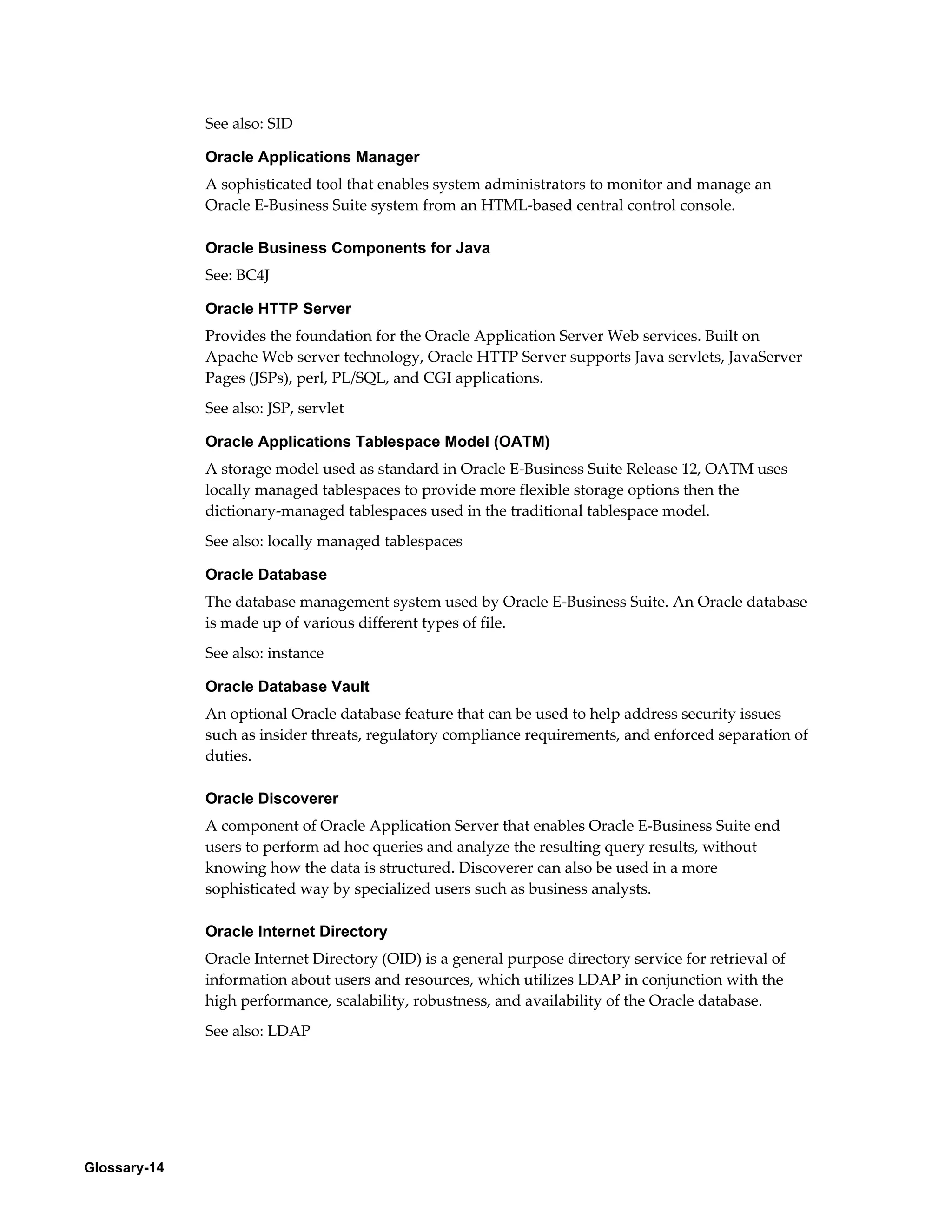 Glossary-14 
See also: SID 
Oracle Applications Manager 
A sophisticated tool that enables system administrators to monitor and manage an 
Oracle E-Business Suite system from an HTML-based central control console. 
Oracle Business Components for Java 
See: BC4J 
Oracle HTTP Server 
Provides the foundation for the Oracle Application Server Web services. Built on 
Apache Web server technology, Oracle HTTP Server supports Java servlets, JavaServer 
Pages (JSPs), perl, PL/SQL, and CGI applications. 
See also: JSP, servlet 
Oracle Applications Tablespace Model (OATM) 
A storage model used as standard in Oracle E-Business Suite Release 12, OATM uses 
locally managed tablespaces to provide more flexible storage options then the 
dictionary-managed tablespaces used in the traditional tablespace model. 
See also: locally managed tablespaces 
Oracle Database 
The database management system used by Oracle E-Business Suite. An Oracle database 
is made up of various different types of file. 
See also: instance 
Oracle Database Vault 
An optional Oracle database feature that can be used to help address security issues 
such as insider threats, regulatory compliance requirements, and enforced separation of 
duties. 
Oracle Discoverer 
A component of Oracle Application Server that enables Oracle E-Business Suite end 
users to perform ad hoc queries and analyze the resulting query results, without 
knowing how the data is structured. Discoverer can also be used in a more 
sophisticated way by specialized users such as business analysts. 
Oracle Internet Directory 
Oracle Internet Directory (OID) is a general purpose directory service for retrieval of 
information about users and resources, which utilizes LDAP in conjunction with the 
high performance, scalability, robustness, and availability of the Oracle database. 
See also: LDAP 
 