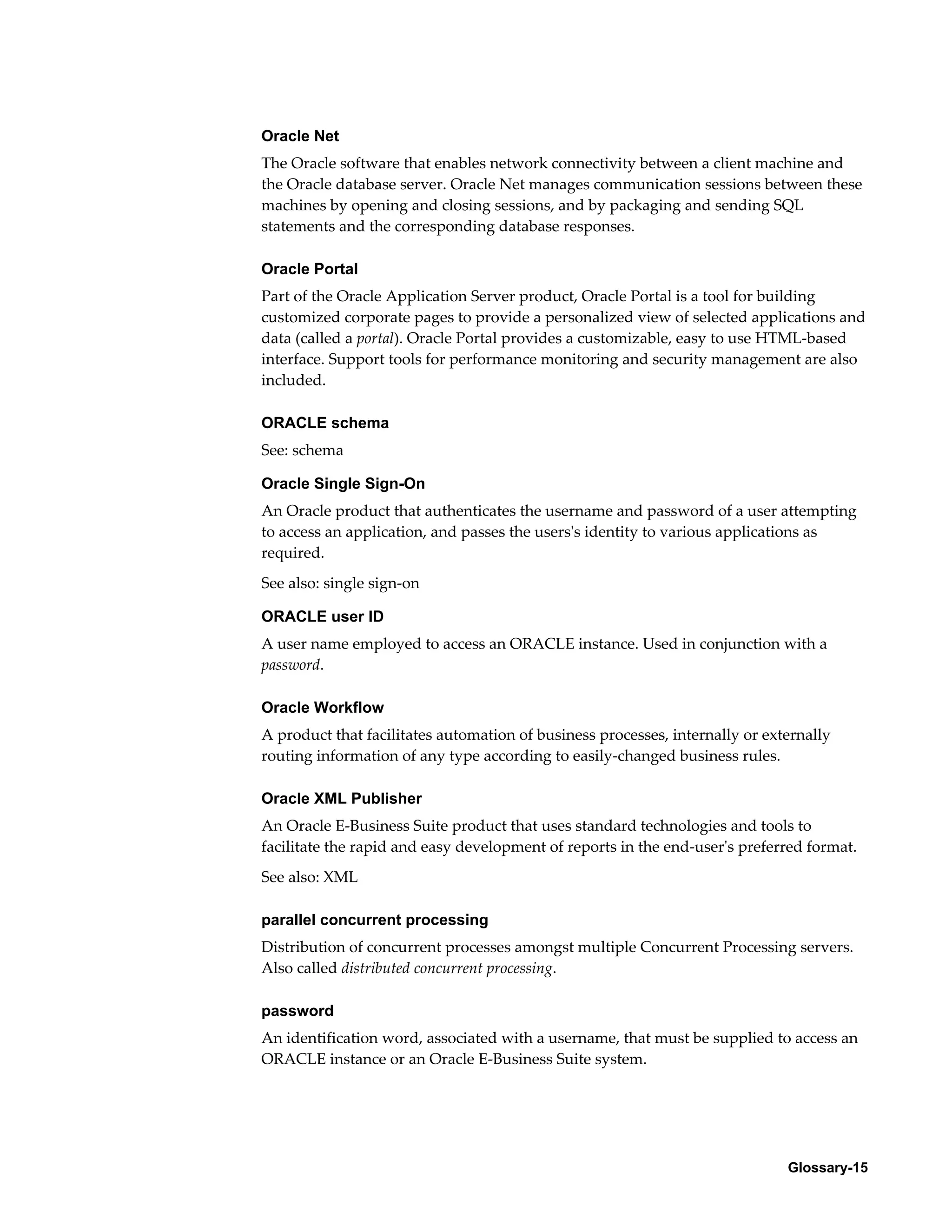 Oracle Net 
The Oracle software that enables network connectivity between a client machine and 
the Oracle database server. Oracle Net manages communication sessions between these 
machines by opening and closing sessions, and by packaging and sending SQL 
statements and the corresponding database responses. 
Oracle Portal 
Part of the Oracle Application Server product, Oracle Portal is a tool for building 
customized corporate pages to provide a personalized view of selected applications and 
data (called a portal). Oracle Portal provides a customizable, easy to use HTML-based 
interface. Support tools for performance monitoring and security management are also 
included. 
ORACLE schema 
See: schema 
Oracle Single Sign-On 
An Oracle product that authenticates the username and password of a user attempting 
to access an application, and passes the users's identity to various applications as 
required. 
See also: single sign-on 
ORACLE user ID 
A user name employed to access an ORACLE instance. Used in conjunction with a 
password. 
Oracle Workflow 
A product that facilitates automation of business processes, internally or externally 
routing information of any type according to easily-changed business rules. 
Oracle XML Publisher 
An Oracle E-Business Suite product that uses standard technologies and tools to 
facilitate the rapid and easy development of reports in the end-user's preferred format. 
See also: XML 
parallel concurrent processing 
Distribution of concurrent processes amongst multiple Concurrent Processing servers. 
Also called distributed concurrent processing. 
password 
An identification word, associated with a username, that must be supplied to access an 
ORACLE instance or an Oracle E-Business Suite system. 
Glossary-15 
 