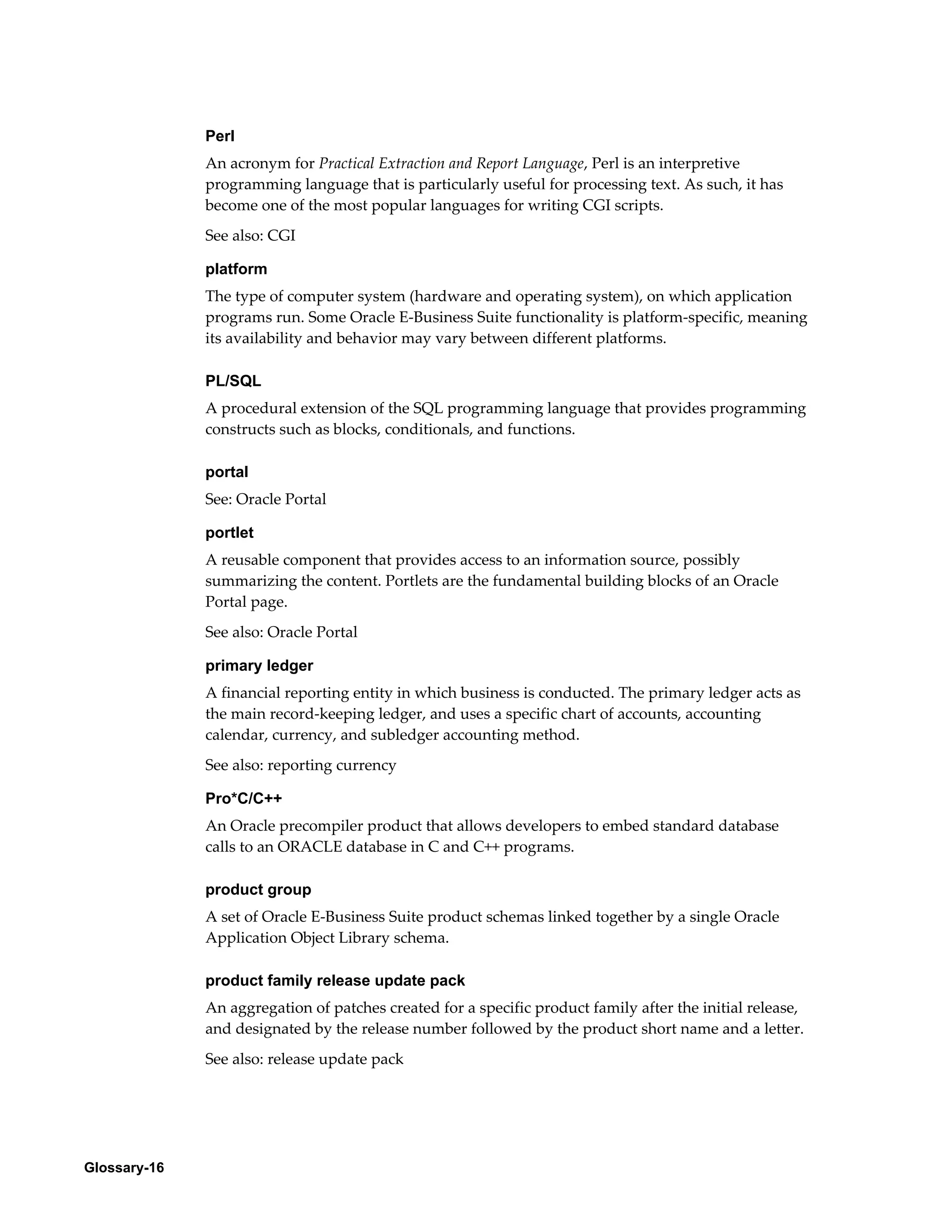 Glossary-16 
Perl 
An acronym for Practical Extraction and Report Language, Perl is an interpretive 
programming language that is particularly useful for processing text. As such, it has 
become one of the most popular languages for writing CGI scripts. 
See also: CGI 
platform 
The type of computer system (hardware and operating system), on which application 
programs run. Some Oracle E-Business Suite functionality is platform-specific, meaning 
its availability and behavior may vary between different platforms. 
PL/SQL 
A procedural extension of the SQL programming language that provides programming 
constructs such as blocks, conditionals, and functions. 
portal 
See: Oracle Portal 
portlet 
A reusable component that provides access to an information source, possibly 
summarizing the content. Portlets are the fundamental building blocks of an Oracle 
Portal page. 
See also: Oracle Portal 
primary ledger 
A financial reporting entity in which business is conducted. The primary ledger acts as 
the main record-keeping ledger, and uses a specific chart of accounts, accounting 
calendar, currency, and subledger accounting method. 
See also: reporting currency 
Pro*C/C++ 
An Oracle precompiler product that allows developers to embed standard database 
calls to an ORACLE database in C and C++ programs. 
product group 
A set of Oracle E-Business Suite product schemas linked together by a single Oracle 
Application Object Library schema. 
product family release update pack 
An aggregation of patches created for a specific product family after the initial release, 
and designated by the release number followed by the product short name and a letter. 
See also: release update pack 
 