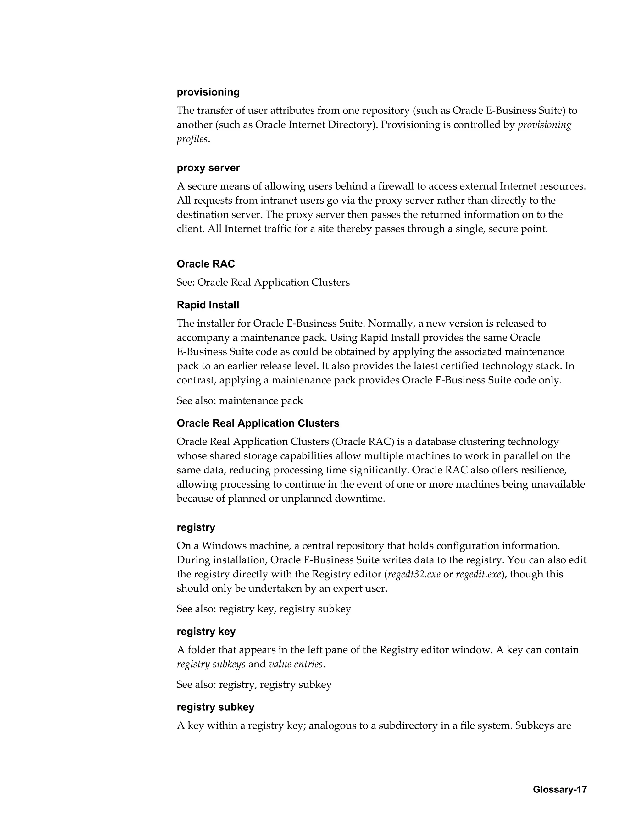 provisioning 
The transfer of user attributes from one repository (such as Oracle E-Business Suite) to 
another (such as Oracle Internet Directory). Provisioning is controlled by provisioning 
profiles. 
proxy server 
A secure means of allowing users behind a firewall to access external Internet resources. 
All requests from intranet users go via the proxy server rather than directly to the 
destination server. The proxy server then passes the returned information on to the 
client. All Internet traffic for a site thereby passes through a single, secure point. 
Oracle RAC 
See: Oracle Real Application Clusters 
Rapid Install 
The installer for Oracle E-Business Suite. Normally, a new version is released to 
accompany a maintenance pack. Using Rapid Install provides the same Oracle 
E-Business Suite code as could be obtained by applying the associated maintenance 
pack to an earlier release level. It also provides the latest certified technology stack. In 
contrast, applying a maintenance pack provides Oracle E-Business Suite code only. 
See also: maintenance pack 
Oracle Real Application Clusters 
Oracle Real Application Clusters (Oracle RAC) is a database clustering technology 
whose shared storage capabilities allow multiple machines to work in parallel on the 
same data, reducing processing time significantly. Oracle RAC also offers resilience, 
allowing processing to continue in the event of one or more machines being unavailable 
because of planned or unplanned downtime. 
registry 
On a Windows machine, a central repository that holds configuration information. 
During installation, Oracle E-Business Suite writes data to the registry. You can also edit 
the registry directly with the Registry editor (regedt32.exe or regedit.exe), though this 
should only be undertaken by an expert user. 
See also: registry key, registry subkey 
registry key 
A folder that appears in the left pane of the Registry editor window. A key can contain 
registry subkeys and value entries. 
See also: registry, registry subkey 
registry subkey 
A key within a registry key; analogous to a subdirectory in a file system. Subkeys are 
Glossary-17 
 