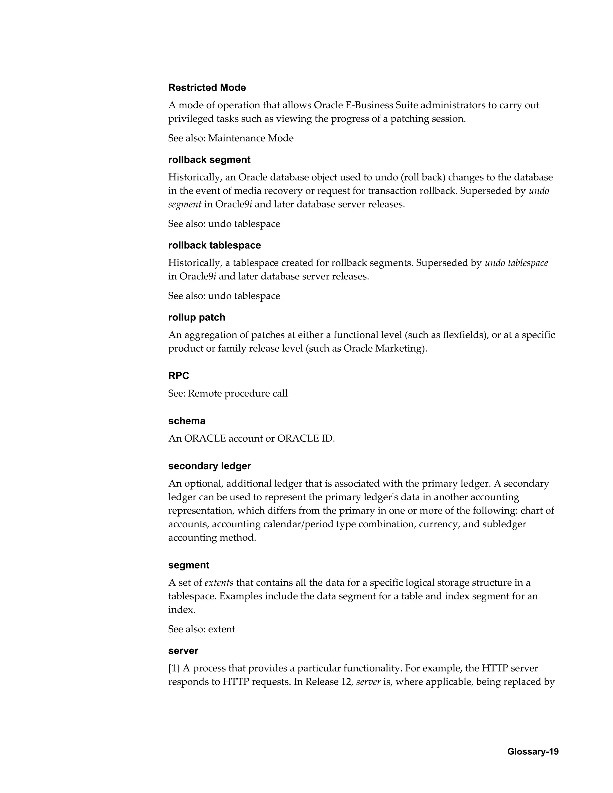 Restricted Mode 
A mode of operation that allows Oracle E-Business Suite administrators to carry out 
privileged tasks such as viewing the progress of a patching session. 
See also: Maintenance Mode 
rollback segment 
Historically, an Oracle database object used to undo (roll back) changes to the database 
in the event of media recovery or request for transaction rollback. Superseded by undo 
segment in Oracle9i and later database server releases. 
See also: undo tablespace 
rollback tablespace 
Historically, a tablespace created for rollback segments. Superseded by undo tablespace 
in Oracle9i and later database server releases. 
See also: undo tablespace 
rollup patch 
An aggregation of patches at either a functional level (such as flexfields), or at a specific 
product or family release level (such as Oracle Marketing). 
Glossary-19 
RPC 
See: Remote procedure call 
schema 
An ORACLE account or ORACLE ID. 
secondary ledger 
An optional, additional ledger that is associated with the primary ledger. A secondary 
ledger can be used to represent the primary ledger's data in another accounting 
representation, which differs from the primary in one or more of the following: chart of 
accounts, accounting calendar/period type combination, currency, and subledger 
accounting method. 
segment 
A set of extents that contains all the data for a specific logical storage structure in a 
tablespace. Examples include the data segment for a table and index segment for an 
index. 
See also: extent 
server 
[1} A process that provides a particular functionality. For example, the HTTP server 
responds to HTTP requests. In Release 12, server is, where applicable, being replaced by 
 