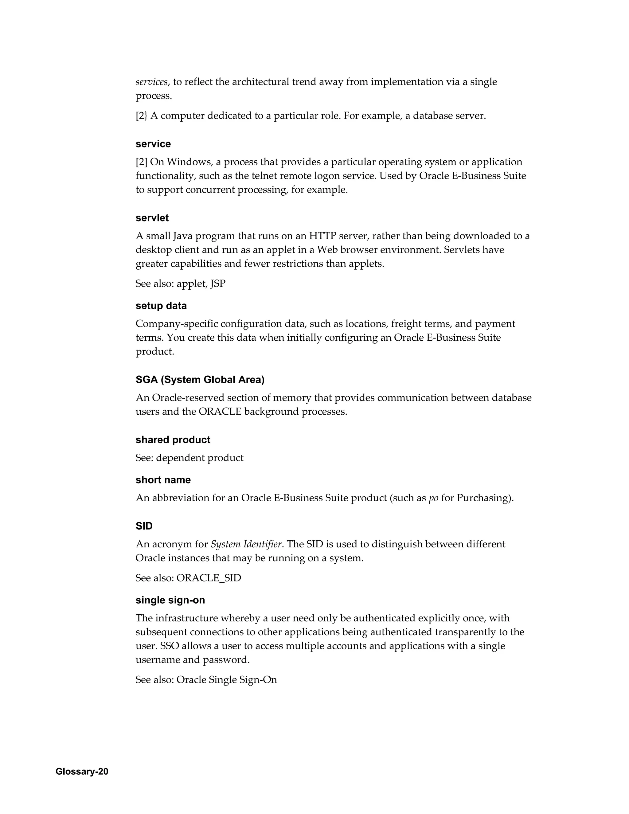 Glossary-20 
services, to reflect the architectural trend away from implementation via a single 
process. 
[2} A computer dedicated to a particular role. For example, a database server. 
service 
[2] On Windows, a process that provides a particular operating system or application 
functionality, such as the telnet remote logon service. Used by Oracle E-Business Suite 
to support concurrent processing, for example. 
servlet 
A small Java program that runs on an HTTP server, rather than being downloaded to a 
desktop client and run as an applet in a Web browser environment. Servlets have 
greater capabilities and fewer restrictions than applets. 
See also: applet, JSP 
setup data 
Company-specific configuration data, such as locations, freight terms, and payment 
terms. You create this data when initially configuring an Oracle E-Business Suite 
product. 
SGA (System Global Area) 
An Oracle-reserved section of memory that provides communication between database 
users and the ORACLE background processes. 
shared product 
See: dependent product 
short name 
An abbreviation for an Oracle E-Business Suite product (such as po for Purchasing). 
SID 
An acronym for System Identifier. The SID is used to distinguish between different 
Oracle instances that may be running on a system. 
See also: ORACLE_SID 
single sign-on 
The infrastructure whereby a user need only be authenticated explicitly once, with 
subsequent connections to other applications being authenticated transparently to the 
user. SSO allows a user to access multiple accounts and applications with a single 
username and password. 
See also: Oracle Single Sign-On 
 