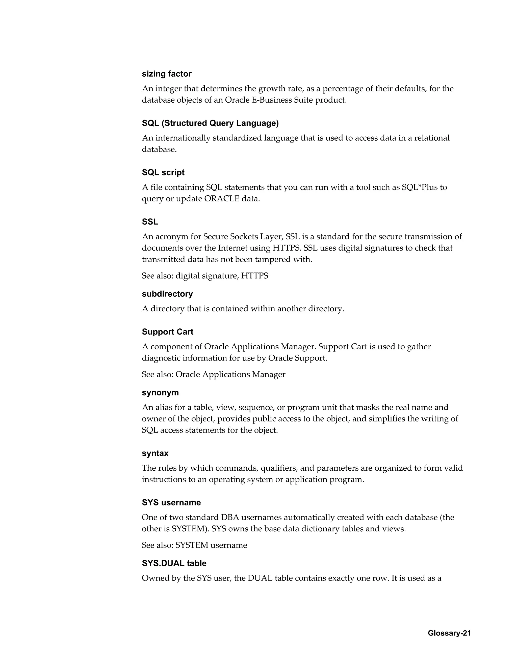 sizing factor 
An integer that determines the growth rate, as a percentage of their defaults, for the 
database objects of an Oracle E-Business Suite product. 
SQL (Structured Query Language) 
An internationally standardized language that is used to access data in a relational 
database. 
SQL script 
A file containing SQL statements that you can run with a tool such as SQL*Plus to 
query or update ORACLE data. 
SSL 
An acronym for Secure Sockets Layer, SSL is a standard for the secure transmission of 
documents over the Internet using HTTPS. SSL uses digital signatures to check that 
transmitted data has not been tampered with. 
See also: digital signature, HTTPS 
subdirectory 
A directory that is contained within another directory. 
Support Cart 
A component of Oracle Applications Manager. Support Cart is used to gather 
diagnostic information for use by Oracle Support. 
See also: Oracle Applications Manager 
synonym 
An alias for a table, view, sequence, or program unit that masks the real name and 
owner of the object, provides public access to the object, and simplifies the writing of 
SQL access statements for the object. 
syntax 
The rules by which commands, qualifiers, and parameters are organized to form valid 
instructions to an operating system or application program. 
SYS username 
One of two standard DBA usernames automatically created with each database (the 
other is SYSTEM). SYS owns the base data dictionary tables and views. 
See also: SYSTEM username 
SYS.DUAL table 
Owned by the SYS user, the DUAL table contains exactly one row. It is used as a 
Glossary-21 
 