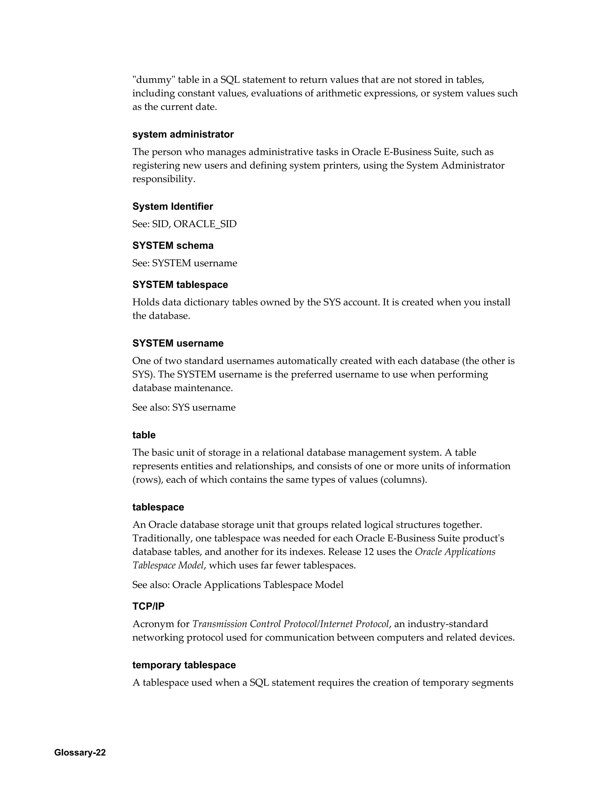 Glossary-22 
"dummy" table in a SQL statement to return values that are not stored in tables, 
including constant values, evaluations of arithmetic expressions, or system values such 
as the current date. 
system administrator 
The person who manages administrative tasks in Oracle E-Business Suite, such as 
registering new users and defining system printers, using the System Administrator 
responsibility. 
System Identifier 
See: SID, ORACLE_SID 
SYSTEM schema 
See: SYSTEM username 
SYSTEM tablespace 
Holds data dictionary tables owned by the SYS account. It is created when you install 
the database. 
SYSTEM username 
One of two standard usernames automatically created with each database (the other is 
SYS). The SYSTEM username is the preferred username to use when performing 
database maintenance. 
See also: SYS username 
table 
The basic unit of storage in a relational database management system. A table 
represents entities and relationships, and consists of one or more units of information 
(rows), each of which contains the same types of values (columns). 
tablespace 
An Oracle database storage unit that groups related logical structures together. 
Traditionally, one tablespace was needed for each Oracle E-Business Suite product's 
database tables, and another for its indexes. Release 12 uses the Oracle Applications 
Tablespace Model, which uses far fewer tablespaces. 
See also: Oracle Applications Tablespace Model 
TCP/IP 
Acronym for Transmission Control Protocol/Internet Protocol, an industry-standard 
networking protocol used for communication between computers and related devices. 
temporary tablespace 
A tablespace used when a SQL statement requires the creation of temporary segments 
 