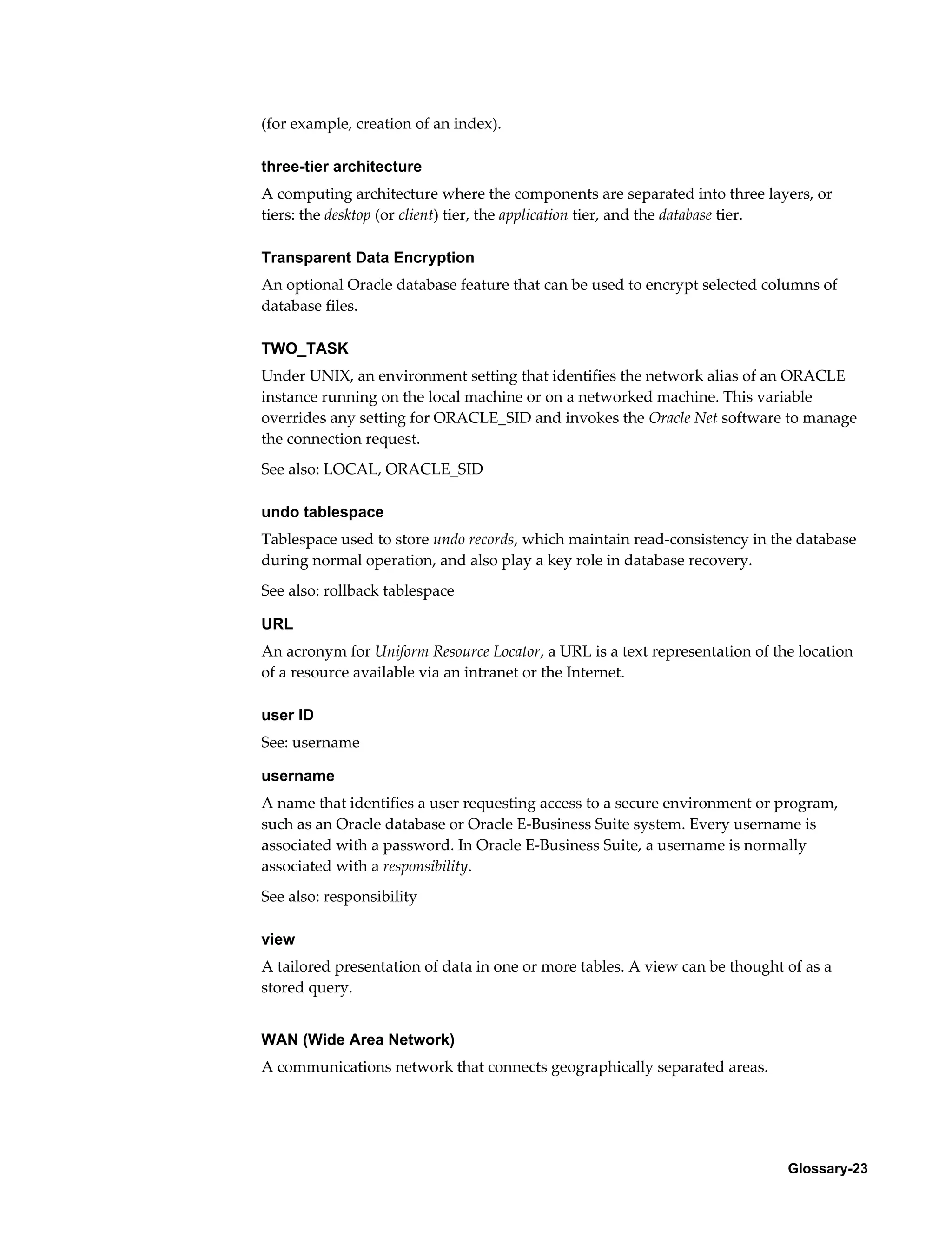 Glossary-23 
(for example, creation of an index). 
three-tier architecture 
A computing architecture where the components are separated into three layers, or 
tiers: the desktop (or client) tier, the application tier, and the database tier. 
Transparent Data Encryption 
An optional Oracle database feature that can be used to encrypt selected columns of 
database files. 
TWO_TASK 
Under UNIX, an environment setting that identifies the network alias of an ORACLE 
instance running on the local machine or on a networked machine. This variable 
overrides any setting for ORACLE_SID and invokes the Oracle Net software to manage 
the connection request. 
See also: LOCAL, ORACLE_SID 
undo tablespace 
Tablespace used to store undo records, which maintain read-consistency in the database 
during normal operation, and also play a key role in database recovery. 
See also: rollback tablespace 
URL 
An acronym for Uniform Resource Locator, a URL is a text representation of the location 
of a resource available via an intranet or the Internet. 
user ID 
See: username 
username 
A name that identifies a user requesting access to a secure environment or program, 
such as an Oracle database or Oracle E-Business Suite system. Every username is 
associated with a password. In Oracle E-Business Suite, a username is normally 
associated with a responsibility. 
See also: responsibility 
view 
A tailored presentation of data in one or more tables. A view can be thought of as a 
stored query. 
WAN (Wide Area Network) 
A communications network that connects geographically separated areas. 
 