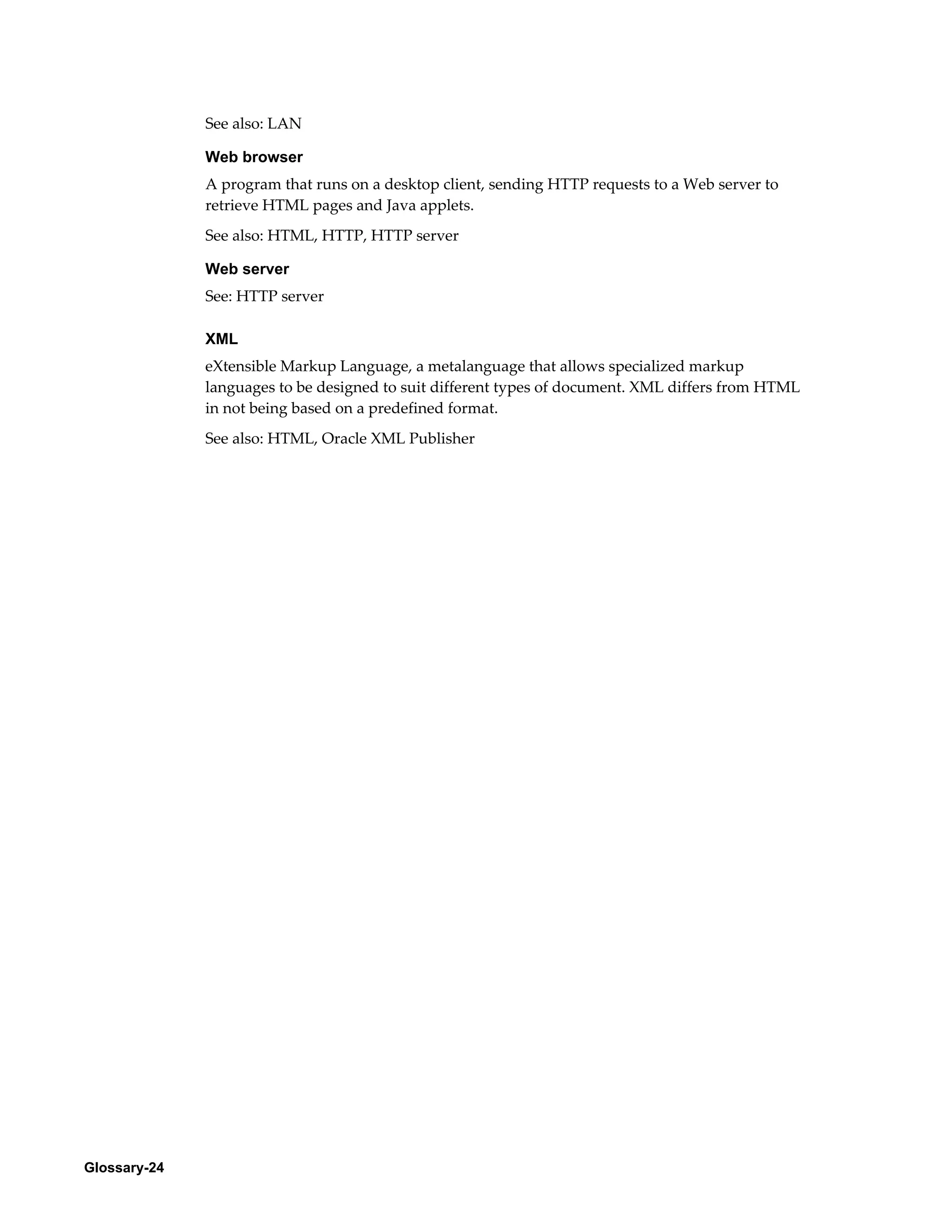 Glossary-24 
See also: LAN 
Web browser 
A program that runs on a desktop client, sending HTTP requests to a Web server to 
retrieve HTML pages and Java applets. 
See also: HTML, HTTP, HTTP server 
Web server 
See: HTTP server 
XML 
eXtensible Markup Language, a metalanguage that allows specialized markup 
languages to be designed to suit different types of document. XML differs from HTML 
in not being based on a predefined format. 
See also: HTML, Oracle XML Publisher 
 