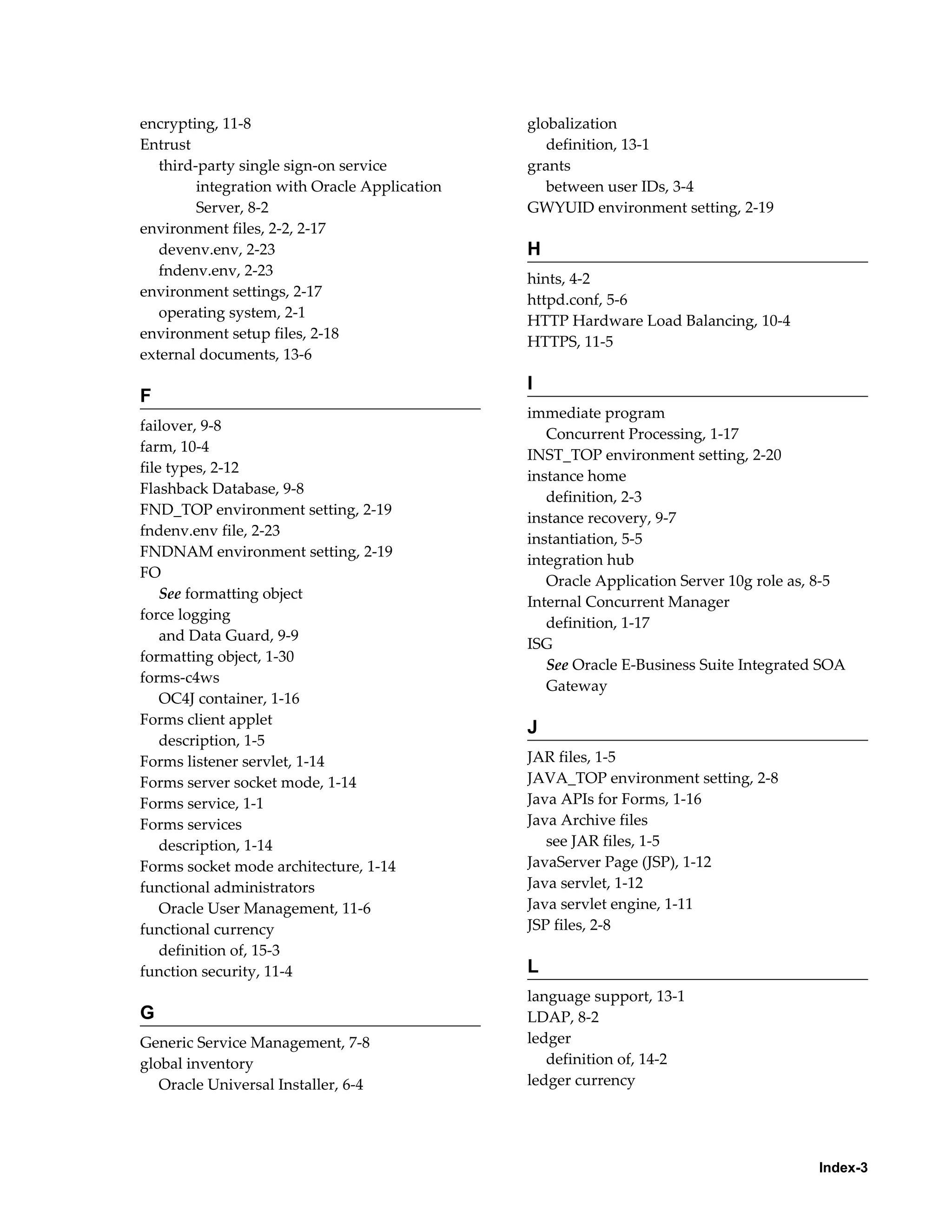 Index-3 
encrypting, 11-8 
Entrust 
third-party single sign-on service 
integration with Oracle Application 
Server, 8-2 
environment files, 2-2, 2-17 
devenv.env, 2-23 
fndenv.env, 2-23 
environment settings, 2-17 
operating system, 2-1 
environment setup files, 2-18 
external documents, 13-6 
F 
failover, 9-8 
farm, 10-4 
file types, 2-12 
Flashback Database, 9-8 
FND_TOP environment setting, 2-19 
fndenv.env file, 2-23 
FNDNAM environment setting, 2-19 
FO 
See formatting object 
force logging 
and Data Guard, 9-9 
formatting object, 1-30 
forms-c4ws 
OC4J container, 1-16 
Forms client applet 
description, 1-5 
Forms listener servlet, 1-14 
Forms server socket mode, 1-14 
Forms service, 1-1 
Forms services 
description, 1-14 
Forms socket mode architecture, 1-14 
functional administrators 
Oracle User Management, 11-6 
functional currency 
definition of, 15-3 
function security, 11-4 
G 
Generic Service Management, 7-8 
global inventory 
Oracle Universal Installer, 6-4 
globalization 
definition, 13-1 
grants 
between user IDs, 3-4 
GWYUID environment setting, 2-19 
H 
hints, 4-2 
httpd.conf, 5-6 
HTTP Hardware Load Balancing, 10-4 
HTTPS, 11-5 
I 
immediate program 
Concurrent Processing, 1-17 
INST_TOP environment setting, 2-20 
instance home 
definition, 2-3 
instance recovery, 9-7 
instantiation, 5-5 
integration hub 
Oracle Application Server 10g role as, 8-5 
Internal Concurrent Manager 
definition, 1-17 
ISG 
See Oracle E-Business Suite Integrated SOA 
Gateway 
J 
JAR files, 1-5 
JAVA_TOP environment setting, 2-8 
Java APIs for Forms, 1-16 
Java Archive files 
see JAR files, 1-5 
JavaServer Page (JSP), 1-12 
Java servlet, 1-12 
Java servlet engine, 1-11 
JSP files, 2-8 
L 
language support, 13-1 
LDAP, 8-2 
ledger 
definition of, 14-2 
ledger currency 
 