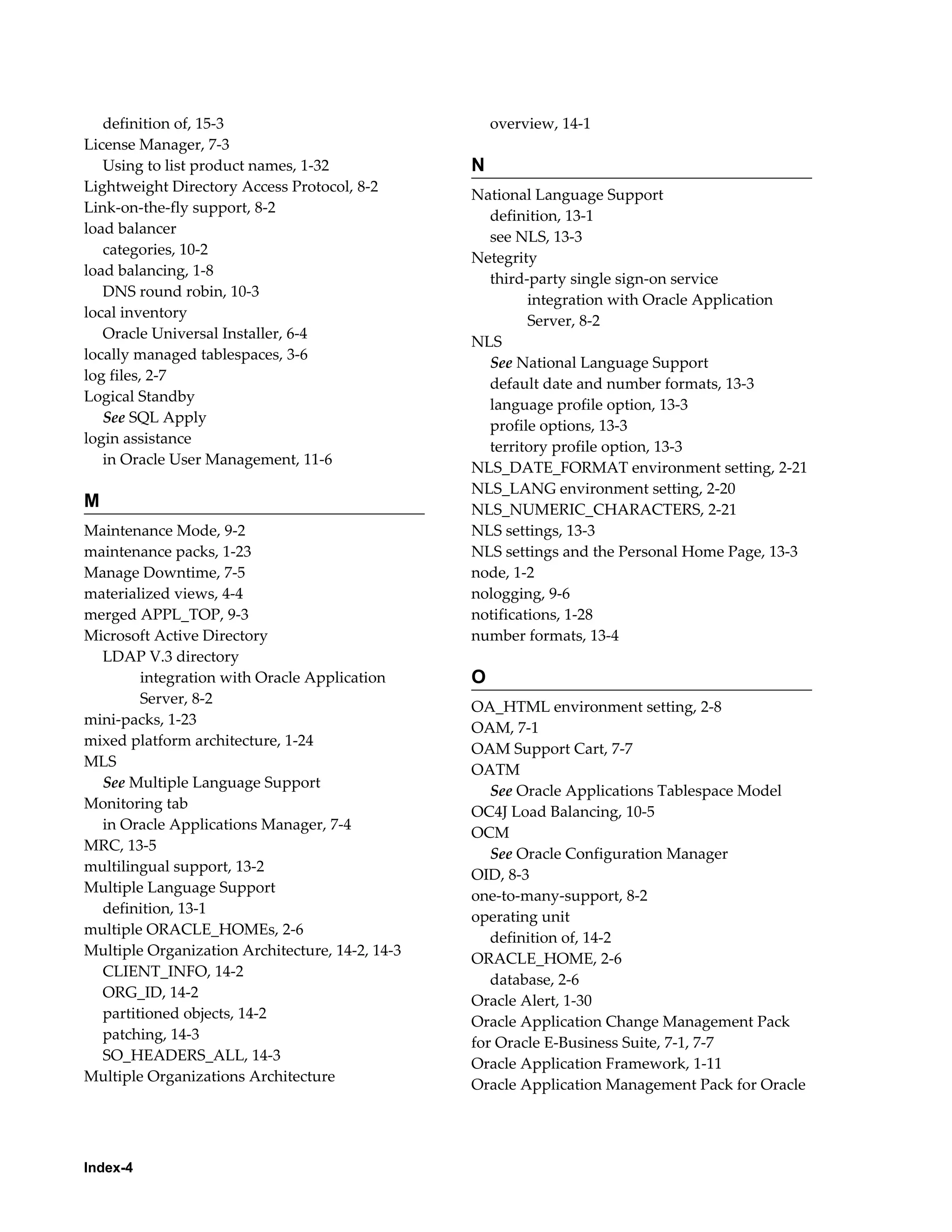 definition of, 15-3 
License Manager, 7-3 
Using to list product names, 1-32 
Lightweight Directory Access Protocol, 8-2 
Link-on-the-fly support, 8-2 
load balancer 
categories, 10-2 
load balancing, 1-8 
DNS round robin, 10-3 
local inventory 
Oracle Universal Installer, 6-4 
locally managed tablespaces, 3-6 
log files, 2-7 
Logical Standby 
See SQL Apply 
login assistance 
in Oracle User Management, 11-6 
M 
Maintenance Mode, 9-2 
maintenance packs, 1-23 
Manage Downtime, 7-5 
materialized views, 4-4 
merged APPL_TOP, 9-3 
Microsoft Active Directory 
LDAP V.3 directory 
Index-4 
integration with Oracle Application 
Server, 8-2 
mini-packs, 1-23 
mixed platform architecture, 1-24 
MLS 
See Multiple Language Support 
Monitoring tab 
in Oracle Applications Manager, 7-4 
MRC, 13-5 
multilingual support, 13-2 
Multiple Language Support 
definition, 13-1 
multiple ORACLE_HOMEs, 2-6 
Multiple Organization Architecture, 14-2, 14-3 
CLIENT_INFO, 14-2 
ORG_ID, 14-2 
partitioned objects, 14-2 
patching, 14-3 
SO_HEADERS_ALL, 14-3 
Multiple Organizations Architecture 
overview, 14-1 
N 
National Language Support 
definition, 13-1 
see NLS, 13-3 
Netegrity 
third-party single sign-on service 
integration with Oracle Application 
Server, 8-2 
NLS 
See National Language Support 
default date and number formats, 13-3 
language profile option, 13-3 
profile options, 13-3 
territory profile option, 13-3 
NLS_DATE_FORMAT environment setting, 2-21 
NLS_LANG environment setting, 2-20 
NLS_NUMERIC_CHARACTERS, 2-21 
NLS settings, 13-3 
NLS settings and the Personal Home Page, 13-3 
node, 1-2 
nologging, 9-6 
notifications, 1-28 
number formats, 13-4 
O 
OA_HTML environment setting, 2-8 
OAM, 7-1 
OAM Support Cart, 7-7 
OATM 
See Oracle Applications Tablespace Model 
OC4J Load Balancing, 10-5 
OCM 
See Oracle Configuration Manager 
OID, 8-3 
one-to-many-support, 8-2 
operating unit 
definition of, 14-2 
ORACLE_HOME, 2-6 
database, 2-6 
Oracle Alert, 1-30 
Oracle Application Change Management Pack 
for Oracle E-Business Suite, 7-1, 7-7 
Oracle Application Framework, 1-11 
Oracle Application Management Pack for Oracle 
 