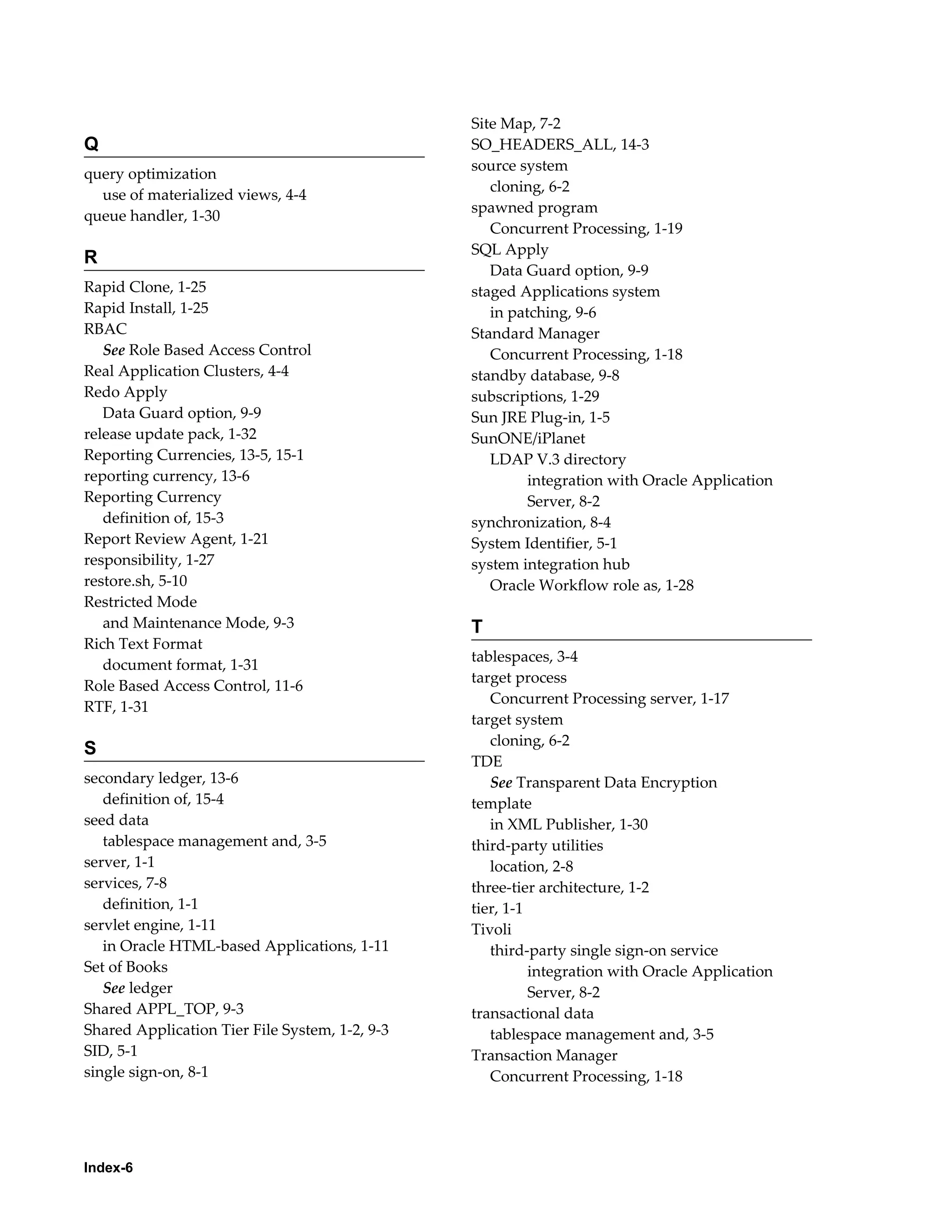 Q 
query optimization 
use of materialized views, 4-4 
queue handler, 1-30 
R 
Rapid Clone, 1-25 
Rapid Install, 1-25 
RBAC 
See Role Based Access Control 
Real Application Clusters, 4-4 
Redo Apply 
Data Guard option, 9-9 
release update pack, 1-32 
Reporting Currencies, 13-5, 15-1 
reporting currency, 13-6 
Reporting Currency 
definition of, 15-3 
Report Review Agent, 1-21 
responsibility, 1-27 
restore.sh, 5-10 
Restricted Mode 
and Maintenance Mode, 9-3 
Rich Text Format 
document format, 1-31 
Role Based Access Control, 11-6 
RTF, 1-31 
S 
secondary ledger, 13-6 
definition of, 15-4 
seed data 
tablespace management and, 3-5 
server, 1-1 
services, 7-8 
definition, 1-1 
servlet engine, 1-11 
in Oracle HTML-based Applications, 1-11 
Set of Books 
See ledger 
Shared APPL_TOP, 9-3 
Shared Application Tier File System, 1-2, 9-3 
SID, 5-1 
single sign-on, 8-1 
Index-6 
Site Map, 7-2 
SO_HEADERS_ALL, 14-3 
source system 
cloning, 6-2 
spawned program 
Concurrent Processing, 1-19 
SQL Apply 
Data Guard option, 9-9 
staged Applications system 
in patching, 9-6 
Standard Manager 
Concurrent Processing, 1-18 
standby database, 9-8 
subscriptions, 1-29 
Sun JRE Plug-in, 1-5 
SunONE/iPlanet 
LDAP V.3 directory 
integration with Oracle Application 
Server, 8-2 
synchronization, 8-4 
System Identifier, 5-1 
system integration hub 
Oracle Workflow role as, 1-28 
T 
tablespaces, 3-4 
target process 
Concurrent Processing server, 1-17 
target system 
cloning, 6-2 
TDE 
See Transparent Data Encryption 
template 
in XML Publisher, 1-30 
third-party utilities 
location, 2-8 
three-tier architecture, 1-2 
tier, 1-1 
Tivoli 
third-party single sign-on service 
integration with Oracle Application 
Server, 8-2 
transactional data 
tablespace management and, 3-5 
Transaction Manager 
Concurrent Processing, 1-18 
 
