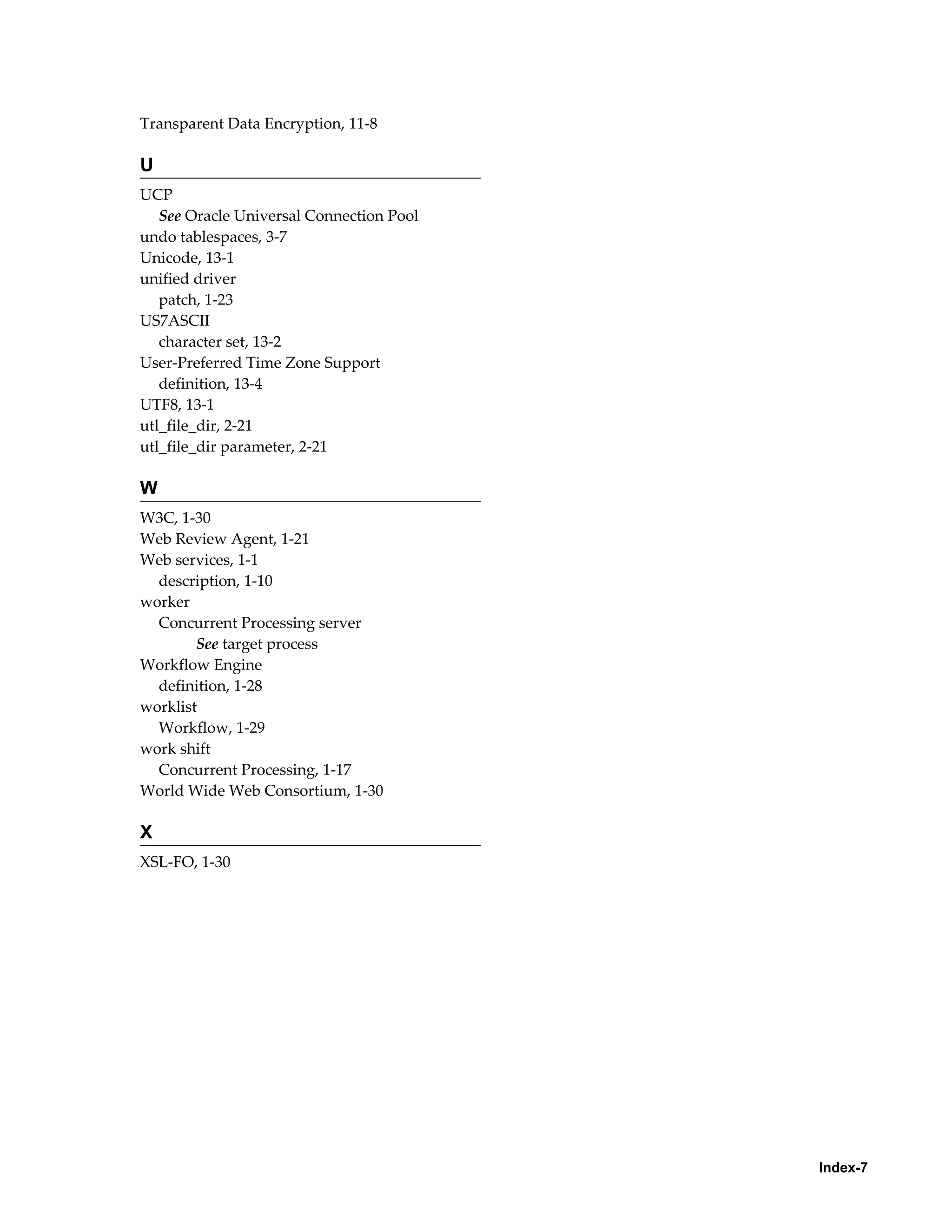 Index-7 
Transparent Data Encryption, 11-8 
U 
UCP 
See Oracle Universal Connection Pool 
undo tablespaces, 3-7 
Unicode, 13-1 
unified driver 
patch, 1-23 
US7ASCII 
character set, 13-2 
User-Preferred Time Zone Support 
definition, 13-4 
UTF8, 13-1 
utl_file_dir, 2-21 
utl_file_dir parameter, 2-21 
W 
W3C, 1-30 
Web Review Agent, 1-21 
Web services, 1-1 
description, 1-10 
worker 
Concurrent Processing server 
See target process 
Workflow Engine 
definition, 1-28 
worklist 
Workflow, 1-29 
work shift 
Concurrent Processing, 1-17 
World Wide Web Consortium, 1-30 
X 
XSL-FO, 1-30 
 