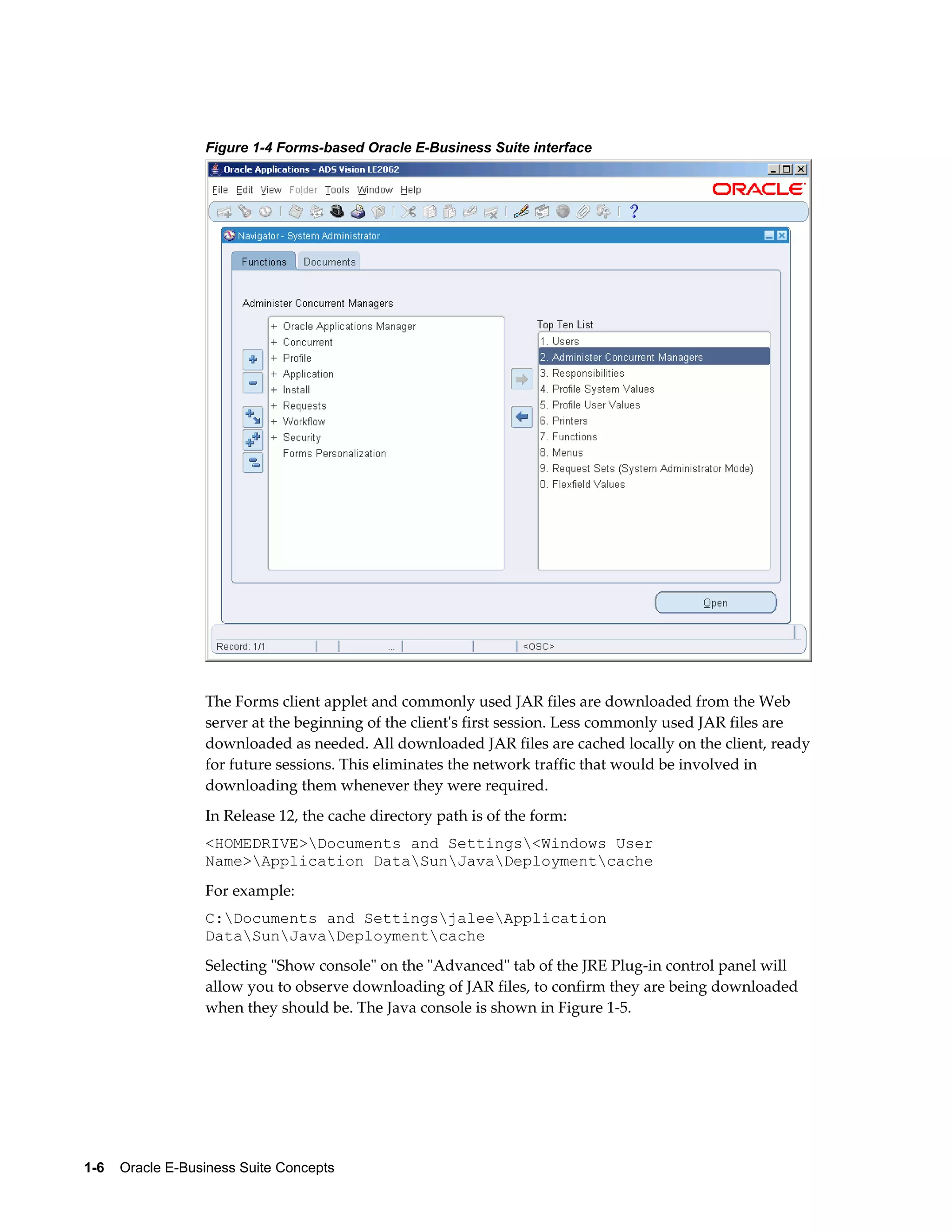 Figure 1-4 Forms-based Oracle E-Business Suite interface 
The Forms client applet and commonly used JAR files are downloaded from the Web 
server at the beginning of the client's first session. Less commonly used JAR files are 
downloaded as needed. All downloaded JAR files are cached locally on the client, ready 
for future sessions. This eliminates the network traffic that would be involved in 
downloading them whenever they were required. 
In Release 12, the cache directory path is of the form: 
<HOMEDRIVE>Documents and Settings<Windows User 
Name>Application DataSunJavaDeploymentcache 
For example: 
C:Documents and SettingsjaleeApplication 
DataSunJavaDeploymentcache 
Selecting "Show console" on the "Advanced" tab of the JRE Plug-in control panel will 
allow you to observe downloading of JAR files, to confirm they are being downloaded 
when they should be. The Java console is shown in Figure 1-5. 
1-6 Oracle E-Business Suite Concepts 
 