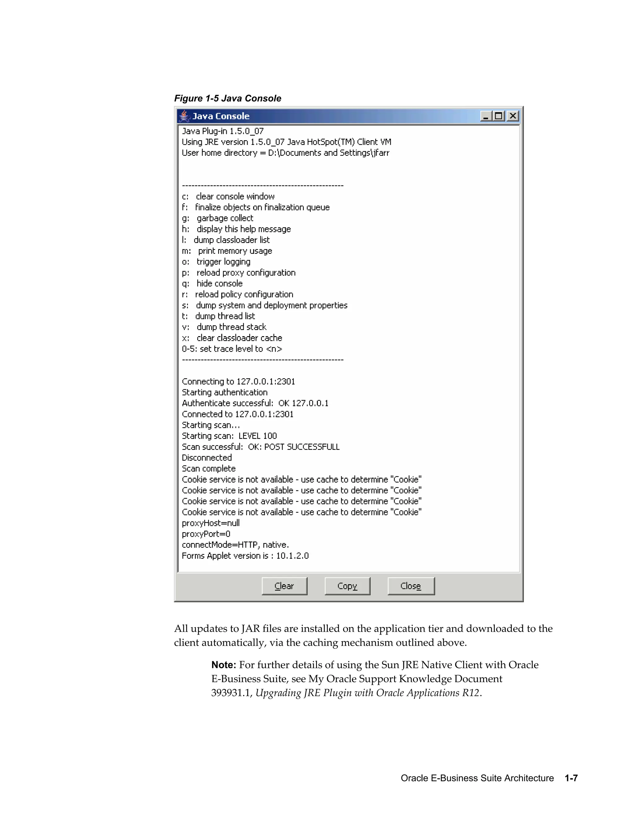 Oracle E-Business Suite Architecture 1-7 
Figure 1-5 Java Console 
All updates to JAR files are installed on the application tier and downloaded to the 
client automatically, via the caching mechanism outlined above. 
Note: For further details of using the Sun JRE Native Client with Oracle 
E-Business Suite, see My Oracle Support Knowledge Document 
393931.1, Upgrading JRE Plugin with Oracle Applications R12. 
 