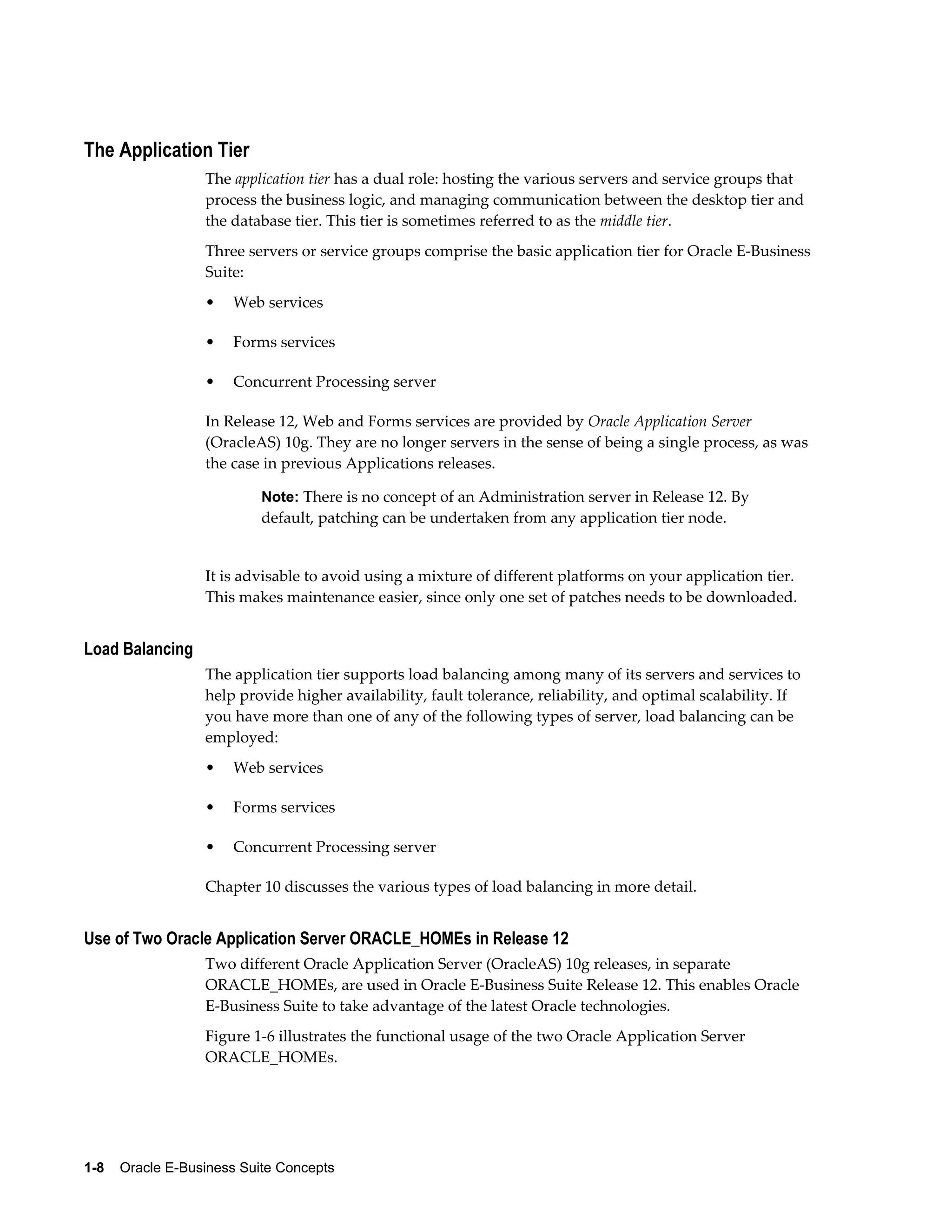The Application Tier 
The application tier has a dual role: hosting the various servers and service groups that 
process the business logic, and managing communication between the desktop tier and 
the database tier. This tier is sometimes referred to as the middle tier. 
Three servers or service groups comprise the basic application tier for Oracle E-Business 
Suite: 
• Web services 
• Forms services 
• Concurrent Processing server 
In Release 12, Web and Forms services are provided by Oracle Application Server 
(OracleAS) 10g. They are no longer servers in the sense of being a single process, as was 
the case in previous Applications releases. 
Note: There is no concept of an Administration server in Release 12. By 
default, patching can be undertaken from any application tier node. 
It is advisable to avoid using a mixture of different platforms on your application tier. 
This makes maintenance easier, since only one set of patches needs to be downloaded. 
Load Balancing 
The application tier supports load balancing among many of its servers and services to 
help provide higher availability, fault tolerance, reliability, and optimal scalability. If 
you have more than one of any of the following types of server, load balancing can be 
employed: 
• Web services 
• Forms services 
• Concurrent Processing server 
Chapter 10 discusses the various types of load balancing in more detail. 
Use of Two Oracle Application Server ORACLE_HOMEs in Release 12 
Two different Oracle Application Server (OracleAS) 10g releases, in separate 
ORACLE_HOMEs, are used in Oracle E-Business Suite Release 12. This enables Oracle 
E-Business Suite to take advantage of the latest Oracle technologies. 
Figure 1-6 illustrates the functional usage of the two Oracle Application Server 
ORACLE_HOMEs. 
1-8 Oracle E-Business Suite Concepts 
 