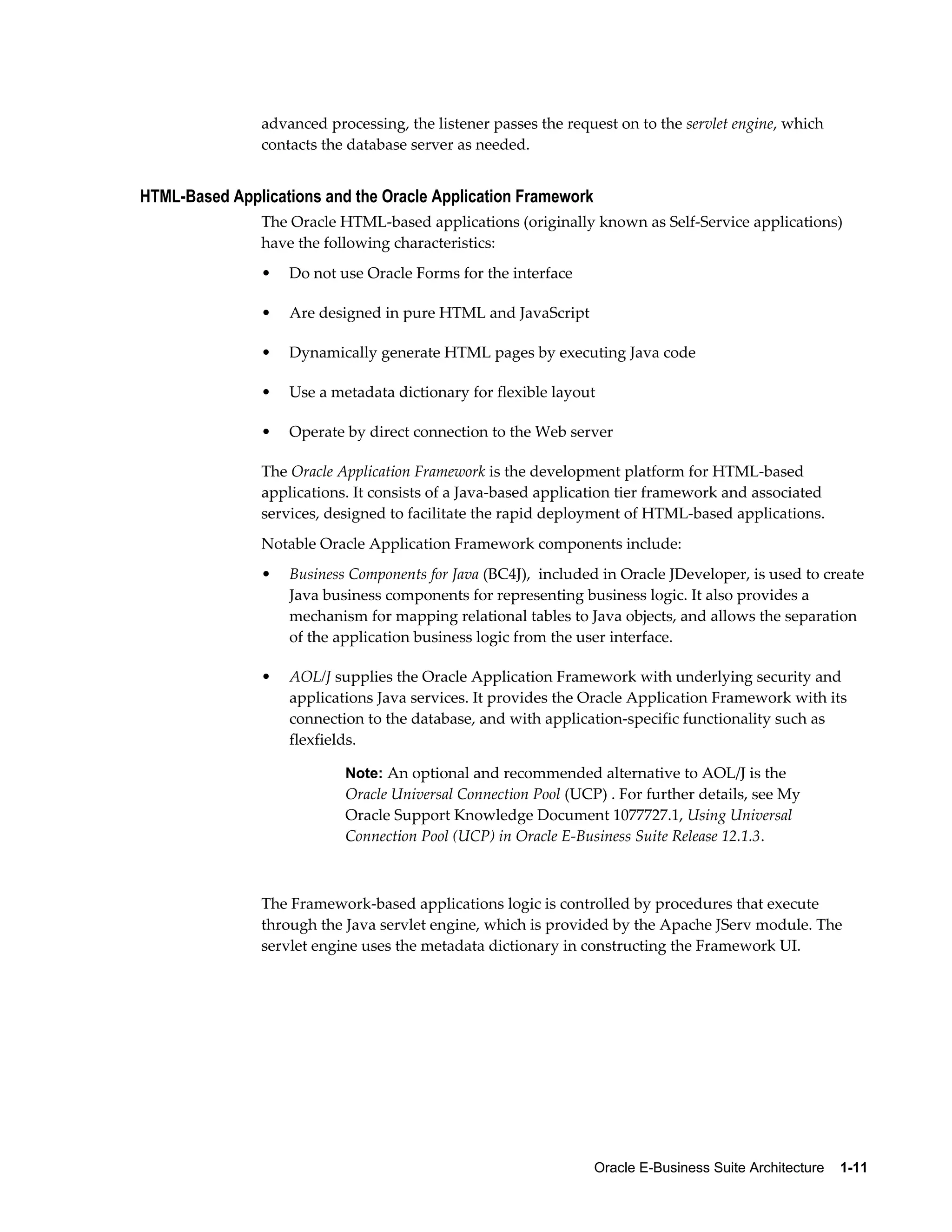 advanced processing, the listener passes the request on to the servlet engine, which 
contacts the database server as needed. 
Oracle E-Business Suite Architecture 1-11 
HTML-Based Applications and the Oracle Application Framework 
The Oracle HTML-based applications (originally known as Self-Service applications) 
have the following characteristics: 
• Do not use Oracle Forms for the interface 
• Are designed in pure HTML and JavaScript 
• Dynamically generate HTML pages by executing Java code 
• Use a metadata dictionary for flexible layout 
• Operate by direct connection to the Web server 
The Oracle Application Framework is the development platform for HTML-based 
applications. It consists of a Java-based application tier framework and associated 
services, designed to facilitate the rapid deployment of HTML-based applications. 
Notable Oracle Application Framework components include: 
• Business Components for Java (BC4J), included in Oracle JDeveloper, is used to create 
Java business components for representing business logic. It also provides a 
mechanism for mapping relational tables to Java objects, and allows the separation 
of the application business logic from the user interface. 
• AOL/J supplies the Oracle Application Framework with underlying security and 
applications Java services. It provides the Oracle Application Framework with its 
connection to the database, and with application-specific functionality such as 
flexfields. 
Note: An optional and recommended alternative to AOL/J is the 
Oracle Universal Connection Pool (UCP) . For further details, see My 
Oracle Support Knowledge Document 1077727.1, Using Universal 
Connection Pool (UCP) in Oracle E-Business Suite Release 12.1.3. 
The Framework-based applications logic is controlled by procedures that execute 
through the Java servlet engine, which is provided by the Apache JServ module. The 
servlet engine uses the metadata dictionary in constructing the Framework UI. 
 