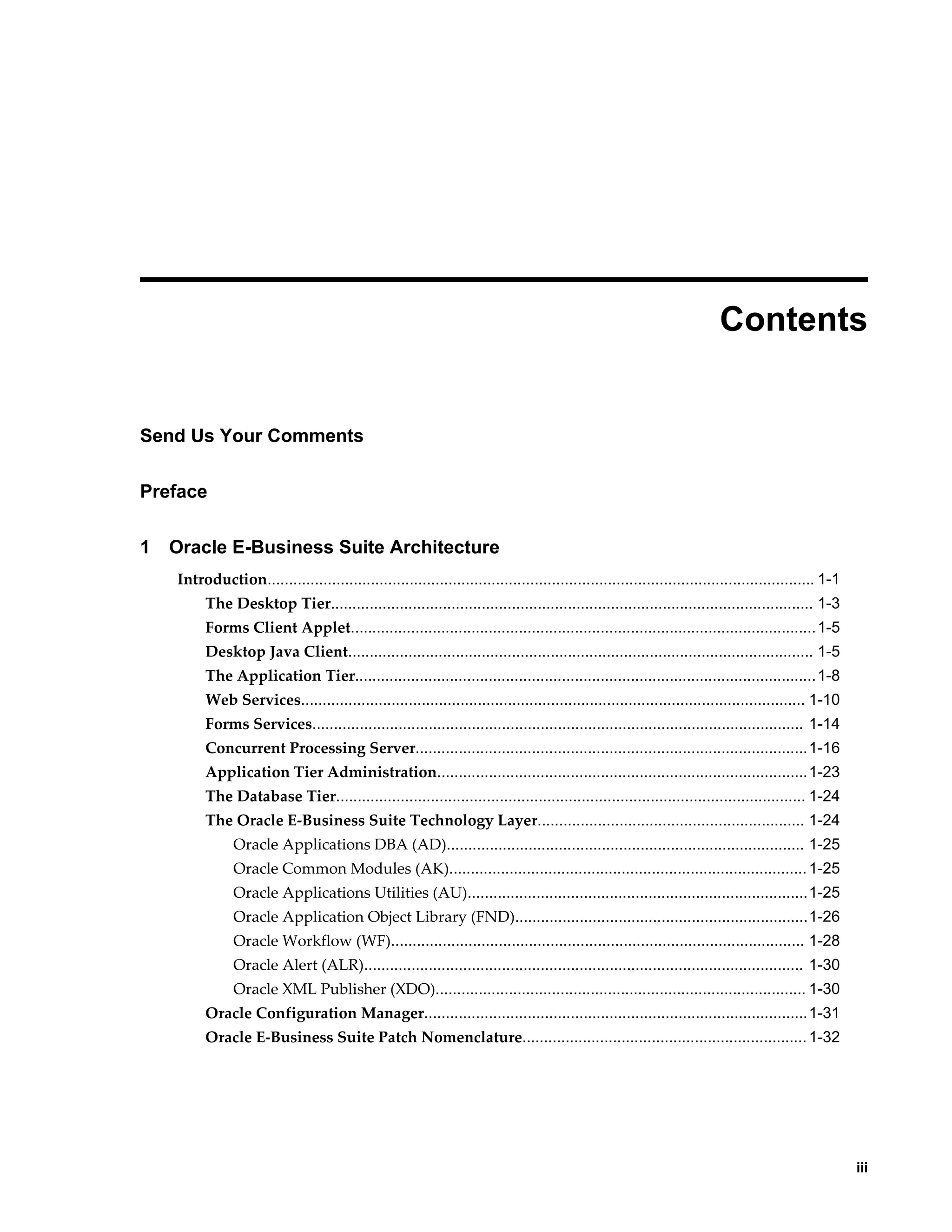Contents 
iii 
Send Us Your Comments 
Preface 
1 Oracle E-Business Suite Architecture 
Introduction............................................................................................................................... 1-1 
The Desktop Tier................................................................................................................ 1-3 
Forms Client Applet............................................................................................................1-5 
Desktop Java Client............................................................................................................ 1-5 
The Application Tier...........................................................................................................1-8 
Web Services..................................................................................................................... 1-10 
Forms Services.................................................................................................................. 1-14 
Concurrent Processing Server...........................................................................................1-16 
Application Tier Administration......................................................................................1-23 
The Database Tier............................................................................................................. 1-24 
The Oracle E-Business Suite Technology Layer.............................................................. 1-24 
Oracle Applications DBA (AD)................................................................................... 1-25 
Oracle Common Modules (AK)................................................................................... 1-25 
Oracle Applications Utilities (AU)...............................................................................1-25 
Oracle Application Object Library (FND)....................................................................1-26 
Oracle Workflow (WF)................................................................................................ 1-28 
Oracle Alert (ALR)...................................................................................................... 1-30 
Oracle XML Publisher (XDO)...................................................................................... 1-30 
Oracle Configuration Manager.........................................................................................1-31 
Oracle E-Business Suite Patch Nomenclature.................................................................. 1-32 
 