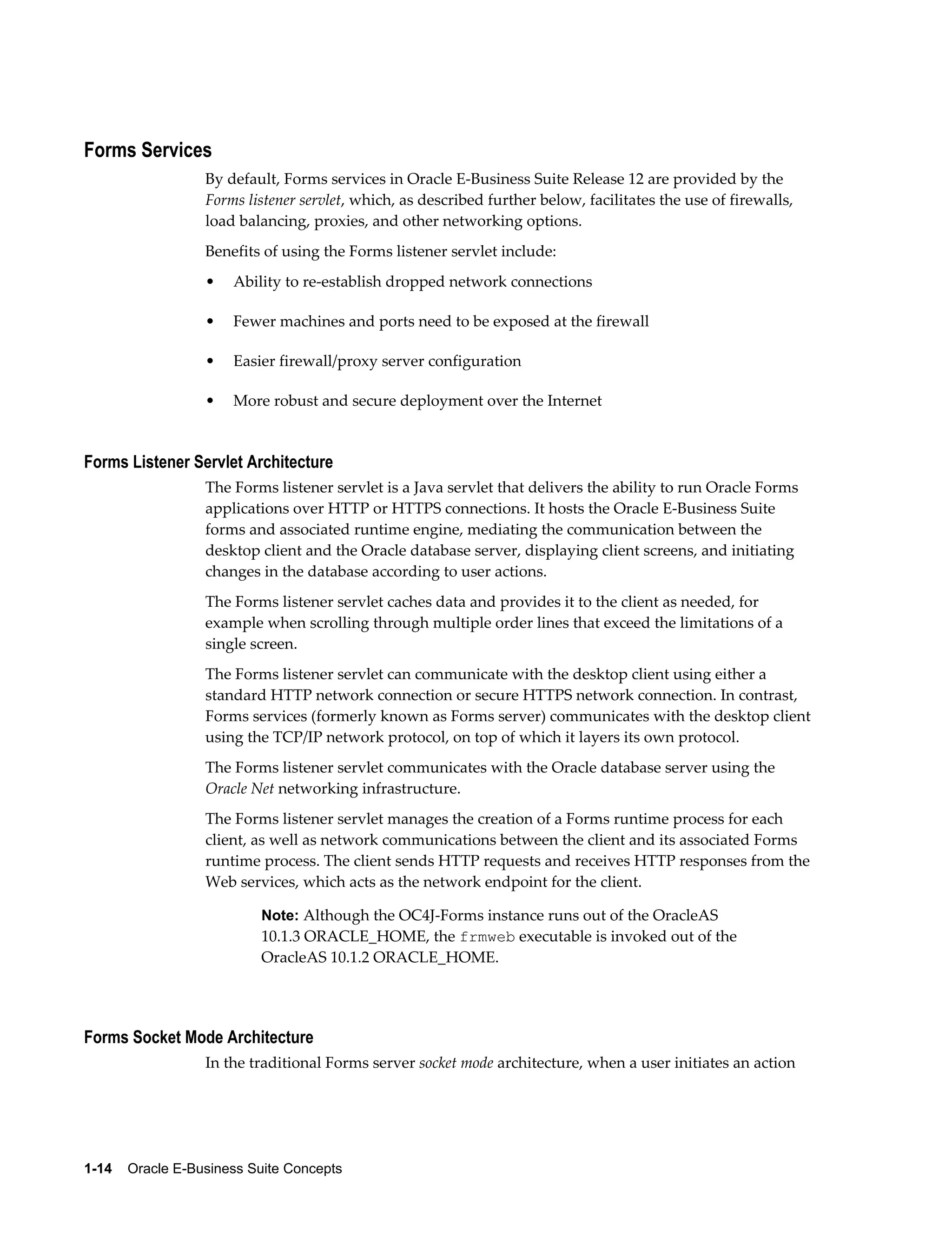 Forms Services 
By default, Forms services in Oracle E-Business Suite Release 12 are provided by the 
Forms listener servlet, which, as described further below, facilitates the use of firewalls, 
load balancing, proxies, and other networking options. 
Benefits of using the Forms listener servlet include: 
• Ability to re-establish dropped network connections 
• Fewer machines and ports need to be exposed at the firewall 
• Easier firewall/proxy server configuration 
• More robust and secure deployment over the Internet 
Forms Listener Servlet Architecture 
The Forms listener servlet is a Java servlet that delivers the ability to run Oracle Forms 
applications over HTTP or HTTPS connections. It hosts the Oracle E-Business Suite 
forms and associated runtime engine, mediating the communication between the 
desktop client and the Oracle database server, displaying client screens, and initiating 
changes in the database according to user actions. 
The Forms listener servlet caches data and provides it to the client as needed, for 
example when scrolling through multiple order lines that exceed the limitations of a 
single screen. 
The Forms listener servlet can communicate with the desktop client using either a 
standard HTTP network connection or secure HTTPS network connection. In contrast, 
Forms services (formerly known as Forms server) communicates with the desktop client 
using the TCP/IP network protocol, on top of which it layers its own protocol. 
The Forms listener servlet communicates with the Oracle database server using the 
Oracle Net networking infrastructure. 
The Forms listener servlet manages the creation of a Forms runtime process for each 
client, as well as network communications between the client and its associated Forms 
runtime process. The client sends HTTP requests and receives HTTP responses from the 
Web services, which acts as the network endpoint for the client. 
Note: Although the OC4J-Forms instance runs out of the OracleAS 
10.1.3 ORACLE_HOME, the frmweb executable is invoked out of the 
OracleAS 10.1.2 ORACLE_HOME. 
Forms Socket Mode Architecture 
In the traditional Forms server socket mode architecture, when a user initiates an action 
1-14 Oracle E-Business Suite Concepts 
 