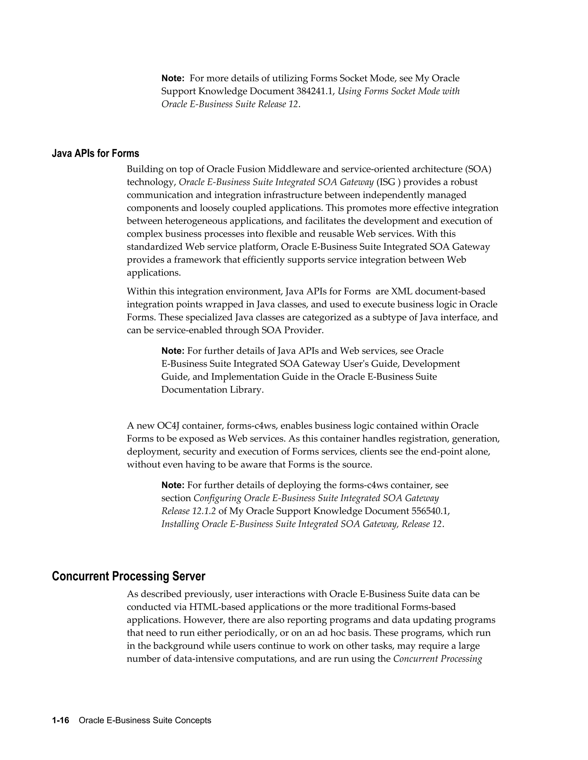 Note: For more details of utilizing Forms Socket Mode, see My Oracle 
Support Knowledge Document 384241.1, Using Forms Socket Mode with 
Oracle E-Business Suite Release 12. 
Java APIs for Forms 
Building on top of Oracle Fusion Middleware and service-oriented architecture (SOA) 
technology, Oracle E-Business Suite Integrated SOA Gateway (ISG ) provides a robust 
communication and integration infrastructure between independently managed 
components and loosely coupled applications. This promotes more effective integration 
between heterogeneous applications, and facilitates the development and execution of 
complex business processes into flexible and reusable Web services. With this 
standardized Web service platform, Oracle E-Business Suite Integrated SOA Gateway 
provides a framework that efficiently supports service integration between Web 
applications. 
Within this integration environment, Java APIs for Forms are XML document-based 
integration points wrapped in Java classes, and used to execute business logic in Oracle 
Forms. These specialized Java classes are categorized as a subtype of Java interface, and 
can be service-enabled through SOA Provider. 
Note: For further details of Java APIs and Web services, see Oracle 
E-Business Suite Integrated SOA Gateway User's Guide, Development 
Guide, and Implementation Guide in the Oracle E-Business Suite 
Documentation Library. 
A new OC4J container, forms-c4ws, enables business logic contained within Oracle 
Forms to be exposed as Web services. As this container handles registration, generation, 
deployment, security and execution of Forms services, clients see the end-point alone, 
without even having to be aware that Forms is the source. 
Note: For further details of deploying the forms-c4ws container, see 
section Configuring Oracle E-Business Suite Integrated SOA Gateway 
Release 12.1.2 of My Oracle Support Knowledge Document 556540.1, 
Installing Oracle E-Business Suite Integrated SOA Gateway, Release 12. 
Concurrent Processing Server 
As described previously, user interactions with Oracle E-Business Suite data can be 
conducted via HTML-based applications or the more traditional Forms-based 
applications. However, there are also reporting programs and data updating programs 
that need to run either periodically, or on an ad hoc basis. These programs, which run 
in the background while users continue to work on other tasks, may require a large 
number of data-intensive computations, and are run using the Concurrent Processing 
1-16 Oracle E-Business Suite Concepts 
 