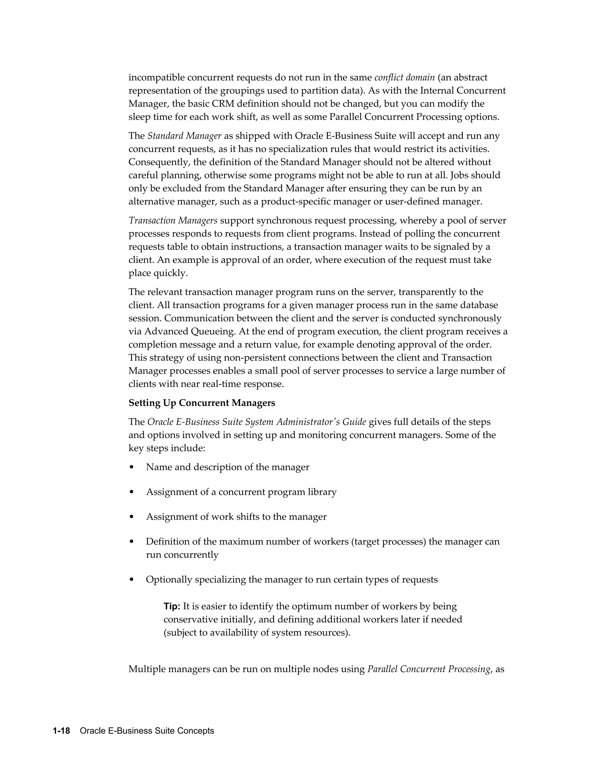 incompatible concurrent requests do not run in the same conflict domain (an abstract 
representation of the groupings used to partition data). As with the Internal Concurrent 
Manager, the basic CRM definition should not be changed, but you can modify the 
sleep time for each work shift, as well as some Parallel Concurrent Processing options. 
The Standard Manager as shipped with Oracle E-Business Suite will accept and run any 
concurrent requests, as it has no specialization rules that would restrict its activities. 
Consequently, the definition of the Standard Manager should not be altered without 
careful planning, otherwise some programs might not be able to run at all. Jobs should 
only be excluded from the Standard Manager after ensuring they can be run by an 
alternative manager, such as a product-specific manager or user-defined manager. 
Transaction Managers support synchronous request processing, whereby a pool of server 
processes responds to requests from client programs. Instead of polling the concurrent 
requests table to obtain instructions, a transaction manager waits to be signaled by a 
client. An example is approval of an order, where execution of the request must take 
place quickly. 
The relevant transaction manager program runs on the server, transparently to the 
client. All transaction programs for a given manager process run in the same database 
session. Communication between the client and the server is conducted synchronously 
via Advanced Queueing. At the end of program execution, the client program receives a 
completion message and a return value, for example denoting approval of the order. 
This strategy of using non-persistent connections between the client and Transaction 
Manager processes enables a small pool of server processes to service a large number of 
clients with near real-time response. 
Setting Up Concurrent Managers 
The Oracle E-Business Suite System Administrator's Guide gives full details of the steps 
and options involved in setting up and monitoring concurrent managers. Some of the 
key steps include: 
• Name and description of the manager 
• Assignment of a concurrent program library 
• Assignment of work shifts to the manager 
• Definition of the maximum number of workers (target processes) the manager can 
run concurrently 
• Optionally specializing the manager to run certain types of requests 
Tip: It is easier to identify the optimum number of workers by being 
conservative initially, and defining additional workers later if needed 
(subject to availability of system resources). 
Multiple managers can be run on multiple nodes using Parallel Concurrent Processing, as 
1-18 Oracle E-Business Suite Concepts 
 