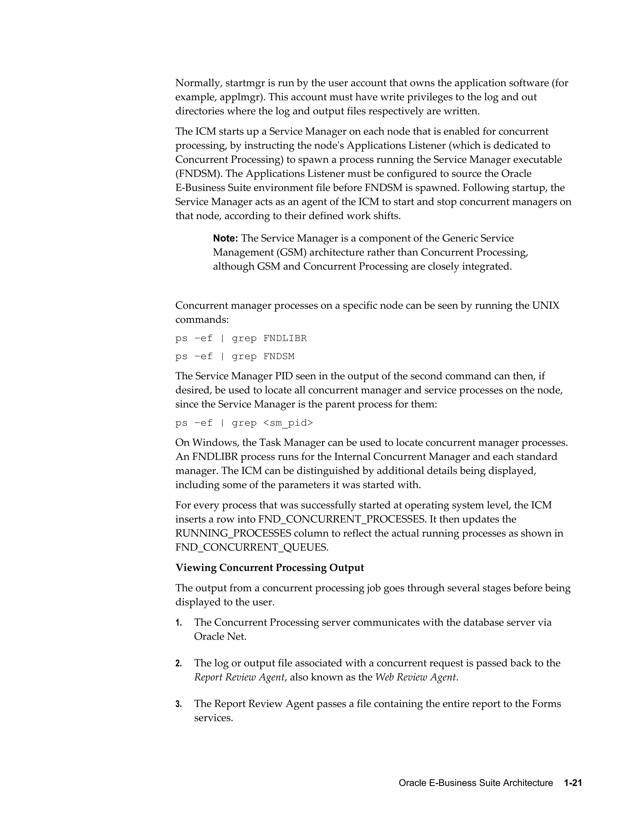 Normally, startmgr is run by the user account that owns the application software (for 
example, applmgr). This account must have write privileges to the log and out 
directories where the log and output files respectively are written. 
The ICM starts up a Service Manager on each node that is enabled for concurrent 
processing, by instructing the node's Applications Listener (which is dedicated to 
Concurrent Processing) to spawn a process running the Service Manager executable 
(FNDSM). The Applications Listener must be configured to source the Oracle 
E-Business Suite environment file before FNDSM is spawned. Following startup, the 
Service Manager acts as an agent of the ICM to start and stop concurrent managers on 
that node, according to their defined work shifts. 
Note: The Service Manager is a component of the Generic Service 
Management (GSM) architecture rather than Concurrent Processing, 
although GSM and Concurrent Processing are closely integrated. 
Concurrent manager processes on a specific node can be seen by running the UNIX 
commands: 
ps –ef | grep FNDLIBR 
ps –ef | grep FNDSM 
The Service Manager PID seen in the output of the second command can then, if 
desired, be used to locate all concurrent manager and service processes on the node, 
since the Service Manager is the parent process for them: 
ps –ef | grep <sm_pid> 
On Windows, the Task Manager can be used to locate concurrent manager processes. 
An FNDLIBR process runs for the Internal Concurrent Manager and each standard 
manager. The ICM can be distinguished by additional details being displayed, 
including some of the parameters it was started with. 
For every process that was successfully started at operating system level, the ICM 
inserts a row into FND_CONCURRENT_PROCESSES. It then updates the 
RUNNING_PROCESSES column to reflect the actual running processes as shown in 
FND_CONCURRENT_QUEUES. 
Viewing Concurrent Processing Output 
The output from a concurrent processing job goes through several stages before being 
displayed to the user. 
1. The Concurrent Processing server communicates with the database server via 
Oracle E-Business Suite Architecture 1-21 
Oracle Net. 
2. The log or output file associated with a concurrent request is passed back to the 
Report Review Agent, also known as the Web Review Agent. 
3. The Report Review Agent passes a file containing the entire report to the Forms 
services. 
 