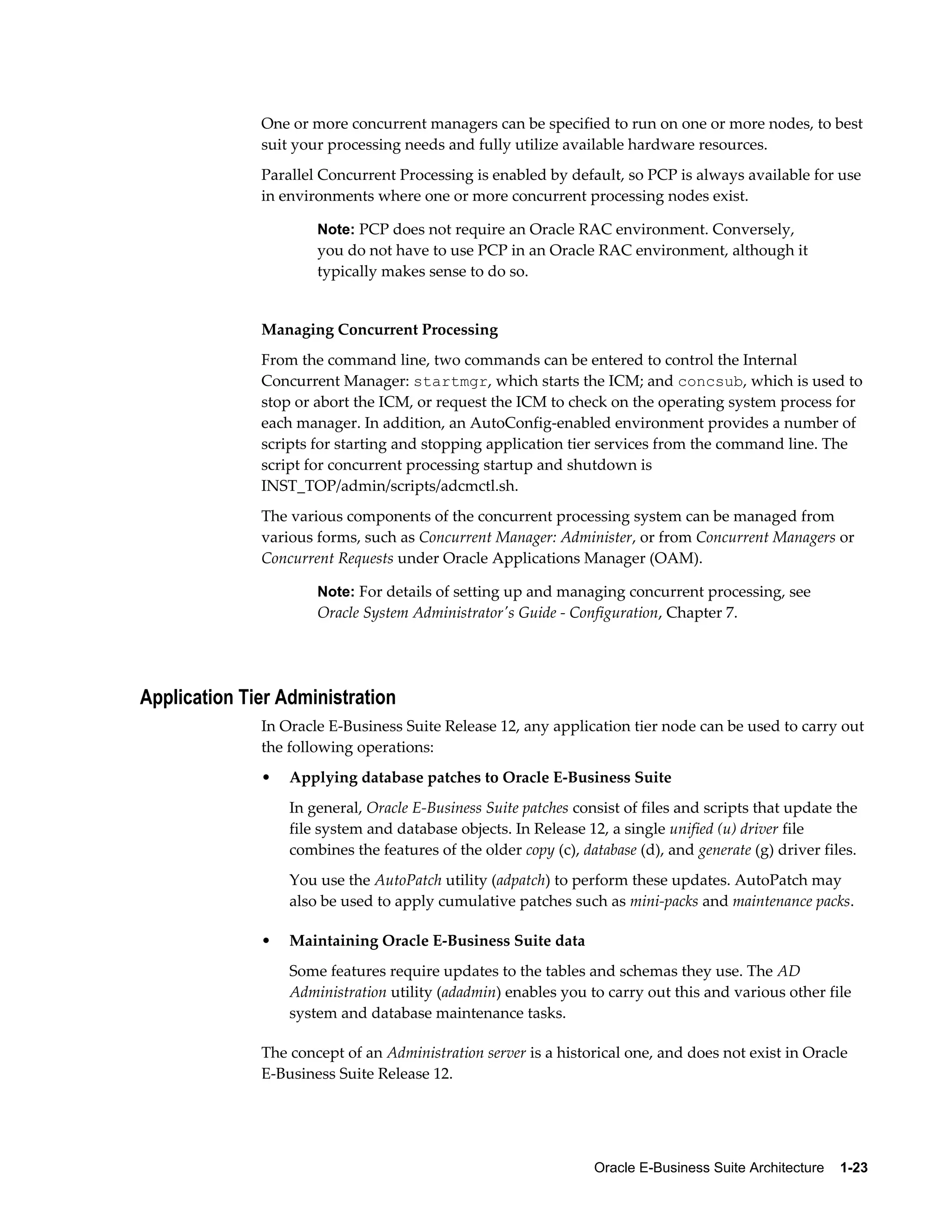 One or more concurrent managers can be specified to run on one or more nodes, to best 
suit your processing needs and fully utilize available hardware resources. 
Parallel Concurrent Processing is enabled by default, so PCP is always available for use 
in environments where one or more concurrent processing nodes exist. 
Note: PCP does not require an Oracle RAC environment. Conversely, 
you do not have to use PCP in an Oracle RAC environment, although it 
typically makes sense to do so. 
Managing Concurrent Processing 
From the command line, two commands can be entered to control the Internal 
Concurrent Manager: startmgr, which starts the ICM; and concsub, which is used to 
stop or abort the ICM, or request the ICM to check on the operating system process for 
each manager. In addition, an AutoConfig-enabled environment provides a number of 
scripts for starting and stopping application tier services from the command line. The 
script for concurrent processing startup and shutdown is 
INST_TOP/admin/scripts/adcmctl.sh. 
The various components of the concurrent processing system can be managed from 
various forms, such as Concurrent Manager: Administer, or from Concurrent Managers or 
Concurrent Requests under Oracle Applications Manager (OAM). 
Note: For details of setting up and managing concurrent processing, see 
Oracle System Administrator's Guide - Configuration, Chapter 7. 
Oracle E-Business Suite Architecture 1-23 
Application Tier Administration 
In Oracle E-Business Suite Release 12, any application tier node can be used to carry out 
the following operations: 
• Applying database patches to Oracle E-Business Suite 
In general, Oracle E-Business Suite patches consist of files and scripts that update the 
file system and database objects. In Release 12, a single unified (u) driver file 
combines the features of the older copy (c), database (d), and generate (g) driver files. 
You use the AutoPatch utility (adpatch) to perform these updates. AutoPatch may 
also be used to apply cumulative patches such as mini-packs and maintenance packs. 
• Maintaining Oracle E-Business Suite data 
Some features require updates to the tables and schemas they use. The AD 
Administration utility (adadmin) enables you to carry out this and various other file 
system and database maintenance tasks. 
The concept of an Administration server is a historical one, and does not exist in Oracle 
E-Business Suite Release 12. 
 
