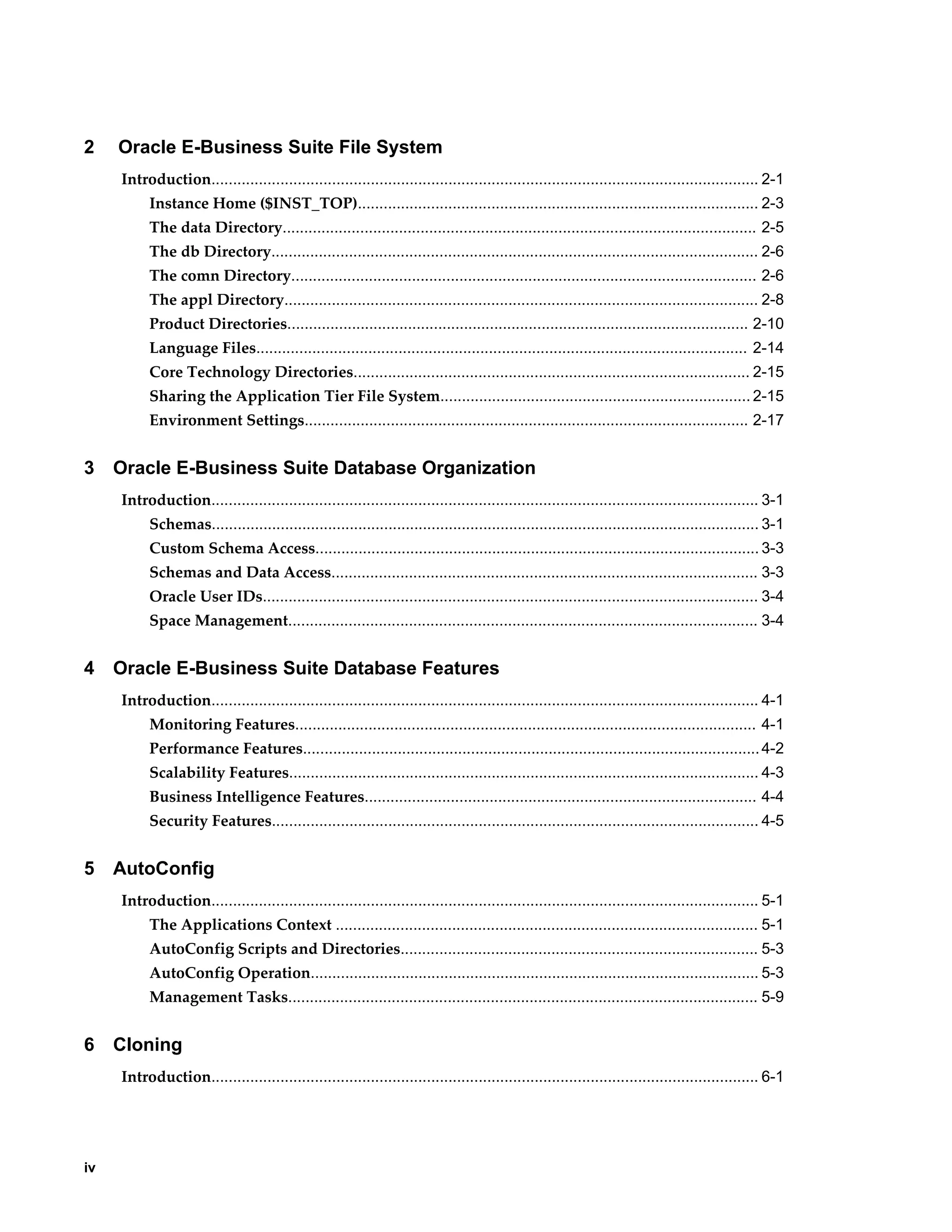2 Oracle E-Business Suite File System 
iv 
Introduction............................................................................................................................... 2-1 
Instance Home ($INST_TOP)............................................................................................. 2-3 
The data Directory.............................................................................................................. 2-5 
The db Directory................................................................................................................. 2-6 
The comn Directory............................................................................................................ 2-6 
The appl Directory.............................................................................................................. 2-8 
Product Directories........................................................................................................... 2-10 
Language Files.................................................................................................................. 2-14 
Core Technology Directories............................................................................................ 2-15 
Sharing the Application Tier File System........................................................................ 2-15 
Environment Settings....................................................................................................... 2-17 
3 Oracle E-Business Suite Database Organization 
Introduction............................................................................................................................... 3-1 
Schemas............................................................................................................................... 3-1 
Custom Schema Access....................................................................................................... 3-3 
Schemas and Data Access................................................................................................... 3-3 
Oracle User IDs................................................................................................................... 3-4 
Space Management............................................................................................................. 3-4 
4 Oracle E-Business Suite Database Features 
Introduction............................................................................................................................... 4-1 
Monitoring Features........................................................................................................... 4-1 
Performance Features.......................................................................................................... 4-2 
Scalability Features............................................................................................................. 4-3 
Business Intelligence Features........................................................................................... 4-4 
Security Features................................................................................................................. 4-5 
5 AutoConfig 
Introduction............................................................................................................................... 5-1 
The Applications Context .................................................................................................. 5-1 
AutoConfig Scripts and Directories................................................................................... 5-3 
AutoConfig Operation........................................................................................................ 5-3 
Management Tasks............................................................................................................. 5-9 
6 Cloning 
Introduction............................................................................................................................... 6-1 
 
