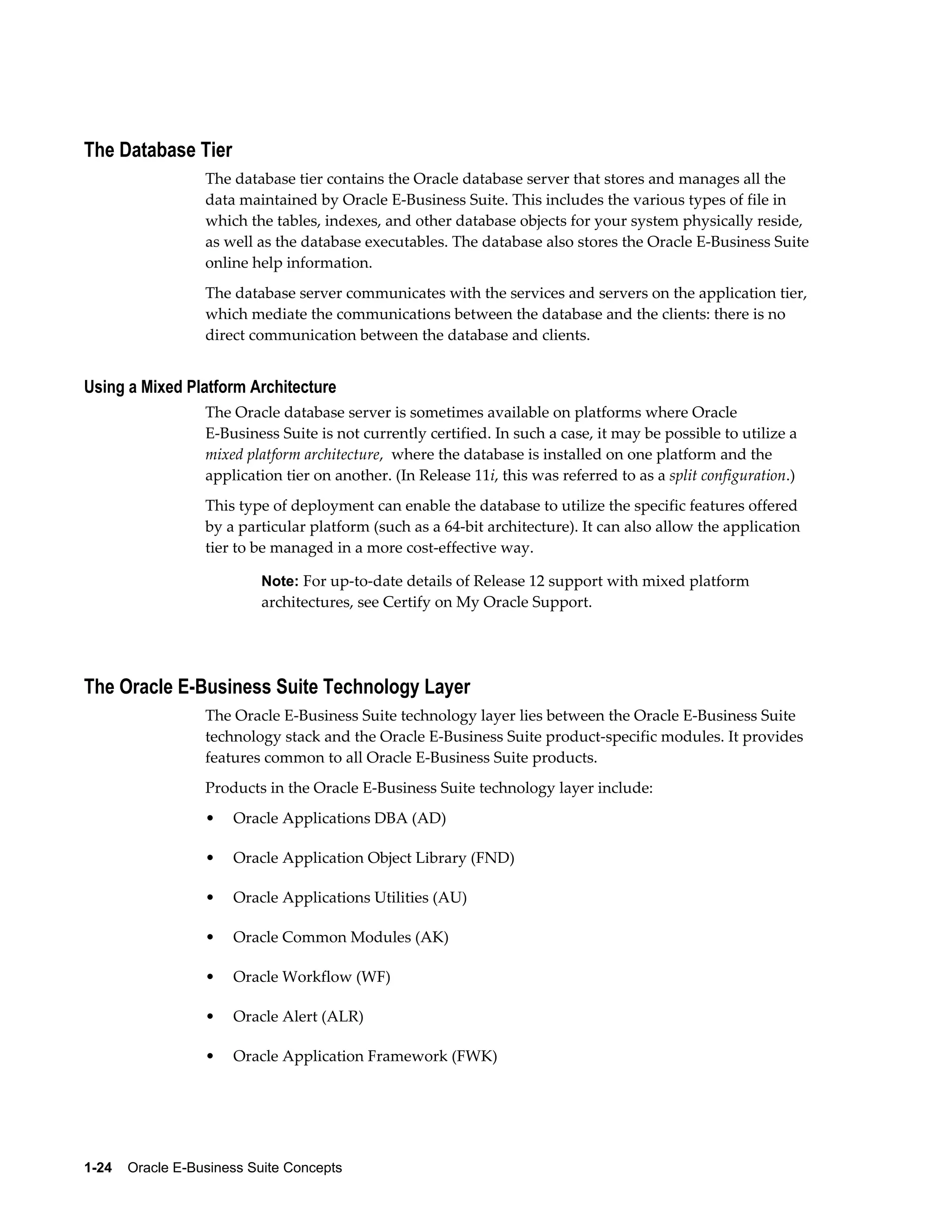 The Database Tier 
The database tier contains the Oracle database server that stores and manages all the 
data maintained by Oracle E-Business Suite. This includes the various types of file in 
which the tables, indexes, and other database objects for your system physically reside, 
as well as the database executables. The database also stores the Oracle E-Business Suite 
online help information. 
The database server communicates with the services and servers on the application tier, 
which mediate the communications between the database and the clients: there is no 
direct communication between the database and clients. 
Using a Mixed Platform Architecture 
The Oracle database server is sometimes available on platforms where Oracle 
E-Business Suite is not currently certified. In such a case, it may be possible to utilize a 
mixed platform architecture, where the database is installed on one platform and the 
application tier on another. (In Release 11i, this was referred to as a split configuration.) 
This type of deployment can enable the database to utilize the specific features offered 
by a particular platform (such as a 64-bit architecture). It can also allow the application 
tier to be managed in a more cost-effective way. 
Note: For up-to-date details of Release 12 support with mixed platform 
architectures, see Certify on My Oracle Support. 
The Oracle E-Business Suite Technology Layer 
The Oracle E-Business Suite technology layer lies between the Oracle E-Business Suite 
technology stack and the Oracle E-Business Suite product-specific modules. It provides 
features common to all Oracle E-Business Suite products. 
Products in the Oracle E-Business Suite technology layer include: 
• Oracle Applications DBA (AD) 
• Oracle Application Object Library (FND) 
• Oracle Applications Utilities (AU) 
• Oracle Common Modules (AK) 
• Oracle Workflow (WF) 
• Oracle Alert (ALR) 
• Oracle Application Framework (FWK) 
1-24 Oracle E-Business Suite Concepts 
 